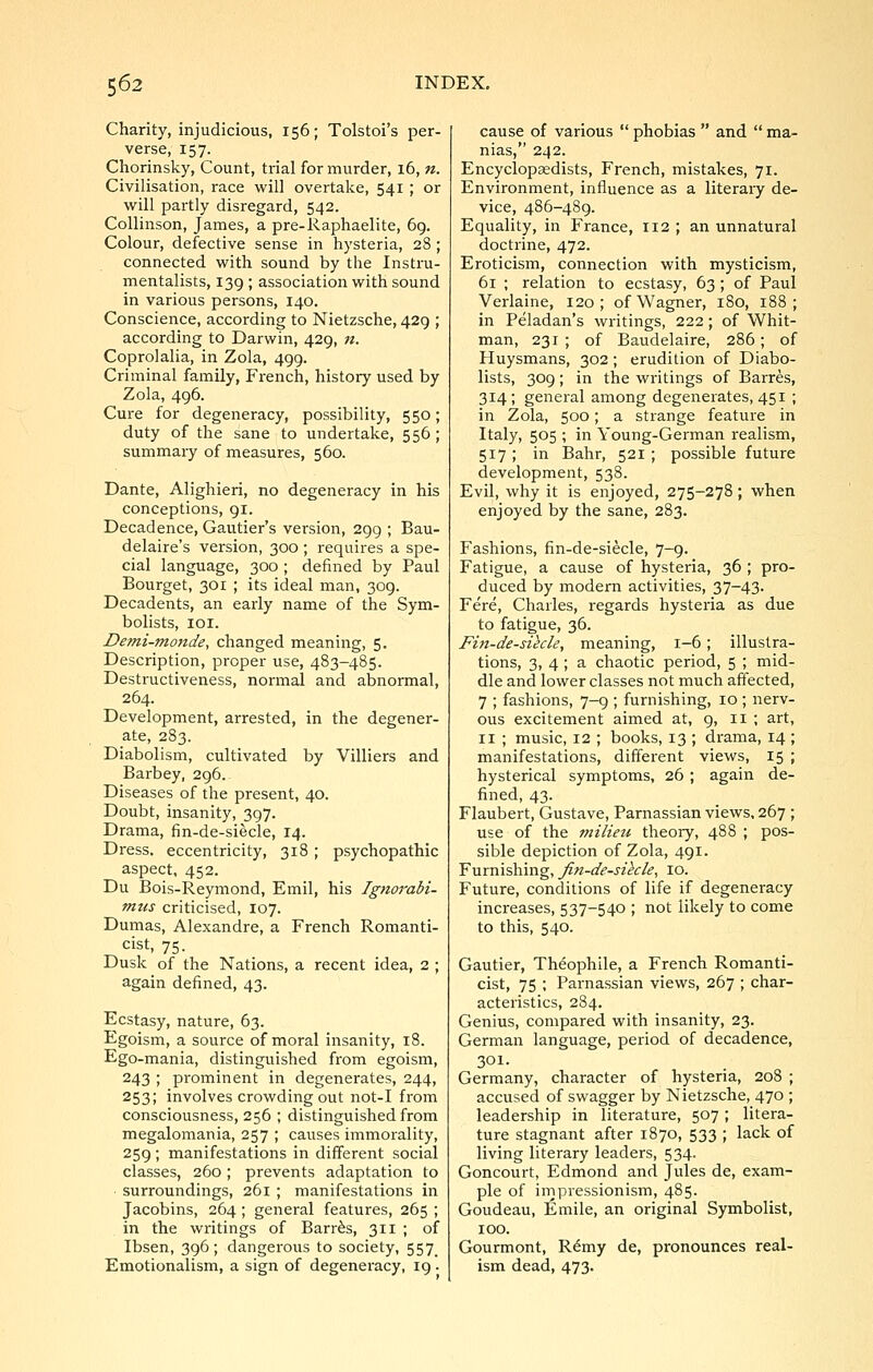 Charity, injudicious, 156; Tolstoi's per- verse, 157. Chorinsky, Count, trial for murder, 16, n. Civilisation, race will overtake, 541 ; or will partly disregard, 542. CoUinson, James, a pre-Raphaelite, 69. Colour, defective sense in hysteria, 28 ; connected with sound by the Instru- mentalists, 139 ; association with sound in various persons, 140. Conscience, according to Nietzsche, 429 ; according to Darwin, 429, n. Coprolalia, in Zola, 499. Criminal family, French, history used by Zola, 496. Cure for degeneracy, possibility, 550; duty of the sane to undertake, 556 ; summary of measures, 560. Dante, Alighieri, no degeneracy in his conceptions, 91. Decadence, Gautier's version, 299 ; Bau- delaire's version, 300 ; requires a spe- cial language, 300 ; defined by Paul Bourget, 301 ; its ideal man, 309. Decadents, an early name of the Sym- bolists, lOI. Demi-monde, changed meaning, 5. Description, proper use, 483-485. Destructiveness, normal and abnormal, 264. Development, arrested, in the degener- ate, 283. Diabolism, cultivated by Villiers and Barbey, 296. Diseases of the present, 40. Doubt, insanity, 397. Drama, fin-de-siecle, 14. Dress, eccentricity, 318 ; psychopathic aspect, 452. Du Bois-Reymond, Emil, his Ignorabi- mus criticised, 107. Dumas, Alexandre, a French Romanti- cist, 75. Dusk of the Nations, a recent idea, 2 ; again defined, 43. Ecstasy, nature, 63. Egoism, a source of moral insanity, 18. Ego-mania, distinguished from egoism, 243 ; prominent in degenerates, 244, 253; involves crowding out not-I from consciousness, 256 ; distinguished from megalomania, 257 ; causes immorality, 259; manifestations in different social classes, 260; prevents adaptation to surroundings, 261 ; manifestations in Jacobins, 264 ; general features, 265 ; in the writings of Barr^s, 311 ; of Ibsen, 396; dangerous to society, 557^ Emotionalism, a sign of degeneracy, 19. cause of various  phobias  and  ma- nias, 242. Encyclopaedists, French, mistakes, 71. Environment, influence as a literary de- vice, 486-489. Equality, in France, 112; an unnatural doctrine, 472. Eroticism, connection with mysticism, 61 ; relation to ecstasy, 63 ; of Paul Verlaine, 120; of Wagner, 180, 188; in Peladan's writings, 222; of Whit- man, 231 ; of Baudelaire, 286 ; of Huysmans, 302; erudition of Diabo- lists, 309; in the writings of Barres, 314; general among degenerates, 451 ; in Zola, 500; a strange feature in Italy, 505 ; in Young-German realism, 517 ; in Bahr, 521 ; possible future development, 538. Evil, why it is enjoyed, 275-278; when enjoyed by the sane, 283. Fashions, fin-de-siecle, 7-9. Fatigue, a cause of hysteria, 36 ; pro- duced by modern activities, 37-43. Fere, Charles, regards hysteria as due to fatigue, 36. Fin-de-sihle, meaning, 1-6; illustra- tions, 3, 4; a chaotic period, 5 ; mid- dle and lower classes not much affected, 7 ; fashions, 7-9 ; furnishing, 10 ; nerv- ous excitement aimed at, 9, II ; art, II ; music, 12 ; books, 13 ; drama, 14 ; manifestations, different views, 15 ; hysterical symptoms, 26; again de- fined, 43. Flaubert, Gustave, Parnassian views, 267 ; use of the rnilieu theory, 488 ; pos- sible depiction of Zola, 491. Furnishing, fin-de-sihle, 10. Future, conditions of life if degeneracy increases, 537-540 ; not likely to come to this, 540. Gautier, Thdophile, a French Romanti- cist, 75 ; Parnassian views, 267 ; char- acteristics, 284. Genius, compared with insanity, 23. German language, period of decadence, 301. Germany, character of hysteria, 208 ; accused of swagger by Nietzsche, 470 ; leadership in literature, 507 ; litera- ture stagnant after 1870, 533 ; lack of living literary leaders, 534. Goncourt, Edmond and Jules de, exam- ple of irnpressionism, 485. Goudeau, Emile, an original Symbolist, 100. Gourmont, R^my de, pronounces real- ism dead, 473.