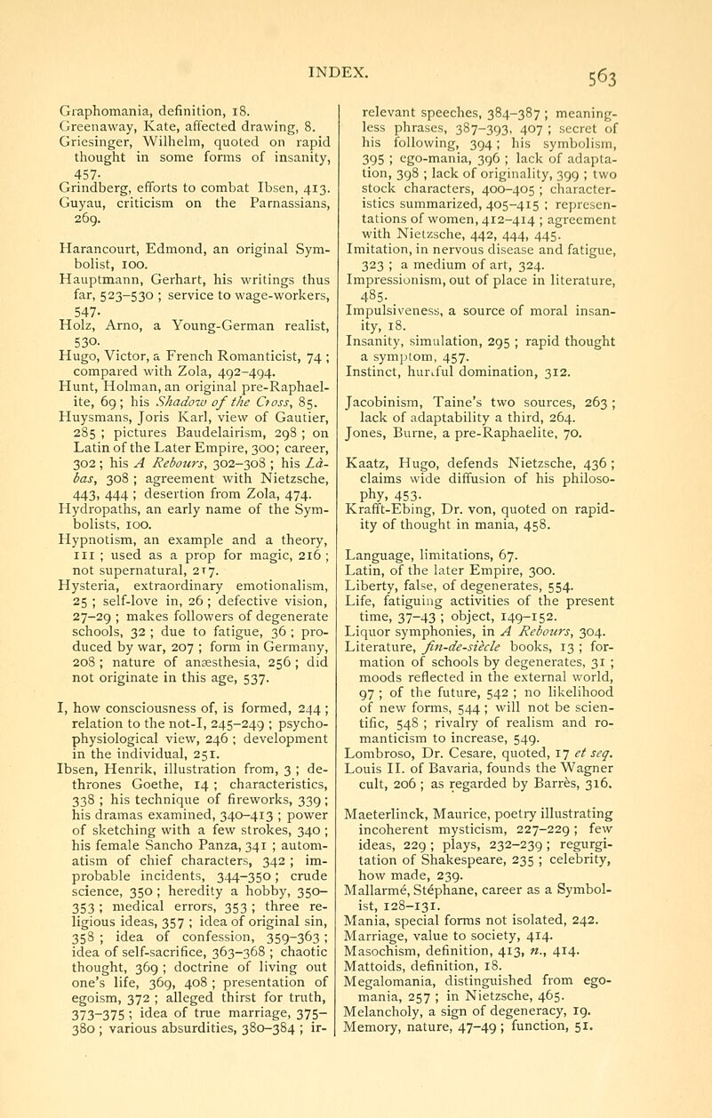 Graphomania, definition, 18. Greenaway, Kate, affected drawing, 8. Griesinger, Wilhelm, quoted on rapid thought in some forms of insanity, 457- Grindberg, efforts to combat Ibsen, 413. Guyau, criticism on the Parnassians, 269. Harancourt, Edmond, an original Sym- bolist, 100. Hauptmann, Gerhart, his writings thus far, 523-530 ; service to wage-workers, 547. Holz, Arno, a Young-German realist, 530. Hugo, Victor, a French Romanticist, 74 ; compared with Zola, 492-494. Hunt, Holman, an original pre-Raphael- ite, 69; his Shadow of the Cfoss, 85. Huysmans, Joris Karl, view of Gautier, 285 ; pictures Baudelairism, 298 ; on Latin of the Later Empire, 300; career, 302; his A Rebours, 302—308 ; his La- bas, 308 ; agreement with Nietzsche, 443, 444 ; desertion from Zola, 474. Hydropaths, an early name of the Sym- bolists, 100. Hypnotism, an example and a theory, III ; used as a prop for magic, 216 ; not supernatural, 217. Hysteria, extraordinary emotionalism, 25 ; self-love in, 26 ; defective vision, 27-29 ; makes followers of degenerate schools, 32 ; due to fatigue, 36 ; pro- duced by war, 207 ; form in Germany, 208 ; nature of anaesthesia, 256 ; did not originate in this age, 537. I, how consciousness of, is formed, 244 ; relation to the not-I, 245-249 ; psycho- physiological view, 246 ; development in the individual, 251. Ibsen, Henrik, illustration from, 3 ; de- thrones Goethe, 14 ; characteristics, 338 ; his technique of fireworks, 339; his dramas examined, 340-413 ; power of sketching with a few strokes, 340 ; his female Sancho Panza, 341 ; autom- atism of chief characters, 342 ; im- probable incidents, 344-350; crude science, 350 ; heredity a hobby, 350— 353; medical errors, 353 ; three re- ligious ideas, 357 ; idea of original sin, 358 ; idea of confession, 359-363; idea of self-sacrifice, 363-368 ; chaotic thought, 369 ; doctrine of living out one's life, 369, 408 ; presentation of egoism, 372 ; alleged thirst for truth, 373-375 ; idea of true marriage, 375- 380 ; various absurdities, 380-384 ; ir- relevant speeches, 384-387 ; meaning- less phrases, 387-393, 407 ; secret of his following, 394; his symbolism, 395 ; ego-mania, 396 ; lack of adapta- tion, 398 ; lack of originality, 399 ; two stock characters, 400-405 ; character- istics summarized, 405-415 ; represen- tations of women, 412-414 ; agreement with Nietzsche, 442, 444, 445. Imitation, in nervous disease and fatigue, 323 ; a medium of art, 324. Impressionism, out of place in literature, 485-. Impulsiveness, a source of moral insan- ity, 18. Insanity, simulation, 295 ; rapid thought a symptom, 457. Instinct, hurtful domination, 312. Jacobinism, Taine's two sources, 263 ; lack of adaptability a third, 264. Jones, Burne, a pre-Raphaelite, 70. Kaatz, Hugo, defends Nietzsche, 436 ; claims wide diffusion of his philoso- phy, 453- Krafft-Ebing, Dr. von, quoted on rapid- ity of thought in mania, 458. Language, limitations, 67. Latin, of the later Empire, 300. Liberty, false, of degenerates, 554. Life, fatiguing activities of the present time, 37-43 ; object, 149-152. Liquor symphonies, in A Rebours, 304. Literature, fin-de-siecle books, 13 ; for- mation of schools by degenerates, 31 ; moods reflected in the external world, 97 ; of the future, 542 ; no likelihood of new forms, 544 ; will not be scien- tific, 54S ; rivalry of realism and ro- manticism to increase, 549. Lombroso, Dr. Cesare, quoted, 17 et seq. Louis II. of Bavaria, founds the Wagner cult, 206 ; as regarded by Barr^s, 316. Maeterlinck, Maurice, poetry illustrating incoherent mysticism, 227-229; few ideas, 229; plays, 232-239 ; regurgi- tation of Shakespeare, 235 ; celebrity, how made, 239. Mallarme, St^phane, career as a Symbol- ist, 128-131. Mania, special forms not isolated, 242. Marriage, value to society, 414. Masochism, definition, 413, n., 414. Mattoids, definition, 18. Megalomania, distinguished from ego- mania, 257 ; in Nietzsche, 465. Melancholy, a sign of degeneracy, 19. Memory, nature, 47-49 ; function, 51.