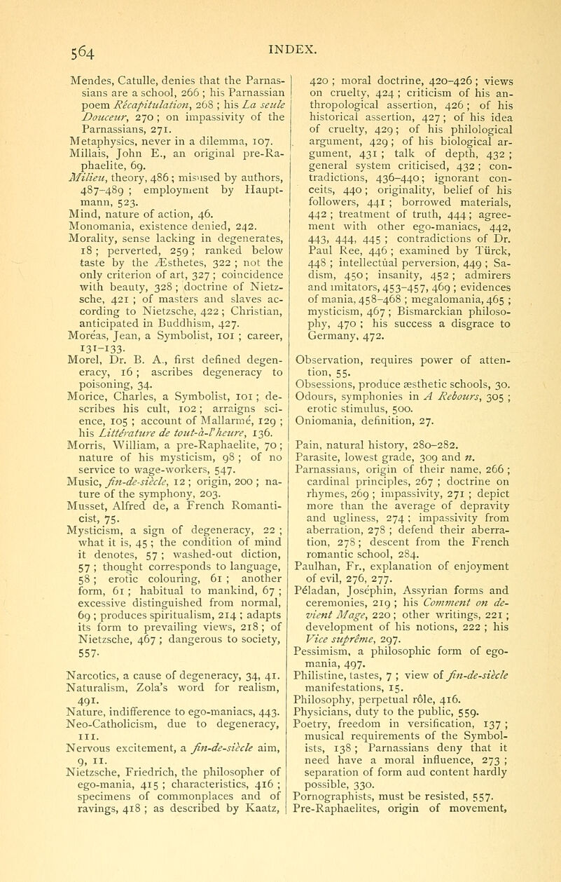 Mendes, Catulle, denies that the Parnas- sians are a school, 266 ; liis Parnassian poem Recapitulation, 268 ; his La seule Douceur, 270 ; on impassivity of the Parnassians, 271. Metaphysics, never in a dilemma, 107. Millais, John E., an original pre-Ra- phaelite, 69. Milieu, theory, 486 ; misused by authors, 487-489 ; employment by Haupt- mann, 523. Mind, nature of action, 46. Monomania, existence denied, 242. Morality, sense lacking in degenerates, 18; perverted, 259; ranked below taste by the ^Esthetes, 322 ; not the only criterion of art, 327 ; coincidence with beauty, 328 ; doctrine of Nietz- sche, 421 ; of masters and slaves ac- cording to Nietzsche, 422 ; Christian, anticipated in Buddhism, 427. Moreas, Jean, a Symbolist, loi ; career, 131-133- Morel, Dr. B. A., first defined degen- eracy, 16 ; ascribes degeneracy to poisoning, 34. Morice, Charles, a Symbolist, loi; de- scribes his cult, 102; arraigns sci- ence, 105 ; account of Mallarme, 129 ; his Littdrature de tout-a-Vheure, 136. Morris, William, a pre-Raphaelite, 70; nature of his mysticism, 98 ; of no service to wage-workers, 547. Music, Jitt-de-sikle, 12 ; origin, 200 ; na- ture of the symphony, 203. Musset, Alfred de, a French Romanti- cist, 75. Mysticism, a sign of degeneracy, 22 ; what it is, 45 ; the condition of mind it denotes, 57; washed-out diction, 57 ; thought corresponds to language, 58 ; erotic colouring, 61 ; another form, 61 ; habitual to mankind, 67 ; excessive distinguished from normal, 69 ; produces spiritualism, 214 ; adapts its form to prevailing views, 218; of Nietzsche, 467 ; dangerous to society, 557- Narcotics, a cause of degeneracy, 34, 41. Naturalism, Zola's word for realism, 491. Nature, indifference to ego-maniacs, 443. Neo-Catholicism, due to degeneracy, III. Nervous excitement, a fin-de-siecle aim, 9, II. Nietzsche, Friedrich, the philosopher of ego-mania, 415 ; characteristics, 416 ; specimens of commonplaces and of ravings, 418 ; as described by Kaatz, 420 ; moral doctrine, 420-426 ; views on cruelty, 424 ; criticism of his an- thropological assertion, 426; of his historical assertion, 427; of his idea of cruelty, 429; of his philological argument, 429 ; of his biological ar- gument, 431 ; talk of depth, 432 ; general system criticised, 432; con- tradictions, 436-440; ignorant con- ceits, 440; originality, belief of his followers, 441 ; borrowed materials, 442 ; treatment of truth, 444; agree- ment with other ego-maniacs, 442, 443, 444, 445 ; contradictions of Dr. Paul Ree, 446 ; examined by Tiirck, 44S ; intellectual perversion, 449 ; Sa- dism, 450; insanity, 452; admirers and imitators, 453-457, 469 ; evidences of mania, 458-468 ; megalomania, 465 ; mysticism, 467 ; Bismarckian philoso- phy, 470 ; his success a disgrace to Germany, 472. Observation, requires power of atten- tion,_55. Obsessions, produce aesthetic schools, 30. Odours, symphonies in A Rebours, 305 ; erotic stimulus, 500. Oniomania, definition, 27. Pain, natural histoiy, 280-282. Parasite, lowest grade, 309 and «. Parnassians, origin of their name, 266 ; cardinal principles, 267 ; doctrine on rhymes, 269 ; impassivity, 271 ; depict more than the average of depravity and ugliness, 274 ; impassivity from aberration, 278 ; defend their aberra- tion, 278; descent from the French romantic school, 284. Paulhan, Fr., explanation of enjoyment of evil, 276, 277. P^ladan, Josephin, Assyrian forms and ceremonies, 2ig ; his Comftient on de- vient Mage, 220 ; other writings, 221; development of his notions, 222 ; his Vice suprime, 297. Pessimism, a philosophic form of ego- mania, 497. Philistine, tastes, 7 ; view oi fai-de-silcle manifestations, 15. Philosophy, perpetual role, 416. Physicians, duty to the public, 559. Poetry, freedom in versification, 137 ; musical requirements of the Symbol- ists, 138; Parnassians deny that it need have a moral influence, 273 ; separation of form aud content hardly possible, 330. Pornographists, must be resisted, 557. Pre-Raphaelites, origin of movement,