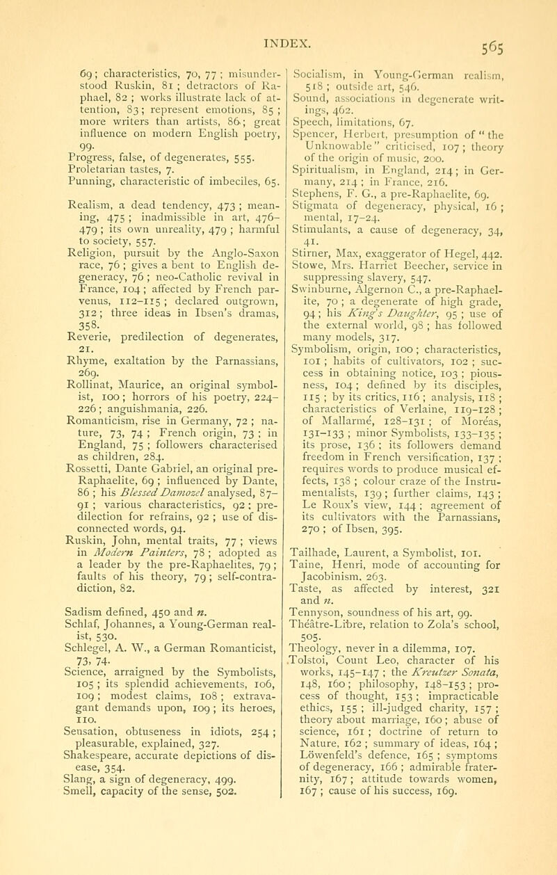 5^^5 6g ; characteristics, 70, 77 ; misunder- stood Ruskin, 81 ; detractors of Ra- plrael, 82 ; worlcs illustrate lack of at- tention, 83; represent emotions, 85 ; more writers than artists, 86; great influence on modern English poetry, 99. Progress, false, of degenerates, 555. Proletarian tastes, 7. Punning, characteristic of imbeciles, 65. Realism, a dead tendency, 473 ; mean- ing, 475 ; inadmissible in art, 476- 479 ; its own unreality, 479 ; harmful to society, 557. Religion, pursuit by the Anglo-Saxon race, 76 ; gives a bent to English de- generacy, 76 ; neo-Catholic revival in France, 104; affected by French par- venus, 112-115 ; declared outgrown, 312; three ideas in Ibsen's dramas, 358._ Reverie, predilection of degenerates, 21. Rhyme, exaltation by the Parnassians, 269. RoUinat, Maurice, an original symbol- ist, 100 ; horrors of his poetry, 224- 226; anguishmania, 226. Romanticism, rise in Germany, 72 ; na- ture, 73, 74 ; French origin, 73 ; in England, 75 ; followers characterised as children, 284. Rossetti, Dante Gabriel, an original pre- Raphaelite, 69 ; influenced by Dante, 86 ; his BlessedDamozel z^\2\y?>&&., 87- 91 ; various characteristics, 92 ; pre- dilection for refrains, 92 ; use of dis- connected words, 94. Ruskin, John, mental traits, 77 ; views in Modern Painters, 78 ; adopted as a leader by the pre-Raphaelites, 79; faults of his theory, 79; self-contra- diction, 82. Sadism defined, 450 and n. Schlaf, Johannes, a Young-German real- ist, 530. Schlegel, A. W., a German Romanticist, 73, 74- Science, arraigned by the Symbolists, 105 ; its splendid achievements, 106, 109; modest claims, 108 ; extrava- gant demands upon, 109 ; its heroes, no. Sensation, obtuseness in idiots, 254; pleasurable, explained, 327. Shakespeare, accurate depictions of dis- ease, 354. Slang, a sign of degeneracy, 499. Smell, capacity of the sense, 503. Socialism, in Young-German realism, 518 ; outside art, 546. Sound, associations in degenerate writ- ings, 462. Speech, limitations, 67. Spencer, Herbert, presumption of  the Unknowable  criticised, 107 ; theory of the origin of music, 200. Spiritualism, in England, 214; in Ger- many, 214 ; in France, 216. Stephens, F. G., a pre-Raphaelite, 69. Stigmata of degeneracy, physical, 16 ; mental, 17-24. Stimulants, a cause of degeneracy, 34, Stirner, Max, exaggerator of Hegel, 442. Stowe, Mrs. Harriet Beecher, service in suppressing slavery, 547. Swinburne, Algernon C., a pre-Raphael- ite, 70 ; a degenerate of high grade, 94; his Kings Daughter, 95 ; use of the external world, gS ; has followed many models, 317. Symbolism, origin, 100 ; characteristics, loi ; habits of cultivators, 102 ; suc- cess in obtaining notice, 103 ; pious- ness, 104; defined by its disciples, 115 ; by its critics, 116 ; analysis, 118 ; characteristics of Verlaine, iig-128 ; of Mallarme, 128-131 ; of Moreas, 131-133 ; minor Symbolists, 133-135 ; its prose, 136 ; its followers demand freedom in French versification, 137 ; requires words to produce musical ef- fects, 138 ; colour craze of the Instru- mentalists, 139 ; further claims, 143 ; Le Roux's view, 144 ; agreement of its cultivators with the Parnassians, 270 ; of Ibsen, 395. Tailhade, Laurent, a Symbolist, loi. Taine, Henri, mode of accounting for Jacobinism. 263. Taste, as affected by interest, 321 and n. Tennyson, soundness of his art, 99. Theatre-Libre, relation to Zola's school, , 505- Theology, never in a dilemma, 107. .Tolstoi, Count Leo, character of his works, 145-147 ; the Kreutzer Sonata, 148, 160; philosophy, 148-153 ; pro- cess of thought, 153 ; impracticable ethics, 155 ; ill-judged charity, 157 ; theory about marriage, 160; abuse of science, 161 ; doctrine of return to Nature, 162 ; summary of ideas, 164 ; Lowenfeld's defence, 165 ; symptoms of degeneracy, 166 ; admirable frater- nity, 167; attitude towards women, 167 ; cause of his success, 169.