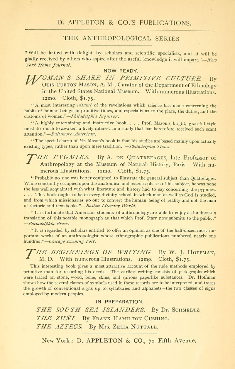 THE ANTHROPOLOGICAL SERIES Will be hailed with delight by scholars and scientific specialists, and it will be gladly received by others who aspire after the useful knowledge it will impart. New York Home Journal. NOW READY. TJ/^OMAN'S SHARE IN PRIMITIVE CUITURE. By ^^ Otis Tufton Mason, A. M., Curator of the Department of Ethnology in the United States National Museum. With numerous Illustrations. i2mo. Cloth, $1.75.  A most interesting resumi of the revelations which science has made concerning- the habits of human beings in primitive times, and especially as to the place, the duties, and the customs of women.—Philadelphia hiquirer. A highly entertaining and instructive book. . . . Prof. Mason's bright, graceful style must do much to awaken a lively interest in a study that has heretofore received such scant attention.—Baltimore American.  The special charm of Mr. Mason's book is that his studies are based mainly upon actually existing types, rather than upon mere tradition.—Philadelphia Times. n^HE P YGMIES. By A. de Quatrefages, late Prof^sor of -^ Anthropology at the Museum of Natural- History, Paris. With nu- merous Illustrations. i2mo. Cloth, $1.75.  Probably no one was better equipped to illustrate the general subject than Quatrefages. While constantly occupied upon the anatomical and osseous phases of his subject, he was none the less well acquainted with what literature and history had to say concerning the pygmies. . . . This book ought to be in every divinity school in which man as well as God is studied, and from which missionaries go out to convert the human being of reality and not the man of rhetoric and text-books.—Boston Literary World. It is fortunate that American students of anthropology are able to enjoy as luminous a translation of this notable monograph as that which Prof. Starr now submits to the public. —Philadelphia Press. It is regarded by scholars entitled to offer an opinion as one of the half-dozen most im- portant works of an anthropologist whose ethnographic publications numbered nearly one hundred.—Chicago Evening Post. y^HE BEGINNINGS OF WRITING. By W. J. Hoffman, M. D. With numerous Illustrations. i2mo. Cloth, $1.75. This interesting book gives a most attractive account of the rude methods employed by primitive man for recording his deeds. The earhest writing consists of pictographs which were traced on stone, wood, bone, skins, and various paperlike substances. Dr. Hoffman shows how the several classes of symbols used in these records are to be interpreted, and traces the growth of conventional signs up to syllabaries and alphabets—the two classes of signs employed by modern peoples. IN PREPARATION. THE SOUTH SEA ISLANDERS. By Dr. Schmeltz. THE ZUNl. By Frank Hamilton Gushing. THE AZTECS. By Mrs. Zelia Nuttall. New York : D. APPLETON & GO., 72 Fifth Avenue.