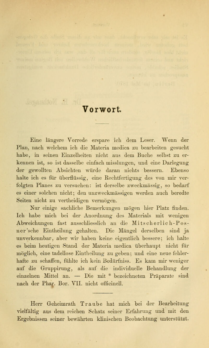 Vorwort. Eine längere VoiTede erspare icti dem Leser. Wenn der Plan, nach welchem ich die Materia medica zu bearbeiten gesucht habe, in seinen Einzelheiten nicht aus dem Buche selbst zu er- kennen ist, so ist dasselbe einfach misslungen, und eine Darlegung der gewollten Absichten würde daran nichts bessern. Ebenso halte ich es füi übei'flüssig. eine Rechtfertigung des von mir rer- folgten Planes zu Tersuchen: ist derselbe zweckmässig, so bedarf es einer solchen nicht; den unzweckmässigen werden auch beredte Seiten nicht zu vertheidigen vermögen. Nm' einige sachhche Bemerkungen mögen hier Platz finden. Ich habe mich bei der Anordnung des Materials mit wenigen Abweichungen fast ausschliesslich an die Mitscherlic h-Pos- ner'sche Eintheilung gehalten. Die Mängel derselben sind ja unverkemibar, aber wii haben keine eigentlich bessere: ich halte es beim heutigen Stand der Materia medica überhaupt nicht für möglich, eine tadellose Eintheilung zu geben; und eine neue fehler- hafte zu schaffen, fühlte ich kein Bedürfniss. Es kam mir weniger auf die Grruppirimg, als auf die individuelle Behandlung der einzelnen Mittel an. — Die mit * bezeichneten Präparate sind nach der Phar. Bor. VII. nicht officinell. Herr G-eheimi-ath Traube hat mich bei der Bearbeitung vielfältig aus dem reichen Schatz seiner Erfahrimg und mit den Ergebnissen seiner bewähi-ten klinischen Beobachtung unterstützt.