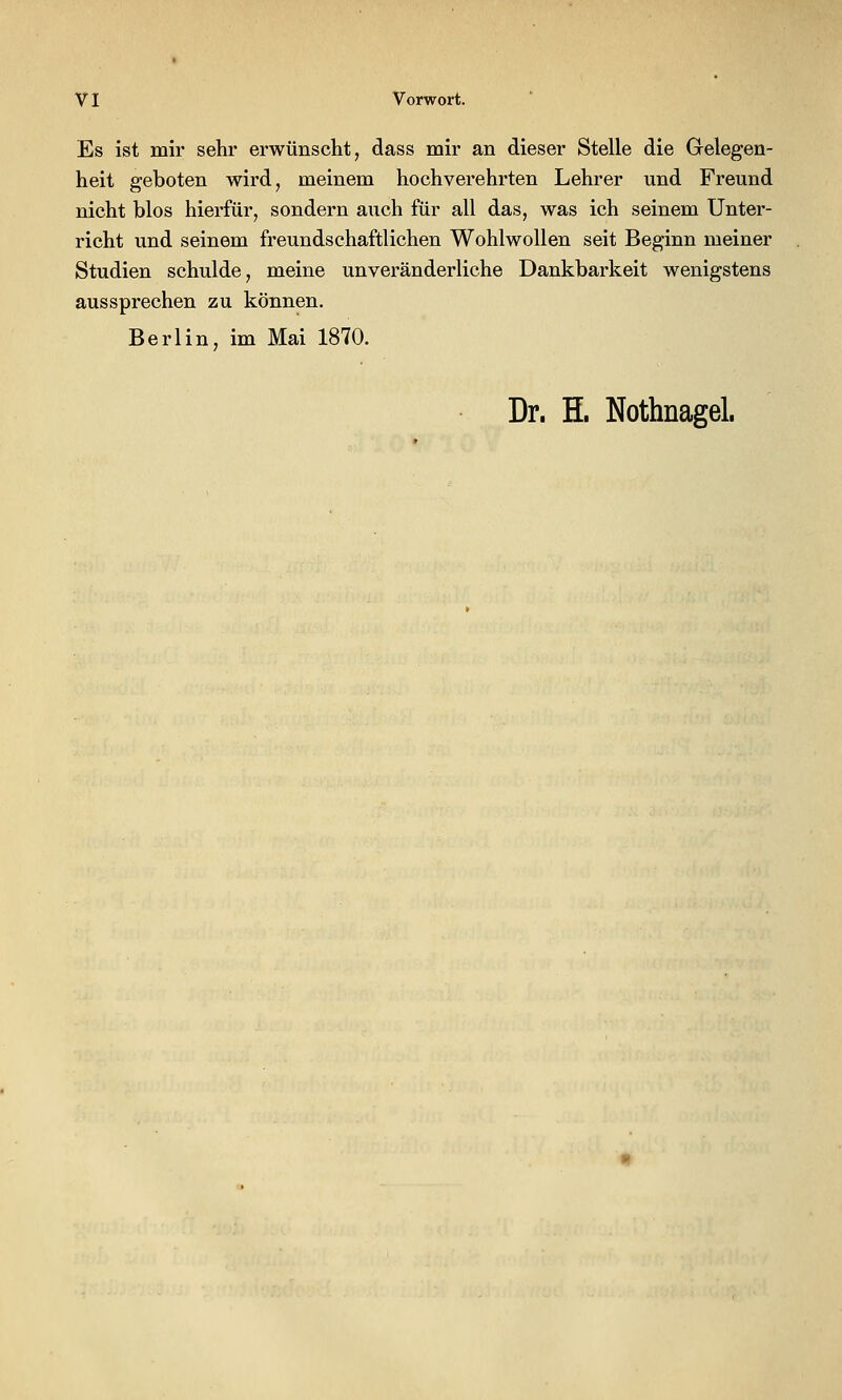Es ist mir sehr erwünscht, dass mir an dieser Stelle die Gelegen- heit geboten wird, meinem hochverehrten Lehrer und Freund nicht blos hierfür, sondern auch für all das, was ich seinem Unter- richt und seinem freundschaftlichen Wohlwollen seit Beginn meiner Studien schulde, meine unveränderliche Dankbarkeit wenigstens aussprechen zu können. Berlin, im Mai 1870. Dr. H. Nothnagel.