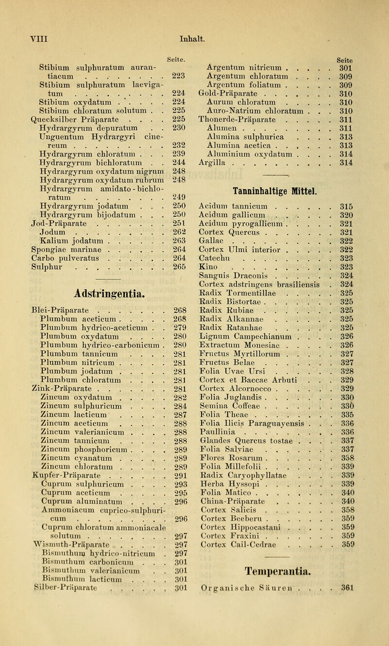 Seite. Stibhim sulphuratum auran- tiacum 223 Stibium sulphuratum laeviga- tum 224 Stibium oxydatum .  . . . . 224 Stibium chloratum solutum . . 225 Quecksilber Präparate .... 225 Hydrargyrum depuratum . . 230 Unguentum Hydrargyri cine- reum 232 Hydrargyrum chloratum . . . 239 Hydrargyrum bichloratum . . 244 Hydrai'gyrum oxydatum nigrum 248 Hydrargyrum oxydatum rubrum 248 Hydrargyrum amidato - bichlo - ratum 249 Hydrargyrum jodatum . . . 250 Hydrargyrum bijodatum . . . 250 Jod-Präparate 251 Jodum 262 Kalium jodatum 263 Spongiae marinae 264 Carbo pulveratus 264 Sulphur .265 Adstringentia. Blei-Präparate 268 Plumbum aceticum 268 Phimbum hydrico-aceticum . . 279 Plumbum oxydatum .... 280 Plumbum hydrico-carbonicum . 280 Plumbum tannicum .... 281 Plumbum nitricum 281 Plumbum jodatum 281 Plumbum chloratum .... 281 Zink-Präparate 281 Ziucum oxydatum 282 Zincum sulphuricum . ... 284 Zincum lacticum 287 Zincum aceticum 288 Zincum valerianicum .... 288 Zincum tannicum 288 Zincum phosphoricum .... 289 Zincum cyanatum 289 Zincum chloratum 289 Kupfer-Präparate 291 Cuprum sulphuricum .... 293 Cuprura aceticum . . . . . 295 Cuprum aluminatum .... 296 Ammoniacum cuprico-sulphuri- cum 296 Cuprum chloratum ammoniacale solutum 297 Wismuth-Präparate 297 Bismuthum hydrico-nitricum . 297 Bismuthum carbonicum . . . 301 Bisniutlmm valerianicum . . ,301 Bismuthuin lacticum .... 301 Silber-Präparate 301 Seite Argentum nitricvim 301 Argentum chloratum .... 309 Argentum foliatum 309 Gold-Präparate 310 Aurum chloratum 310 Auro-Natrium chloratum . . . 310 Thonerde-Präparate 311 Alumen 311 Alumina sulphurica .... 313 Alumina acetica 313 Aluminium oxydatum .... 314 Argilla 314 Tanninhaltige Mittel. Acidum tannicum 315 Acidum gallicum 320 Acidum pyrogallicum 321 Cortex Quercus 321 Gallae 322 Cortex Ulmi interior 322 Catechu 323 Kino 323 Sanguis Draconis 324 Cortex adstringens brasiliensis . 324 Eadix Tormentillae 325 Radix Bistortae 325 Radix Rubiae 325 Radix Alkannae 325 Radix Ratanhae 325 Lignum Campechianum .... 326 Extractum Monesiae 326 Fructus Myrtillorum 327 Fructus Belae 327 Folia Uvae Ursi . . . . . . 328 Cortex et Baccae Arbuti . . . 329 Cortex Alcornocco 329 Folia Juglandis 330 Semina Coffeae 33Ö Folia Theae 335 Folia Ilicis Paraguayensis . . . 336 Paullinia 336 Claudes Quercus tostae .... 337 Folia Salviae 337 Flores Rosarum 338 Folia Millefolii 339 Radix Caryophyllatae .... 339 Herba Hyssopi 339 Folia Matico 340 China-Präparate 340 Cortex v^alicis 358 Cortex Beeberu 359 Cortex Hippocastani 359 Cortex Fraxini 359 Cortex Cail-Cedrae 369 Temperantia. Organi.sche Säuren , 361