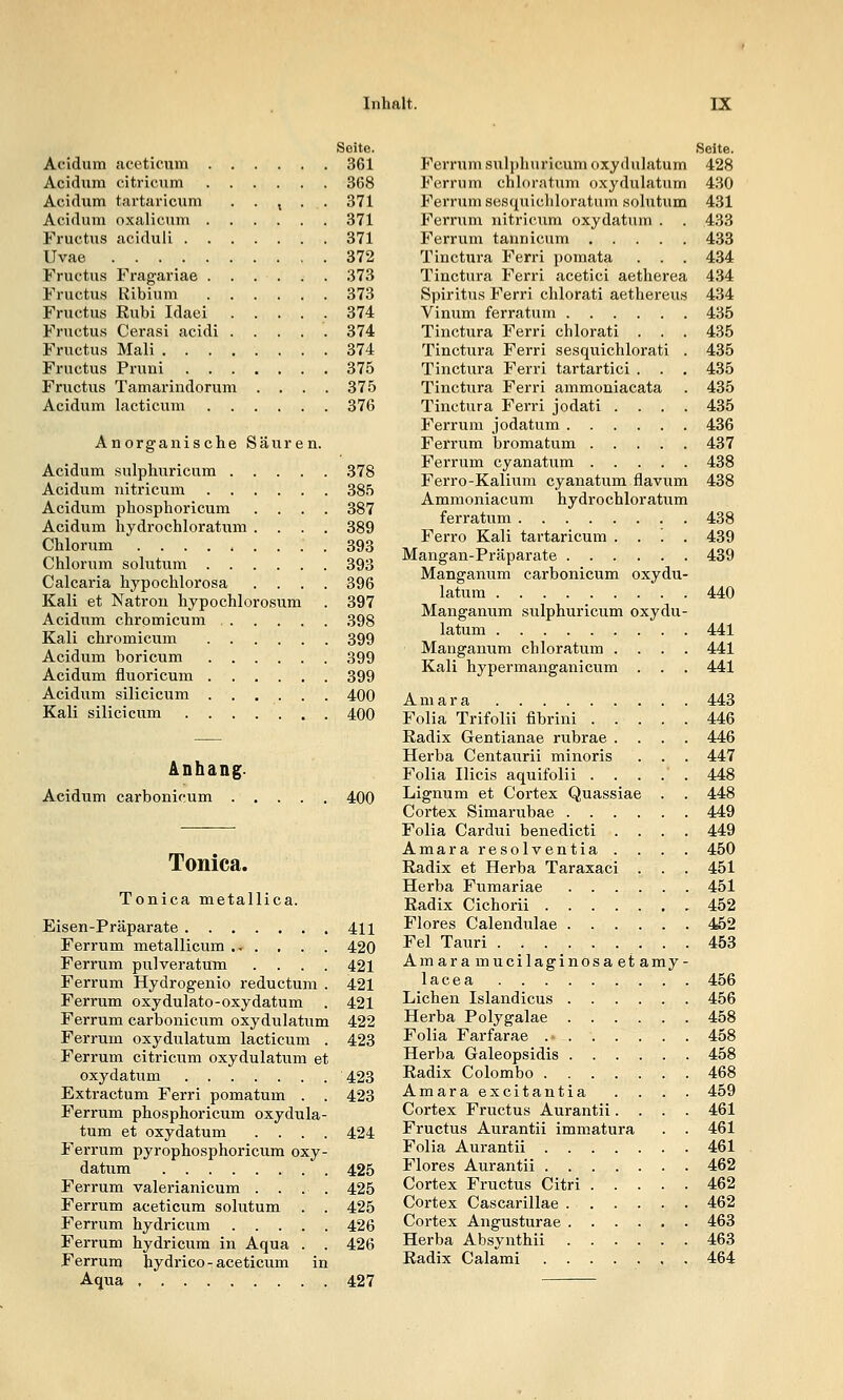 Seite. Acidum aceticum 361 Acidmii citi-icum 368 Acidum tartariciim . . , . . 371 Acidum oxalicum 371 Fructus aciduli 371 Uvae 372 Fructus Fragariae 373 Fructus Ribium 373 Fructus Rubi Idaei 374 Fructus Cerasi acidi 374 Fructus Mali 374 Fructus Pruni 375 Fructus Tamarindorum .... 375 Acidum lacticum 376 Anorganische Säuren. Acidum sulphiiricum 378 Acidum nitricum 385 Acidum phosphoricum .... 387 Acidum hydrochloratum .... 389 Chlorum . 393 Chlorum solutum 393 Calcaria hypochlorosa .... 396 Kali et Natron hypochlorosum . 397 Acidum chromicum 398 Kali chromicum 399 Acidum boricum 399 Acidum fluoricum 399 Acidum silicicum . . . . . . 400 Kali silicicum 400 Anhang- Acidum carbonifum . 400 Tonica. Tonica metallica. Eisen-Präparate 411 Ferrum metallicum .^ . , . . 420 Ferrum pulveratum .... 421 Ferrum Hydrogenio reductum . 421 Ferrum oxydulato-oxydatum . 421 Ferrum carbonicum oxydulatum 422 Ferrum oxydulatum lacticum . 423 Ferrum citricum oxydulatum et oxydatum 423 Extractum Ferri pomatum . . 423 Ferrum phosphoricum oxydula- tum et oxydatum .... 424 Ferrum pyrophosphoricum oxy- datum 425 Ferrum valerianicum .... 425 Ferrum aceticum solutum . . 425 Ferrum hydricum 426 Ferrum hydricum in Aqua . . 426 Ferrum hydrico - aceticum in Aqua 427 Seite. P^ernxm sulpliuricum oxydulatum 428 Ferrum chloratum oxydulatum 4.30 Ferrum sesquichloratum solutum 431 Ferrum nitricum oxydatum . . 433 Ferrum tarmicum 433 Tinctura Ferri pomata . . . 434 Tinctura Ferri acetici aetherea 434 Spiritus Ferri chlorati aethereus 434 Vinum ferratum 435 Tinctura Ferri chlorati . . . 435 Tinctura Ferri sesquichlorati . 435 Tinctura Ferri tartartici . . . 435 Tinctura Ferri ammoniacata . 435 Tinctura Ferri jodati .... 435 Ferrum jodatum 436 Ferrum bromatum 437 Ferrum cyanatum 438 Ferro-Kalium cyanatum flavum 438 Ammoniacum hydrochloratum ferratum 438 Ferro Kali tartaricum . . . . 439 Mangan-Präparate 439 Manganum carbonicum oxydu- latum 440 Manganum sulphuricum oxydu- latum 441 Manganum chloratum .... 441 Kali hypermanganicum . . . 441 Amara 443 Folia Trifolii fibrini 446 Radix Gentianae rubrae .... 446 Herba Centaurii minoris . . . 447 Folia Ilicis aquifolii . . . . . 448 Lignum et Cortex Quassiae . . 448 Cortex Simarubae 449 Folia Cardui benedicti .... 449 Amara resolventia . . . . 450 Radix et Herba Taraxaci . . . 451 Herba Fumariae 451 Radix Cichorii 452 Flores Calendulae 452 Fei Tauri 453 Amaramucilaginosaetamy- lacea 456 Liehen Islandicus 456 Herba Polygalae 458 Folia Farfarae .- 458 Herba Galeopsidis 458 Radix Colombo 468 Amara excitantia .... 459 Cortex Fructus Aurantü .... 461 Fructus Aurantü immatura . . 461 Folia Aurantü 461 Flores Aurantü 462 Cortex Fructus Citri 462 Cortex Cascarillae 462 Cortex Angusturae 463 Herba Absynthii 463 Radix Calami 464