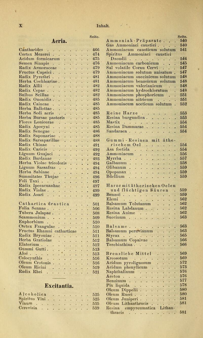 Acria. Seite. Cäntharides 466 Cortex Mezerei 474 Acidum formicarum 475 Semen Sinapis ....... 476 Kadix Armoraceae 479 Fructus Capsici 479 Radix Pyrethri 481 Herba Cochleariae 481 Eadix Allii 482 Eadix Cepae 482 Bulbus Scillae 482 Radix Ononidis 485 Radix Caincae 485 Herba Ballottae 485 Herba Sedi acris 485 Herba Bursae pastoris .... 485 Flores Lonicerae 485 Radix Apocyni 485 Radix Senegae 486 Radix Saponariae 488 Radix Sarsaparillae 488 Radix Chinae 491 Radix Caricis 492 Lignum Guajaci 492 Radix Bardanae 493 Herba Violae tricoloris .... 494 Lignum Sassafras 494 Herba Sabinae 494 Summitates Thujae 496 Foli Taxi 497 Radix Ipecacuanhae 497 Radix Violae 499 Radix Asari 499 Cathartica drastica . . . 501 Folia Sennae 506 Tubera Jalapae 508 Scammonium 509 Euphorbium 510 COrtex Frangulae 510 Fructus Rhamni catharticae . . 511 Radix Bryoniae 511 Herba Gratiolae 512 Elaterium 512 Gummi Gutti 513 Aloe * 513 Colocynthis 516 Oleum Crotonis 516 Oleum Ricini ....... 519 Radix Rhei 521 Excitantia. Alcoholica 525 Spiritus Vini 525 Vinum 535 Cerevisia 589 Seite. Ammoniak-Präparate . . . 540 Gas Ammoniaci caustici .... 540 Ammoniacum causticum solutum 541 Spiritus Ammoniaci caustici Dzondii 544 Ammoniacum carbonicum . , . 545 Sal volatile Cornu Cervi . . . 547 Ammoniacum solutum anisatum . 547 Ammoniacum succinicum solutum 548 Ammoniacum benzo'icum solutum 548 Ammoniacum valerianicum . . 548 Ammoniacum hydrochloratum . 548 Ammoniacum phosphoricum . . 551 Ammoniacum nitricum .... 551 Ammoniacum aceticum solutum . 552 Reine Harze 553 Resina burgundica 553 Mastix 554 Resina Dammarae 554 Sandaraca . ... . . . . . . 554 Gummi - Resinen mit äthe- rischem Oel 554 Asa foetida ...'..... 554 Ammoniacum . . . . . . . 556 Myrrha 557 Galbanum 558 Olibanum 559 Opopanax 559 Bdellium 559 Harze mit ätherischen Oelen und flüchtigen Säuren . 559 Benzoe . . . . . . . . . . 559 Elemi 562 Balsamum Tolutanum .... 562 Resina Labdanum 562 Resina Aiiime 562 Succinum 563 Balsame 563 Balsamum perirvianum . . . . 563 Styrax 565 Balsamum Copaivae 566 Terebinthina 566 Brenzliche Mittel .... 569 Kreosotum 569 Acidum pyrolignosum .... 572 Acidum phenylicum 573 Naphthalinum 576 Aceton 576 Benzinum 577 Pix liquida 578 Oleum Dippelii 580 Oleum Rusci 580 Oleum Juaiperi 581 Oleum Lithanthracis 581 Resina empyreumatica Lithan- thracis 581