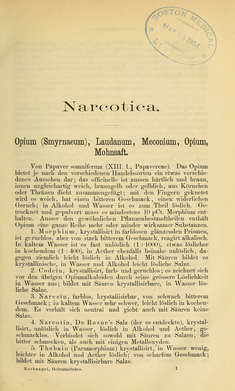 Nar-ootioa. Opium (Smyrnaeum), Laudanum, Meconium, Opium, Mohnsaft. Von Papaver somniferum (XIII. 1., Papavereae). Das Opium bietet je nach den verschiedenen Handelssorten ein etwas verschie- denes Aussehen dar; das officinelle ist aussen härtlich und braun, innen ungleichartig weich, braungelb oder gelblich, aus Körnchen oder Thränen dicht zusammengefügt; mit den Fingern geknetet wird es weich, hat einen bitteren Geschmack, einen widerlichen Geruch; in Alkohol und Wasser ist es zum Theil löslich. Ge- trocknet xmd gepulvert muss es mindestens 10 pCt. Morphium ent- halten. Ausser den gewöhnlichen Pflanzenbestandtheilen enthält Opium eine ganze Reihe mehr oder minder wirksamer Substanzen. 1. Morphium, krystallisirt in farblosen glänzenden Prismen, ist geruchlos, aber von stark bitterem Geschmack, reagirt alkalisch. In kaltem Wasser ist es fast unlöslich (1 : 1000), etwas löslicher in kochendem (1 : 400), in Aether ebenfalls beinahe unlöslich, da- gegen ziemlich leicht löslich in Alkohol. Mit Säuren bildet es krystallinische, in Wasser und Alkohol leicht lösliche Salze. 2. Codein, krystallisirt, färb- und geruchlos; es zeichnet sich vor den übrigen Opiumalkaloiden durch seine grössere Löslichkeit in Wasser aus; bildet mit Säuren krystallisirbare, in Wasser lös- liche Salze. 3. Narcein, farblos, krystallisirbar, von schwach bitterem Geschmack; in kaltem Wasser sehr schwer, leicht löslich in kochen- dem. Es verhält sich neutral und giebt auch mit Säuren keine Salze. 4. Narcotin, De Rosne's Salz (der es entdeckte), krystal- lisirt, unlöslich in Wasser, löslich in Alkohol und Aether, ge- schmacklos. Verbindet sich sowohl mit Säuren zu Salzen, die bitter schmecken, als auch mit einigen Metalloxyden. 5. Thebaiu (Paramorphium) krystallisirt, in Wasser wenig, leichter in Alkohol und Aether löslich; von scharfem Geschmack; bildet mit Säuren krystallisirbare Salze.