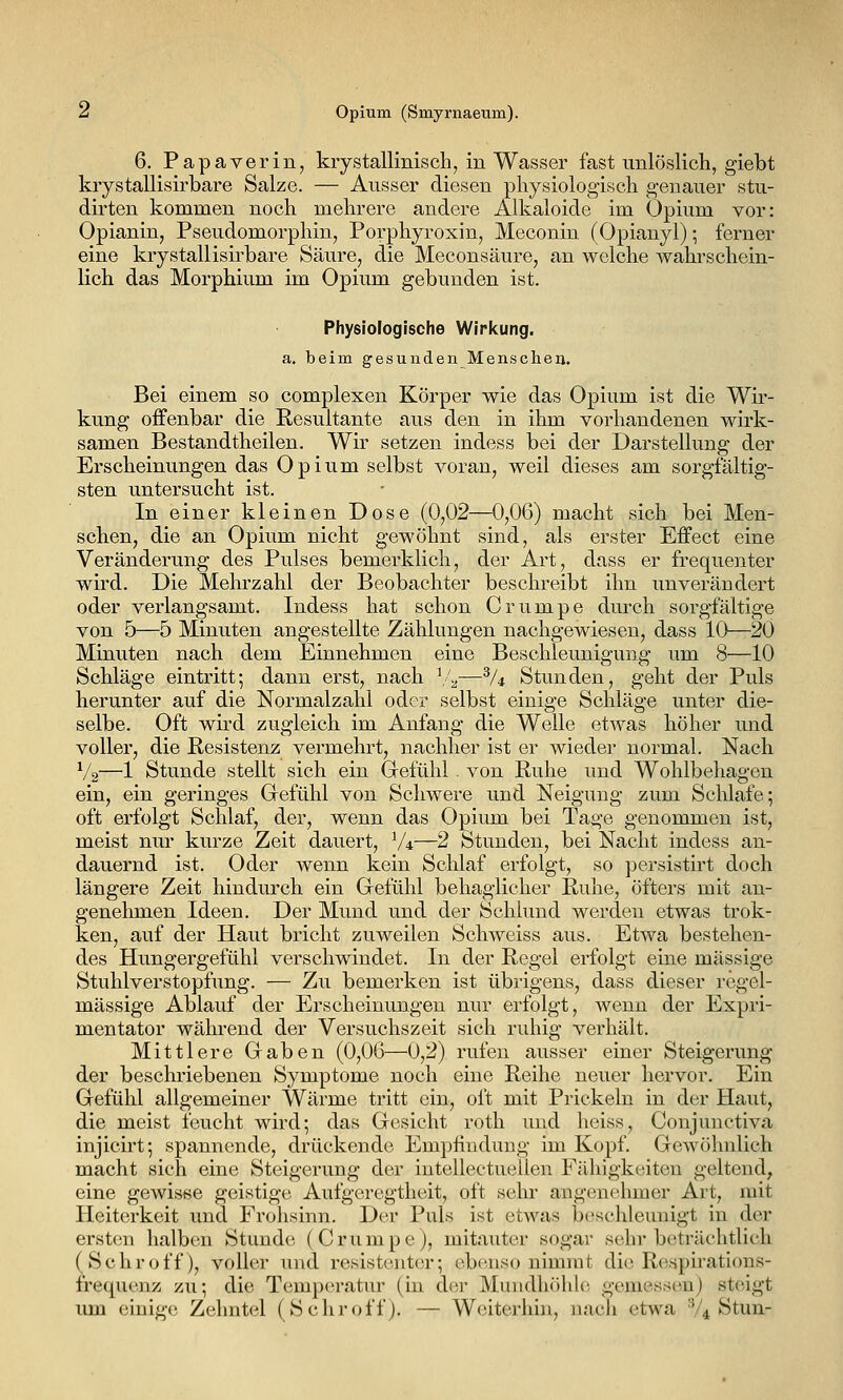 6. Papaverin, kiystallinisch, in Wasser fast unlöslich, giebt kiystallisirbare Salze. — Ausser diesen physiologisch genauer stu- dirten kommen noch mehrere andere Alkaloide im Opium vor: Opianin, Pseudomorphin, Porphyroxin, Meconin (Opianyl); ferner eine krystallisirbare Säure, die Meconsäure, an welche wahrschein- lich das Morphium im Opium gebunden ist. Physiologische Wirkung. a. beim gesunden Menschen. Bei einem so complexen Körper wie das Opium ist die Wir- kung offenbar die Resultante aus den in ihm vorhandenen wirk- samen Bestandtheilen. Wir setzen indess bei der Darstellung der Erscheinungen das Opium selbst voran, weil dieses am sorgfältig- sten untersucht ist. In einer kleinen Dose (0,02—0,06) macht sich bei Men- schen, die an Opium nicht gewöhnt sind, als erster Effect eine Veränderung des Pulses bemerklich, der Art, dass er frequenter wird. Die Mehrzahl der Beobachter beschreibt ihn unverändert oder verlangsamt. Indess hat schon Crumpe durch sorgfältige von 5—5 Minuten angestellte Zählungen nachgewiesen, dass 10—20 Minuten nach dem Einnehmen eine Beschleunigung um 8—10 Schläge eintritt; dann erst, nach ^/^—^U Stunden, geht der Puls herunter auf die Normalzahl oder selbst einige Schläge unter die- selbe. Oft wird zugleich im Anfang die Welle etwas höher und voller, die Resistenz vermehrt, nachher ist er wieder normal. Nach V2—1 Stunde stellt sich ein Gefühl. von Ruhe und Wohlbehagen ein, ein geringes Gefühl von Schwere und Neigung zum Schlafe; oft erfolgt Schlaf, der, wenn das Opium bei Tage genommen ist, meist nur kurze Zeit dauert, V4—2 Stunden, bei Nacht indess an- dauernd ist. Oder wenn kein Schlaf erfolgt, so persistirt doch längere Zeit hindmxh ein Gefühl behaglicher Ruhe, öfters mit an- genehmen Ideen. Der Mund und der Schlund werden etwas trok- ken, auf der Haut bricht zuweilen Schweiss aus. Etwa bestehen- des Hungergefühl verschwindet. In der Regel erfolgt eine massige Stuhlverstopfung. — Zu bemerken ist übrigens, dass dieser regel- mässige Ablauf der Erscheinungen nur erfolgt, wenn der Expri- mentator während der Versuchszeit sich ruhig verhält. Mittlere Gaben (0,06—0,2) rufen ausser einer Steigerung der beschriebenen Symptome noch eine Reihe neuer hervor. Ein Gefühl allgemeiner Wärme tritt ein, oft mit Prickeln in der Haut, die meist feucht wird; das Gesicht roth und heiss, Conjunctiva injicirt; spannende, drückende Emphudung im Kopf. Gewöhnlich macht sich eine Steigerung der intellectueilen Fähigkeiten geltend, eine gewisse geistige Aufgeregtheit, oft sein.' angenehmer Art, mit Heiterkeit und Frohsinn. Der Puls ist etwas beschleunigt in der ersten halben Stunde (Crumpe), mitauter sogar sehr beträchtlich (Schroff), voller und resistenter; ebenso nimmt die Respirations- frequenz zu; die Temperatur (in der Mundhöhle gemessen) steigt um einige Zehntel (Schroff). — Weiterhhi, nach etwa V4 Stun-