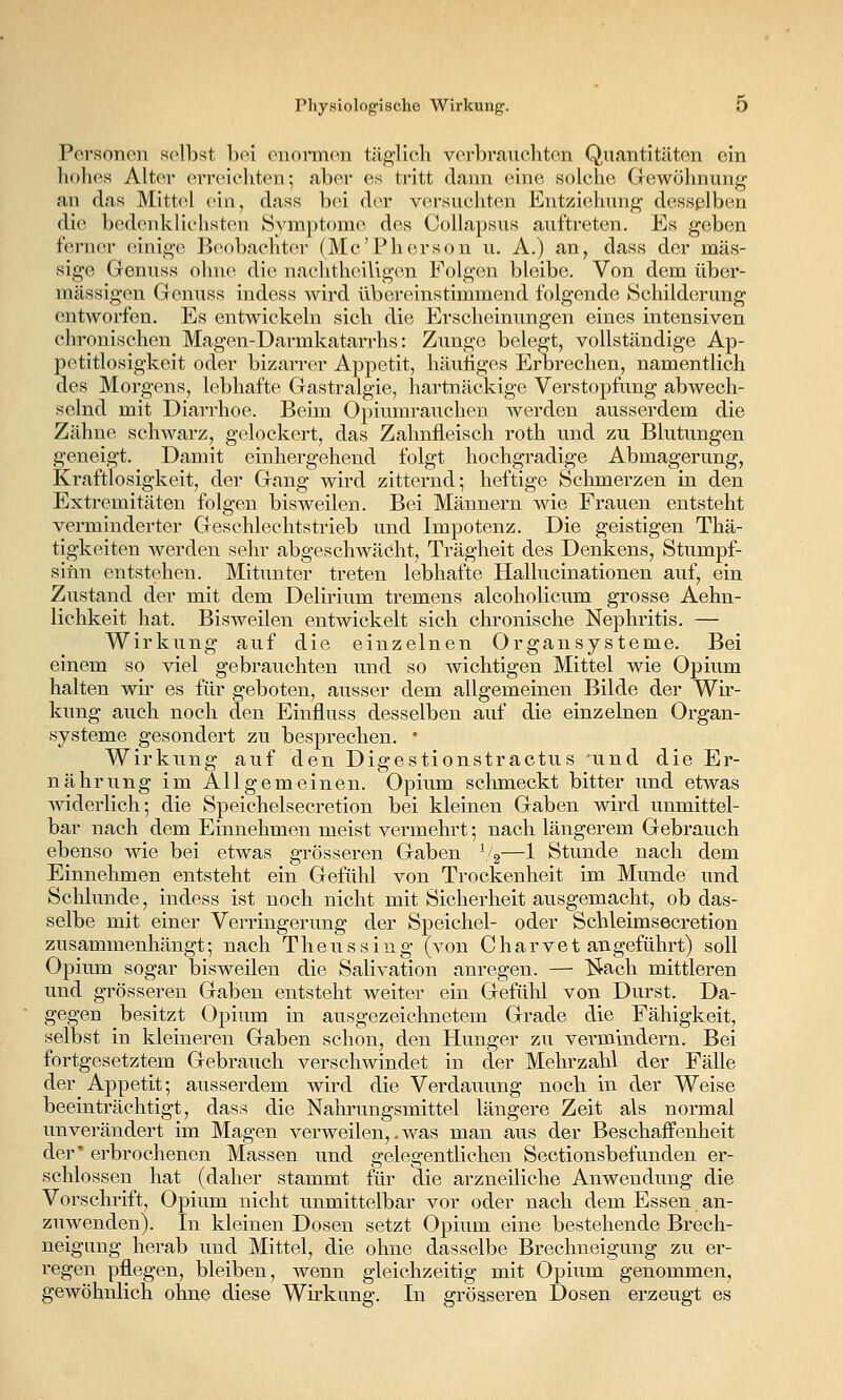 Porsonon sc^lbst bei onormon täglich verbraucliten Quantitäten ein hohes Alter erreichtcTi; aber es tritt dann eine solche Gewöhnung an das Mittel ein, dass bei der versuchten Entziehung desselben die bedenklichsten Symptome des Collapsus auftreten. Es geben ferner einige Beobachter (Mc'Pherson u. A.) an, dass der mas- sige Genuss ohne die nachtheillgen Folgen bleibe. Von dem über- mässigen Genuss indess wird übereinstimmend folgende Schilderung entworfen. Es entwickeln sich die Erscheinungen eines intensiven chronischen Magen-Darmkatarrhs: Zunge belegt, vollständige Ap- petitlosigkeit oder bizarrer Appetit, häuiiges Erbrechen, namentlich des Morgens, lebhafte Gastralgie, hartnäckige Verstopfung abwech- selnd mit Diarrhoe. Beim Opiumrauchen werden ausserdem die Zähne schwarz, gelockert, das Zahnfleisch roth und zu Blutungen geneigt. Damit einhergehend folgt hochgradige Abmagerung, Kraftlosigkeit, der Gang wird zitternd; heftige Schmerzen in den Extremitäten folgen bisweilen. Bei Männern wie Frauen entsteht verminderter Geschlechtstrieb und Impotenz. Die geistigen Thä- tigkeiten Averden sehr abgeschwächt, Trägheit des Denkens, Stumpf- sinn entstehen. Mitunter treten lebhafte Hallucinationen auf, ein Zustand der mit dem Delirium tremens alcoholicum grosse Aehn- lichkeit hat. Bisweilen entwickelt sich chronische Nephritis. — Wirkung auf die einzelnen Organsysteme. Bei einem so viel gebrauchten und so wichtigen Mittel wie Opium halten wir es für geboten, ausser dem allgemeinen Bilde der Wir- kung auch noch den Einfluss desselben auf die einzelnen Organ- systeme gesondert zu besprechen.  Wirkung auf den Digestionstractus und die Er- nährung im Allgemeinen. Opium schmeckt bitter und etwas widerlich; die Speichelsecretion bei kleinen Gaben wird unmittel- bar nach dem Einnehmen meist vermehrt; nach längerem Gebrauch ebenso wie bei etwas grösseren Gaben V2—1 Stunde nach dem Einnehmen entsteht ein Gefühl von Trockenheit im Munde und Schlünde, indess ist noch nicht mit Sicherheit ausgemacht, ob das- selbe mit einer Verringerung der Speichel- oder Schleimsecretion zusammenhängt; nach Theussing (von Charvet angeführt) soll Opium sogar bisweilen die Salivation anregen. — l^ach mittleren und grösseren Gaben entsteht weiter ein Gefühl von Durst. Da- gegen besitzt Opium in ausgezeichnetem Grade die Fähigkeit, selbst in kleineren Gaben schon, den Hunger zu vermindern. Bei fortgesetztem Gebrauch verschwindet in der Mehrzahl der Fälle der Appetit; ausserdem wird die Verdauung noch in der Weise beeinträchtigt, dass die Nahrungsmittel längere Zeit als normal unverändert im Magen verweilen,. was man aus der Beschaffenheit der' erbrochenen Massen und gelegentlichen Sectionsbefunden er- schlossen hat (daher stammt für die arzneiliche Anwendung die Vorschrift, Opium nicht unmittelbar vor oder nach dem Essen an- zuwenden). In kleinen Dosen setzt Opium eine bestehende Brech- neigung herab und Mittel, die ohne dasselbe Brechneigung zu er- regen pflegen, bleiben, wenn gleichzeitig mit Opium genommen, gewöhnlich ohne diese Wirkung. In grösseren Dosen erzeugt es