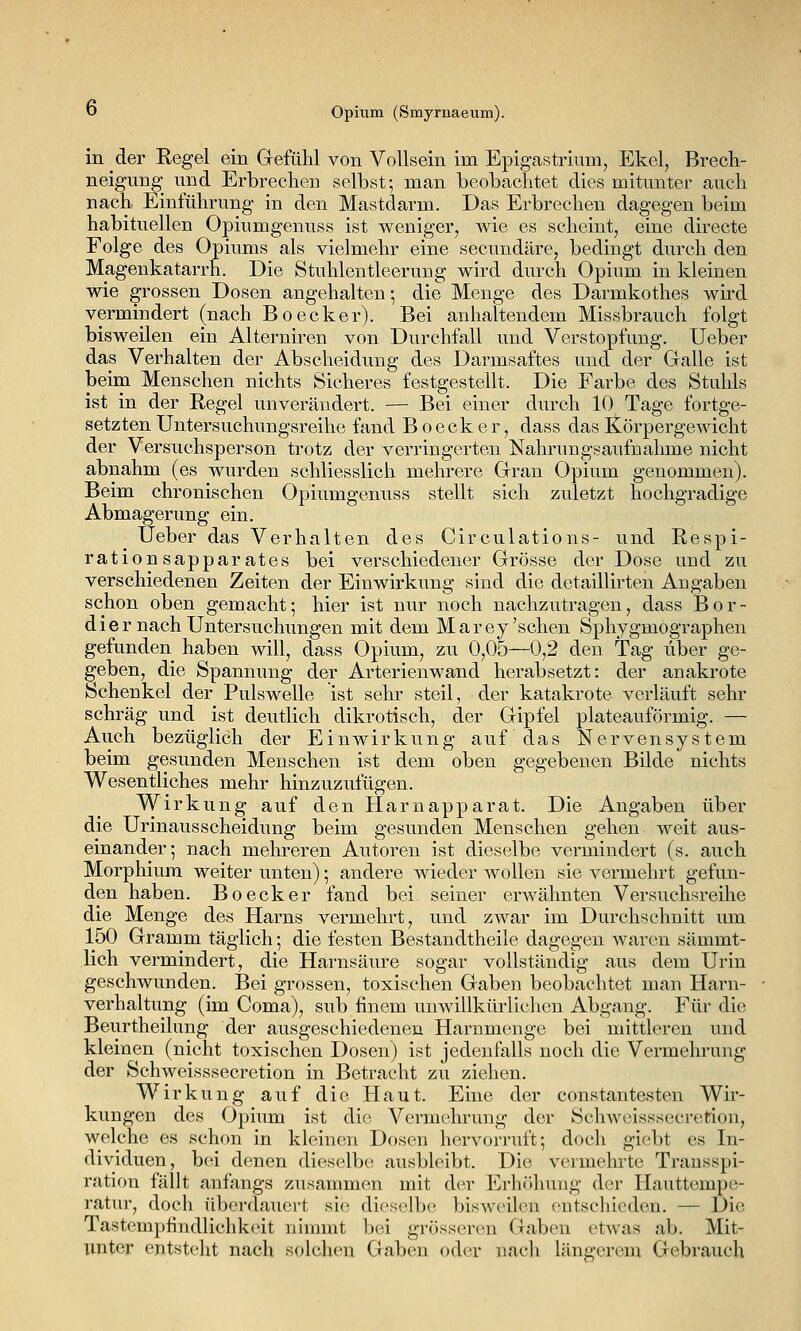 in der Regel ein Gefühl von Vollsein im Epigastrium, Ekel, Brech- neigung und Erbrechen selbst; man beobachtet dies mitunter auch nach Einführung in den Mastdarm. Das Erbrechen dagegen beim habituellen Opiumgenuss ist weniger, wie es scheint, eine directe Folge des Opiums als vielmehr eine secundäre, bedingt durch den Magenkatarrh. Die Stuhlentleerung wird durch Opium in kleinen wie grossen Dosen angehalten •, die Menge des Darmkothes wird vermindert (nach Boecker). Bei anhaltendem Missbrauch folgt bisweilen ein Alterniren von Durchfall und Verstopfung. Ueber das Verhalten der Abscheidung des Darmsaftes und der Galle ist beim Menschen nichts Sicheres festgestellt. Die Farbe des Stuhls ist in der Regel unverändert. — Bei einer durch 10 Tage fortge- setzten Untersuchungsreihe fand Boecker, dass das Körpergewicht der Versuchsperson trotz der verringerten Nahrungsaufnahme nicht abnahm (es Avurden schliesslich mehrere Gran Opium genommen). Beim chronischen Opiumgenuss stellt sich zuletzt hochgradige Abmagerung ein. Ueber das Verhalten des Circulations- und Respi- rationsapparates bei verschiedener Grösse der Dose und zu verschiedenen Zeiten der Einwirkung sind die detaillirten Angaben schon oben gemacht; hier ist nur noch nachzutragen, dass Bör- dle r nach Untersuchungen mit dem Marey'sehen Sphygmographen gefunden haben will, dass Opium, zu 0,05—0,2 den Tag über ge- geben, die Spannung der Arterienwand herabsetzt: der anakrote Schenkel der Pulswelle ist sehr steil, der katakrote verläuft sehr schräg und ist deutlich dikrotisch, der Gipfel plateauförmig. — Auch bezüglich der Einwirkung auf das Nervensystem beim gesunden Menschen ist dem oben gegebenen Bilde nichts Wesentliches mehr hinzuzufügen. Wirkung auf den Harnapparat. Die Angaben über die Urinausscheidung beim gesunden Menschen gehen weit aus- einander; nach mehreren Autoren ist dieselbe vermindert (s. auch Morphium weiter unten); andere wieder wollen sie vermehrt gefun- den haben. Boecker fand bei seiner erwähnten Versuchsreihe die Menge des Harns vermehrt, und zwar im Durchschnitt um 150 Gramm täglich; die festen Bestandtheile dagegen waren sämmt- lich vermindert, die Harnsäure sogar vollständig aus dem Urin geschwunden. Bei grossen, toxischen Gaben beobachtet man Harn- verhaltung (im Coma), sub finem unwillkürlichen Abgang. Für die Beurtheilung der ausgeschiedenen Harnmenge bei mittleren und kleinen (nicht toxischen Dosen) ist jedenfalls noch die Vermehrung der Schweisssecretion in Betracht zu ziehen. Wirkung auf die Haut. Eine der constantesten Wir- kungen des Opium ist die Vermehrung der Schweisssecretion, welche es schon in kleinen Dosen hervorruft; doch giebt es In- dividuen, b(;i denen dieselbe! ausbleibt. Die vermehrte Trausspi- ration fällt anfangs zusammen mit der Erhcihung der Hauttempe- ratur, docli iUjcrdauert sie dieselbe bisweilen cntscliiedcn. — Die Tastemptindlichkeit nimmt bei grösseren Gaben etwas ab. Mit- unter entsteht nach solchen Gaben oder nach längerem Gebrauch