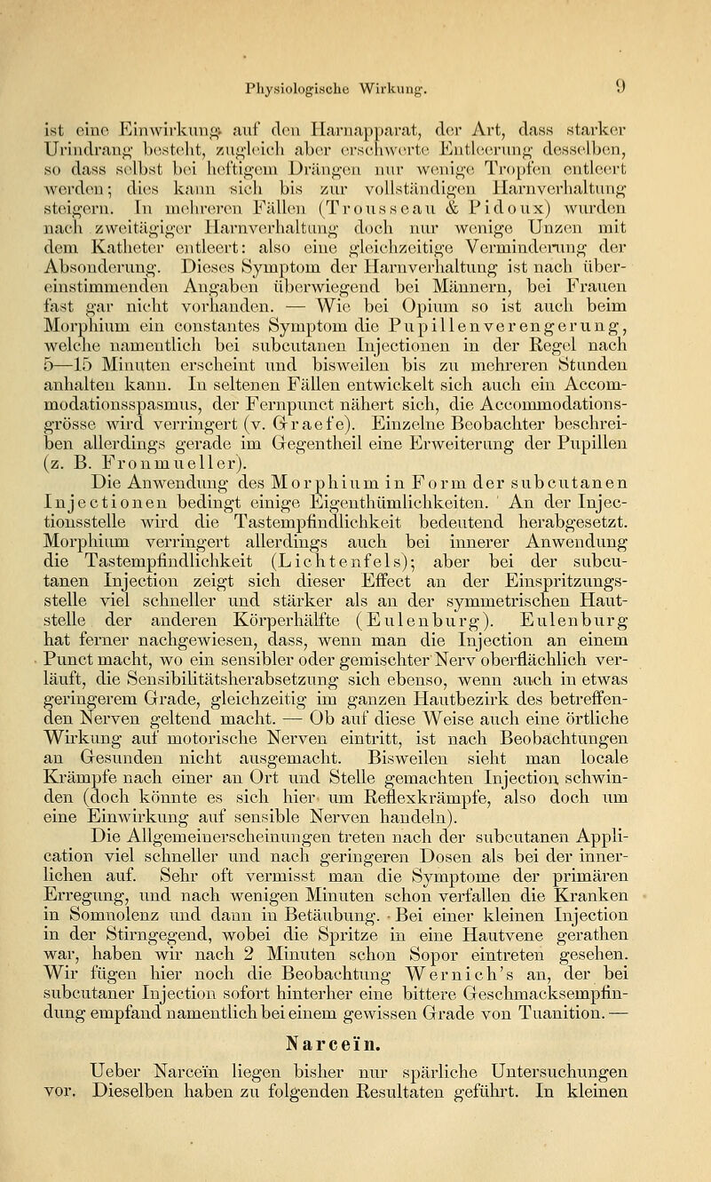 ist eine Einwirkung; auf clou liarnapparat, der Art, class starker Urindraut;' l)ost(^lit, zui^'lcicli abor erschwerte EntlcMirung- desselben, so dass s(>lbst bei liel'tif^'em Dräng-eu nur wonii^'e, Tropfen entleert Averden; dies kaiui sich bis ziu' voUständig'en Harnverhaltung- steinern. In mehreren Fällen (Trousseau & Fidoux) wurden nach zweitägiger Harnverhaltung doch nur wenige Unzen mit dem Katheter entleert: also eine gleichzeitige Verminderung der Absonderung. Dieses Symptom der Harnverhaltung ist nach über- einstimmenden Angaben überwiegend bei Männern, bei Frauen fast gar nicht vorhanden. — Wie bei Opium so ist auch beim Morphium ein constantes Symptom die Pupillenverengerung, welche namentlich bei subcutanen Injectionen in der Regel nach 5—15 Minuten erscheint und bisweilen bis zu mehreren Stunden anhalten kann. In seltenen Fällen entwickelt sich auch ein Accom- modationsspasmus, der Fernpunct nähert sich, die Accommodations- grösse wird verringert (v. Grraefe). Einzelne Beobachter beschrei- ben allerdings gerade im Gegentheil eine Erweiterung der Pupillen (z. B. Fronmueller). Die Anwendung des Morphium in Form der subcutanen Injectionen bedingt einige Eigenthümlichkeiten. ' An der Injec- tionsstelle wh'd die Tastempfindlichkeit bedeutend herabgesetzt. Morphium verringert allerdings auch bei innerer Anwendung die Tastempfindlichkeit (Lichtenfels); aber bei der subcu- tanen Injection zeigt sich dieser Effect an der Einspritzungs- stelle viel schneller und stärker als an der symmetrischen Haut- stelle der anderen Körperhälfte (Eulenburg). Eulenburg hat ferner nachgewiesen, dass, wenn man die Injection an einem Punct macht, wo ein sensibler oder gemischter Nerv oberflächlich ver- läuft, die Sensibilitätsherabsetzung sich ebenso, wenn auch in etwas geringerem Grade, gleichzeitig im ganzen Hautbezirk des betreffen- den Nerven geltend macht. — Ob auf diese Weise auch eine örtliche Wh'kung auf motorische Nerven eintritt, ist nach Beobachtungen an Gresunden nicht ausgemacht. Bisweilen sieht man locale Krämpfe nach einer an Ort und Stelle gemachten Injection schwin- den (doch könnte es sich hier um Reflexkrämpfe, also doch um eine Einwirkung auf sensible Nerven handeln). Die Allgemeinerscheinungen treten nach der subcutanen Appli- cation viel schneller und nach geringeren Dosen als bei der inner- lichen auf. Sehr oft vermisst man die Symptome der primären Erregung, und nach wenigen Minuten schon verfallen die Kranken in Somnolenz und dann in Betäubung. . Bei einer kleinen Injection in der Stirngegend, wobei die Spritze in eine Hautvene gerathen war, haben wir nach 2 Minuten schon Sopor eintreten gesehen. Wir fügen hier noch die Beobachtung Wem ich's an, der bei subcutaner Injection sofort hinterher eine bittere Geschmacksempfin- dung empfand namentlich bei einem gewissen Grade von Tuanition.— N a r c e i n. Ueber Narcein liegen bisher nur spärliche Untersuchungen Yor, Dieselben haben zu folgenden Resultaten gefühi't. In kleinen