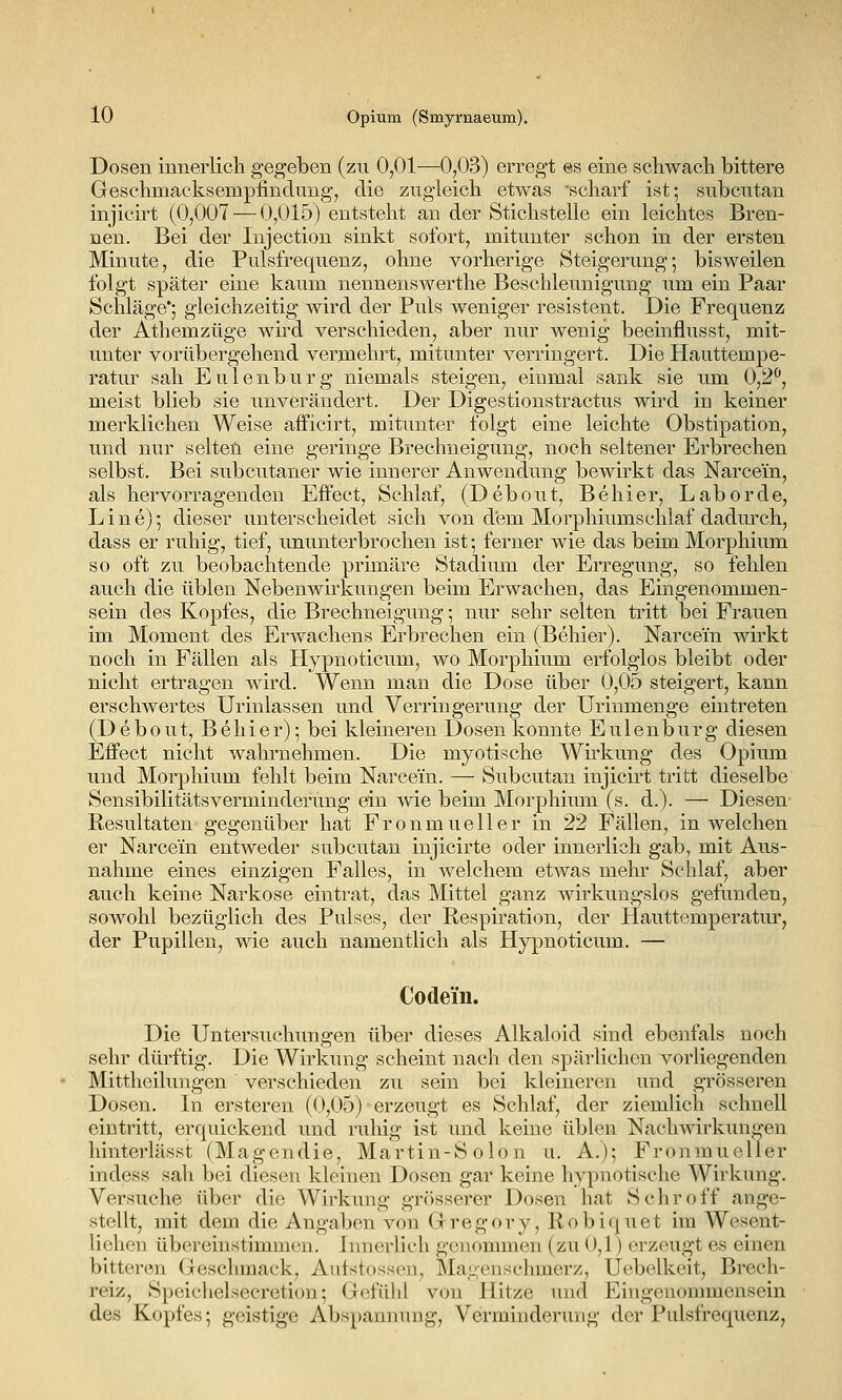 Dosen innerlich gegeben (zu 0,01—0,03) erregt es eine schwach bittere Geschmacksempfindung, die zugleich etwas scharf ist; subcutan injicirt (0,007 — 0,015) entsteht an der Stichstelle ein leichtes Bren- nen. Bei der Injection sinkt sofort, mitunter schon in der ersten Minute, die Pulsfrequenz, ohne vorherige Steigerung-, bisweilen folgt später eine kaum nennenswerthe Beschleunigung um ein Paar Schläge*; gleichzeitig wird der Puls weniger resistent. Die Frequenz der Athemzüge wü'd verschieden, aber nur wenig beeinflusst, mit- unter vorübergehend vermehrt, mitunter verringert. Die Hauttempe- ratur sah E u 1 e n b u r g niemals steigen, einmal sank sie um 0,2^, meist blieb sie unverändert. Der Digestionstractus wird in keiner merklichen Weise afficirt, mitunter folgt eine leichte Obstipation, und nur selten eine geringe Brechneigung, noch seltener Erbrechen selbst. Bei subcutaner wie innerer Anwendung bewirkt das Narcein, als hervorragenden Effect, Schlaf, (Debout, Belli er, Labor de, Line); dieser unterscheidet sich von dem Morphiumsehlaf dadm-ch, dass er ruhig, tief, ununterbrochen ist; ferner wie das beim Morphium so oft zu beobachtende primäre Stadium der Erregung, so fehlen auch die üblen Nebenwirkungen beim Erwachen, das Eingenommen- sein des Kopfes, die Brechneigung; nur sehr selten tritt bei Frauen im Moment des Erwachens Erbrechen ein (Behier). Narcein wirkt noch in Fällen als Hypnoticum, wo Morphium erfolglos bleibt oder nicht ertragen wird. Wenn man die Dose über 0,05 steigert, kann erschwertes Urinlassen und Verringerung der Urinmenge eintreten (Debout, Behier); bei kleineren Dosen konnte Eulenburg diesen Effect nicht wahrnehmen. Die myotische Wh'kung des Opium und Morphium fehlt beim Narcein. — Subcutan injicirt tritt dieselbe Sensibilitätsverminderung ein wie beim Morphium (s. d.). — Diesen Resultaten gegenüber hat Fronmueller in 22 Fällen, in welchen er Narcein entweder subcutan injicirte oder innerlich gab, mit Aus- nahme eines einzigen Falles, in welchem etwas mehr Schlaf, aber auch keine Narkose eintrat, das Mittel ganz wirkungslos gefunden, sowohl bezüglich des Pulses, der Respiration, der Hauttemperatur, der Pupillen, wie auch namentlich als Hypnoticum. — Codein. Die Untersuchungen über dieses Alkaloid sind ebeufals noch sehr dürftig. Die Wirkung scheint nach den spärlichen vorliegenden Mittheilungen verschieden zu sein bei kleineren und grösseren Dosen. In ersteren (0,05) ■ erzeugt es Schlaf, der ziemlich schnell eintritt, erquickend und ruhig ist und keine üblen Nachwirkungen hinterlässt (Magendie, Martin-Solon u. A.); Fronmueller indess sah bei diesen kleinen Dosen gar keine hypnotische Wirkung. Versuche über die Wirkung grösserer Dosen hat Schroff ange- stellt, mit dem die Angaben von Gregory, Robiquet im Wesent- lichen übereinstimmen. Innerlich genommen (zu 0,1) erzeugt es einen bitteren Geschmack, Aufstossen, Mageuschmerz, Ucbelkeit, Brech- reiz, Speichelsecretion; Gefühl von Hitze und Eingenommensein des Kopfes; geistige Abspannung, Verminderung der Pulsfrequenz,