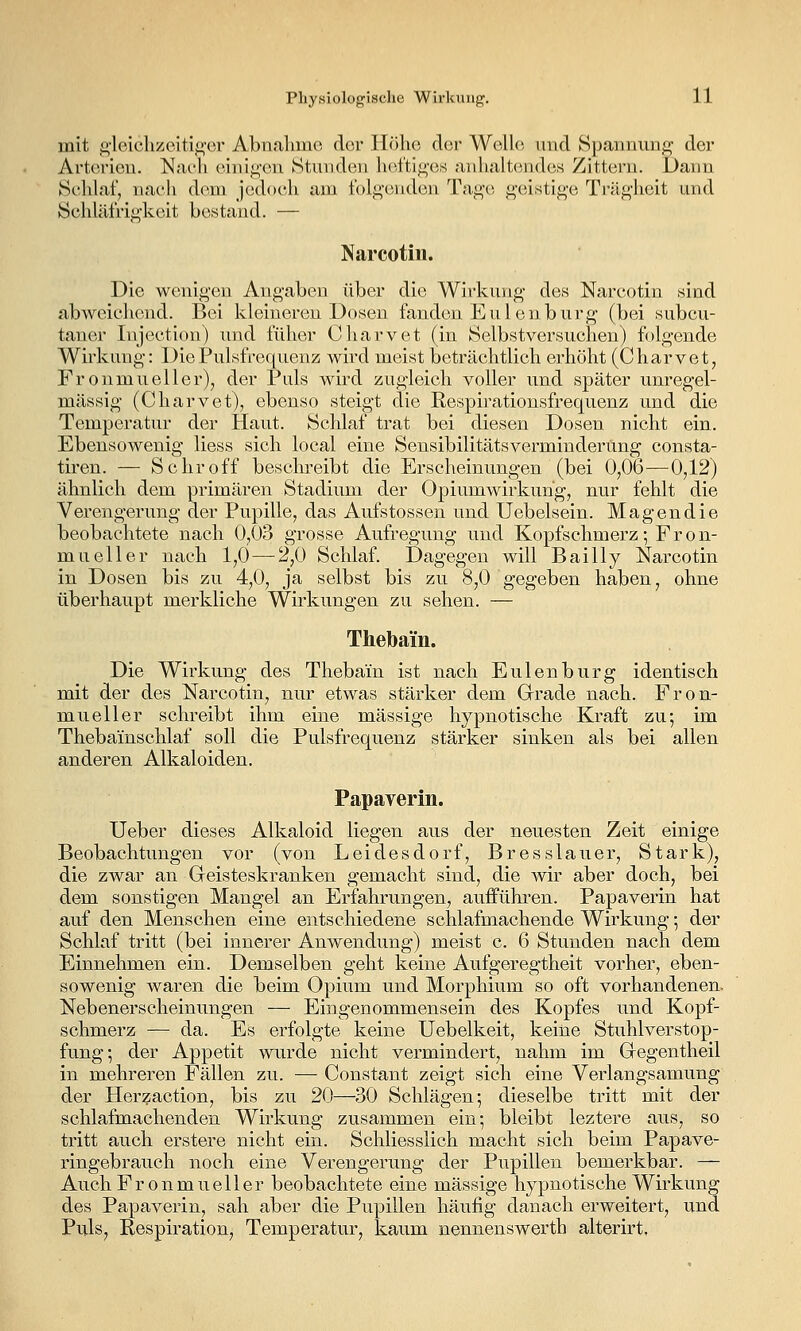 mit fi'leichzeiti^er Abnahme der Höhe der Welle und Spannung der Arterien. Nach einijj,-en Stunden hefti^-es aiilialt(Mides Zittern. Dann Selilaf, nach dem jedoch am folgenden Taj^'e j^'eistlge Ti'äg'heit und Schläfrig'keit bestand. — Narcotin. Die wenigen Angaben über die Wirkung* des Narcotin .sind abweichend. Bei kloinoreu Dosen fanden Eulenburg (bei subcu- taner Injection) mid füher Charvet (in Selbstversuchen) folgende Wü'kung: Die Pulsfrequenz wird meist beträchtlich erhöht (Charvet, Fronmueller), der Puls wird zugleich voller und später unregel- mässig (Charvet), ebenso steigt die Respirationsfrequenz und die Temperatur der Haut. Schlaf trat bei diesen Dosen nicht ein. Ebensowenig Hess sich local eine Sensibilitätsverminderung consta- tiren. — Schroff beschreibt die Erscheinungen, (bei 0,06—0,12) ähnlich dem primären Stadium der Opiumwirkuhg, nur fehlt die Verengerung der Pupille, das Aufstossen und Uebelsein. Magendie beobachtete nach 0,03 grosse Aufregung und Kopfschmerz; Fron- mueller nach 1,0 — 2,0 Schlaf. Dagegen will Bailly Narcotin in Dosen bis zu 4,0, ja selbst bis zu 8,0 gegeben haben, ohne überhaupt merkliche Wirkungen zu sehen. — Thebain. Die Wirkung des Thebain ist nach Eulen bürg identisch mit der des Narcotin, nur etwas stärker dem Grrade nach. Pron- mueller schreibt ihm eine massige hypnotische Kraft zu-, im Thebainschlaf soll die Pulsfrequenz stärker sinken als bei allen anderen Alkaloiden. Papayerin. lieber dieses Alkaloid liegen aus der neuesten Zeit einige Beobachtungen vor (von Leidesdorf, Bresslauer, Stark), die zwar an Geisteskranken gemacht sind, die wir aber doch, bei dem sonstigen Mangel an Erfahrungen, aufführen. Papaverin hat auf den Menschen eine entschiedene schlafmachende Wirkung; der Schlaf tritt (bei innerer Anwendung) meist c. 6 Stunden nach dem Einnehmen ein. Demselben geht keine Aufgeregtheit vorher, eben- sowenig waren die beim Opium und Morphium so oft vorhandenen. Nebenerscheinungen — Eingenommensein des Kopfes und Kopf- schmerz — da. Es erfolgte keine Uebelkeit, keine Stuhlverstop- fung-, der Appetit wurde nicht vermindert, nahm im Gegentheil in mehreren Fällen zu. — Constant zeigt sich eine Verlangsamung der Herzaction, bis zu 20—30 Schlägen; dieselbe tritt mit der schlafmachenden Wirkung zusammen ein; bleibt leztere aus, so tritt auch erstere nicht ein. Schliesslich macht sich beim Papave- ringebrauch noch eine Verengerung der Pupillen bemerkbar. — AuchFronmueller beobachtete eine massige hypnotische Wirkung des Papaverin, sah aber die Pupillen häufig danach erweitert, und Puls, Respiration, Temperatur, kaum nennenswerth alterirt.