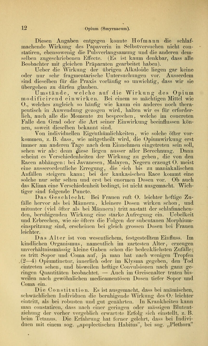 Diesen Angaben entgegen konnte Hofmann die schlaf- machende Wirkung des Papaverin in Selbstversnchen nicht con- statiren, ebensowenig die Pulsverlangsamung und die anderen dem- selben zugeschriebenen Effecte. (Es ist kaum denkbar, dass alle Beobachter mit gleichen Präparaten gearbeitet haben). Ueber die Wirkung der übrigen Alkaloide liegen gar keine oder nur sehr fragmentarische Untersuchungen vor. Ausserdem sind dieselben für die Praxis vorläufig so unwichtig, dass wir sie übergehen zu dürfen glauben. Umstände, welche auf die Wirkung des Opium modificirend einwirken. Bei einem so mächtigen Mittel wie 0., welches zugleich so häufig wie kaum ein anderes noch thera- peutisch in Anwendung gezogen wird, halten wir es für erforder- lich, auch alle die Momente 2u besprechen, welche im concreten Falle den Grad oder die Art seiner Einwirkung beeinflussen kön- nen, soweit dieselben bekannt sind. Von individuellen Eigenthümlichkeiten, wie solche öfter vor- kommen, z.B. dass, wie mitgetheilt wird, die Opiumwirkung erst immer am anderen Tage nach dem Einnehmen eingetreten sein soll, sehen wir ab: denn ^iese liegen ausser aller Berechnung. Dann scheint es Verschiedenheiten der Wirkung zu geben, die von den Racen abhängen: bei Javanesen, Malayen, Negern erzeugt O. meist eine ausserordentliche Erregung, die sich bis zu maniakalischen Anfällen steigern kann; bei der kaukasischen Race kommt eine solche nur sehr selten und erst bei enormen Dosen vor. Ob auch das Klima eine Verschiedenheit bedingt, ist nicht ausgemacht. Wich- tiger sind folgende Puncte. Das Geschlecht. Bei Frauen ruft 0. leichter heftige Zu- fälle hervor als bei Männern, kleinere Dosen wirken schon , und mitunter (viel öfter als bei Männern) tritt anstatt der schlafmachen- den, beruhigenden Wirkung eine starke Aufregung ein. Uebelkeit und Erbrechen, wie sie öfters die Folgen der subcutanen Morphium- einspritzung sind, erscheinen bei gleich grossen Dosen bei Frauen leichter. Das Alter ist von wesentlichem, festgestelltem Einfluss. Im kindlichen Organismus, namentlich im zartesten Alter, erzeugen unverhältnissmässig kleine Graben schon die bedenklichsten Zufälle*, es tritt Sopor und Coma auf, ja man hat nach wenigen Tropfen .(2—4) Opiumtinctur, innerlich oder im Klysma gegeben, den Tod eintreten sehen, und bisweilen heftige Convulsiouen nach ganz ge- ringen Quantitäten beobachtet. — Auch im Grreisenalter traten bis- weilen nach gewöhnlichen medicamentösen Dosen tiefer Sopor und Coma ein. Die Constitiition. Es ist ausgemacht, dass bei anämischen, schwächlichen Individuen die beruhigende Wirkung des O.- leichter eintritt, als bei robusten und gut genährten. In Krankheiten kann man constatiren, dass nach einer geringen oder niässigon Blutent- ziehung der vorher vergeblich erwartete Erfolg sich einstellt, z. B. beim Tetanus. Die Erfahrung hat ferner gelehrt, dass bei Indivi- duen mit einem sog. „apoplectischen Habitus, bei sog. „Plethora