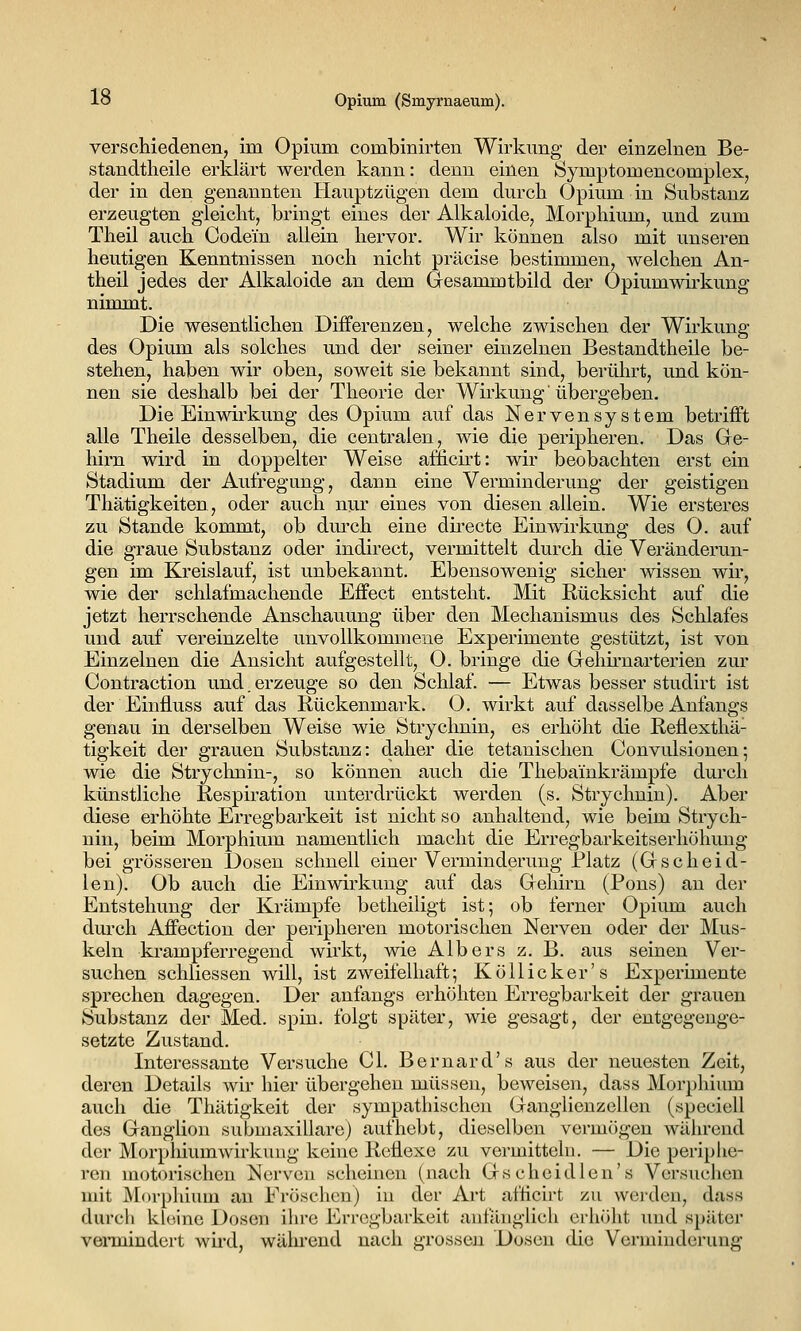 verschiedenen, im Opium combinirten Wirkimg der einzelnen Be- standtheile erklärt werden kann: denn einen Symptomencomplex, der in den genannten Hauptzügen dem durch Opium in Substanz erzeugten gleicht, bringt eines der Alkaloide, Morphium, und zum Theil auch Codein allein hervor. Wir können also mit unseren heutigen Kenntnissen noch nicht präcise bestimmen, welchen An- theil jedes der Alkaloide an dem Gesammtbild der Opiumwirkung nimmt. Die wesentlichen Differenzen, welche zwischen der Wirkung des Opium als solches und der seiner einzelnen Bestandtheile be- stehen, haben wir oben, soweit sie bekannt sind, berührt, und kön- nen sie deshalb bei der Theorie der Wirkung'übergeben. Die Einwirkung des Opium auf das Nervensystem betrifft alle Theile desselben, die centralen, wie die peripheren. Das Gre- hirn wird in doppelter Weise afficirt: wir beobachten erst ein Stadium der Aufregung, dann eine Verminderung der geistigen Thätigkeiten., oder auch nur eines von diesen allein. Wie ersteres zu Stande kommt, ob durch eine directe Einwirkung des O. auf die graue Substanz oder indirect, vermittelt durch die Veränderun- gen im Kreislauf, ist unbekannt. Ebensowenig sicher wissen wir, wie der schlafmachende Effect entsteht. Mit Rücksicht auf die jetzt herrschende Anschauung über den Mechanismus des Schlafes und auf vereinzelte unvollkommene Experimente gestützt, ist von Einzelnen die Ansicht aufgestellt, O. bringe die Gehu'narterien zur Contraction und.erzeuge so den Schlaf. — Etwas besser studirt ist der Einfluss auf das Rückenmark. O. wirkt auf dasselbe Anfangs genau in derselben Weise wie Strychnin, es erhöht die Reflexthä- tigkeit der grauen Substanz: daher die tetanischen Convulsionen; wie die Strychnin-, so können auch die Thebainkrämpfe durch künstliche Respiration unterdrückt werden (s. Strychnin). Aber diese erhöhte Erregbarkeit ist nicht so anhaltend, wie beim Strych- nin, beim Morphium namentlich macht die Erregbarkeitserhöhung bei grösseren Dosen schnell einer Verminderung Platz (Gscheid- len). Ob auch die Einwirkung auf das Gehirn (Pons) an der Entstehung der Krämpfe betheiligt ist; ob ferner Opium auch durch Affection der peripheren motorischen Nerven oder der Mus- keln krampferregend wirkt, wie Albers z. B. aus seinen Ver- suchen schliessen will, ist zweifelhaft; Köllicker's Experimente sprechen dagegen. Der anfangs erhöhten Erregbarkeit der grauen Substanz der Med. spin. folgt später, wie gesagt, der entgegenge- setzte Zustand. Interessante Versuche Gl. Bernard's aus der neuesten Zeit, deren Details wir hier übergehen müssen, beweisen, dass Morphium auch die Thätigkeit der sympathischen Ganglienzellen (speciell des Ganglion submaxiliare) aufhebt, dieselben vermögen während der Morphiumwirkung keine Reflexe zu vermitteln, — Die periphe- ren motorischen Nerven scheinen (nach Gscheidlen's Versuchen mit jMorphium au Fröschen) in der Art afficirt zu werden, dass durch khiino Dosen ilire Erregbarkeit anfänglich erhöht imd später vennindert wird, während nach grossen Dosen die Verminderung