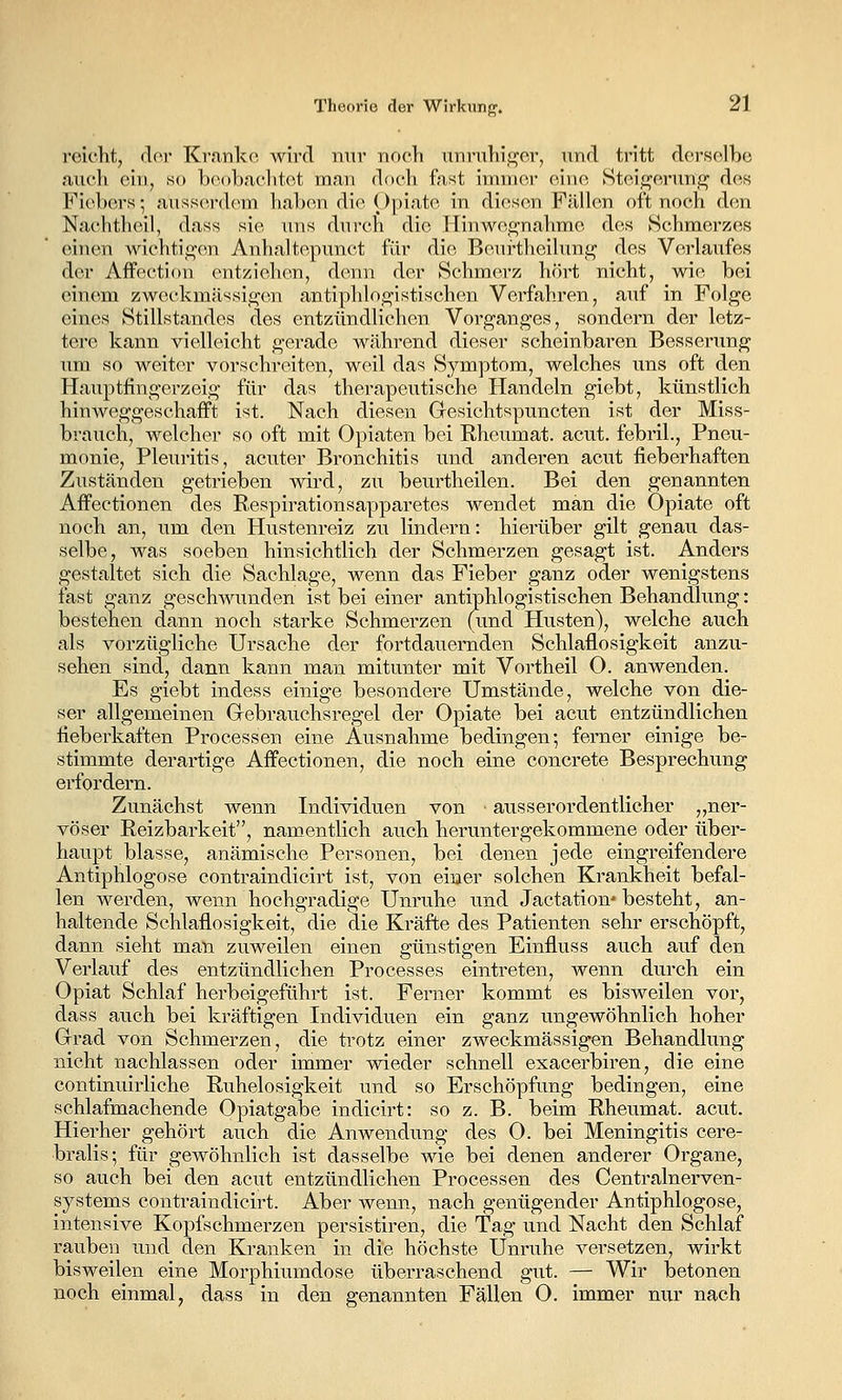 roiclit^ clor Kranke wird mir nocli unruhij^cr, und tritt derselbe auch ein, so boobaclitet man d(tch fast immer eine Stei^i^erunf^ des Fiebers; ausserdem haben die Opiate in diesen Fällen oft noch den Nachtheil, dass sie uns durch die Hinwes^nahme des vSchmerzes einen wichtigen Anhaltepunct für die Beurtheilun^i^ des Verlaufes der Affection entziehen, denn der Schmerz hört nicht, wie bei einem zweckmässio-on antiphlogistischen Verfahren, auf in Folge eines Stillstandes des entzündlichen Vorganges, sondern der letz- tere kann vielleicht gerade AV<ährend dieser scheinbaren Bessenmg um so weiter vorschreiten, weil das Symptom, welches uns oft den Hauptfingerzeig für das therapeutische Handeln giebt, künstlich hin weggeschafft ist. Nach diesen Gesichtspuncten ist der Miss- braueh, welcher so oft mit Opiaten bei Rheumat. acut, febril., Pneu- monie, Pleuritis, acuter Bronchitis und anderen acut fieberhaften Zuständen getrieben wird, zu beurtheilen. Bei den genannten Affectionen des Respirationsapparetes wendet man die Opiate oft noch an, um den Hustenreiz zu lindern: hierüber gilt genau das- selbe, was soeben hinsichtlich der Schmerzen gesagt ist. Anders gestaltet sich die Sachlage, wenn das Fieber ganz oder wenigstens fast ganz geschwunden ist bei einer antiphlogistischen Behandlung: bestehen dann noch starke Schmerzen (und Husten), welche auch als vorzügliche Ursache der fortdauernden Schlaflosigkeit anzu- sehen sind, dann kann man mitunter mit Vortheil O. anwenden. Es giebt indess einige besondere Umstände, welche von die- ser allgemeinen Grebrauchsregel der Opiate bei acut entzündlichen fieberkaften Processen eine Ausnahme bedingen*, ferner einige be- stimmte derartige Affectionen, die noch eine concreto Besprechung erfordern. Zunächst wenn Individuen von ■ ausserordentlicher „ner- vöser Reizbarkeit, namentlich auch heruntergekommene oder über- haupt blasse, anämische Personen, bei denen jede eingreifendere Antiphlogose contraindicirt ist, von einer solchen Krankheit befal- len werden, wenn hochgradige Unruhe und Jactation'besteht, an- haltende Schlaflosigkeit, die die Kräfte des Patienten sehr erschöpft, dann sieht man zuweilen einen günstigen Einfluss auch auf den Verlauf des entzündlichen Processes eintreten, wenn durch ein Opiat Schlaf herbeigeführt ist. Ferner kommt es bisweilen vor, dass auch bei kräftigen Individuen ein ganz ungewöhnlich hoher Grrad von Schmerzen, die trotz einer zweckmässigen Behandlung nicht nachlassen oder immer wieder schnell exacerbiren, die eine continuirliche Ruhelosigkeit und so Erschöpfung bedingen, eine schlafmachende Opiatgabe indicirt: so z. B. beim Rheumat. acut. Hierher gehört auch die Anwendung des O. bei Meningitis cere- bralis; für gewöhnlich ist dasselbe wie bei denen anderer Organe, so auch bei den acut entzündlichen Processen des Centralnerven- systems contraindicirt. Aber wenn, nach genügender Antiphlogose, intensive Kopfschmerzen persistiren, die Tag und Nacht den Schlaf rauben und den Kranken in die höchste Unruhe versetzen, wirkt bisweilen eine Morphiumdose überraschend gut. — Wir betonen noch einmal, dass in den genannten Fällen O. immer nur nach