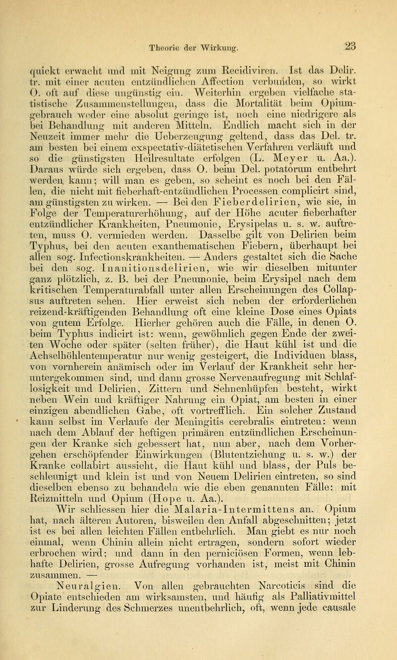 quiekt erwacht und mit Neigung zum Recidiviren. Ist das Delir. tr. mit einer acuten entzündlicliou Affection verbunden^ so wirkt (). oft auf diese uug-ünsti^i>- ciu. Weiterhin ergeben vielfache sta- tistische Zusammenstellungen, dass die Mortalität beim Opium- gebrauch Aveder eine absolut geringe ist, noch eine niedrigere als bei Behandlung mit anderen Mitteln. Endlich macht sich in der Neuzeit immer mehr die Ueberzeugung geltend, dass das Del. tr. am besten bei einem exspectativ-diätetischen Verfahren verläuft und so die günstigsten Heilresultate erfolgen (L. Meyer u. Aa.). Daraus würde sich ergeben, dass 0. beim Del. potatorum entbehrt werden kann; will man es geben, so scheint es noch bei den Fäl- len, die nicht mit fieberhaft-entzündlichen Processen complicirt sind, am günstigsten zu wirken. — Beiden Fieberdelirien, wie sie, in Folge der Temperaturerhöhung, auf der Höhe acuter fieberhafter entzündlicher Krankheiten, Pneumonie, Erysipelas u. s. w. auftre- ten, muss O. vermieden werden. Dasselbe gilt von Delirien beim Typhus, bei den acuten exanthematischen Fiebern, überhaupt bei allen sog. Infectionskrankheiten. — Anders gestaltet sich die Sache bei den sog. Inanitionsdelirien, wie wir dieselben mitunter ganz plötzlich, z. B. bei der Pneumonie, beim Erysipel nach dem kritischen Temperaturabfall unter allen Erscheinungen des CoUap- sus auftreten sehen. Hier erweist sich neben der erforderlichen reizend-kräftigenden Behandlung oft eine kleine Dose eines Opiats von gutem Erfolge. Hierher gehören auch die Fälle, in denen O. beim Typhus indicirt ist: wenn, gewöhnlich gegen Ende der zwei- ten Woche oder später (selten früher), die Haut kühl ist und die Achselhöhlentemperatur nur wenig gesteigert, die Individuen blass, von vornherein anämisch oder im Verlauf der Krankheit sehr her- untergekommen sind, und dann grosse Nervenaufregung mit Schlaf- losigkeit und Delirien, Zittern und Sehnenhüpfen besteht, wirkt neben Wein und kräftiger Nahrung ein Opiat, am besten in einer einzigen abendlichen Grabe, oft vortrefflich. Ein solcher Zustand kann selbst im Verlaufe der Meningitis cerebralis eintreten: wenn nach dem Ablauf der heftigen primären entzündlichen Erscheinun- gen der Kranke sich gebessert hat, nun aber, nach dem Vorher- gehen erschöpfender Einwirkungen (Blutentziehung u. s. w.) der Kranke collabirt aussieht, die Haut kühl und blass, der Puls be- schleunigt und klein ist und von Neuem Delirien eintreten, so sind dieselben ebenso zu behandeln wie die eben genannten Fälle: mit Reizmitteln und Opium (Hope u. Aa.). Wir schliessen hier die Malaria-Intermittens an. Opium hat, nach älteren Autoren, bisweilen den Anfall abgeschnitten; jetzt ist es bei allen leichten Fällen entbehrlich. Man giebt es nur noch einmal, wenn Chinin allein nicht ertragen, sondern sofort wieder erbrochen wird; und dann in den perniciösen Formen, wenn leb- hafte Delirien, grosse Aufregung vorhanden ist, meist mit Chinin zusammen. — Neuralgien. Von allen gebrauchten Narcoticis sind die Opiate entschieden am wirksamsten, und häufig als Palliativmittel zur Linderung des Schmerzes unentbehrlich, oft, wenn jede causale