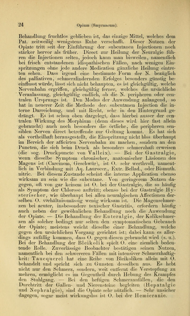 Behandlung fruchtlos geblieben ist, das einzige Mittel, welches dem Pat. zeitweilig wenigstens Ruhe verschafft. Dieser Nutzen der Opiate tritt seit der Einführung der subcutanen Injectionen noch stärker hervor als früher. Direct zur Heilung der Neuralgie füh- ren die Injectionen selten, jedoch kann man bisweilen, namentlich bei frisch entstandenen idiopathischen Fällen, nach wenigen Ein- spritzungen ohne jede andere Medication gänzliche Heilung eintre- ten sehen. Dass irgend eine bestimmte Form der N. bezüglich des palliativen, schmerzlindernden Erfolges besonders günstig be- einflusst würde, lässt sich nicht behaupten, es ist gleichgültig, welche Nervenbahn ergriffen, gleichgültig ferner, welches die ursächliche Veranlassung, gleichgültig endlich, ob die N. peripheren oder cen- tralen Ursprungs ist. Den Modus der Anwendung anlangend, so hat in neuerer Zeit die Methode der. subcutanen Injection die in- terne Darreichung, und mit Recht, sehr in den Hintergrund ge- drängt. Es ist schon oben dargelegt, dass hierbei ausser der cen- tralen Wirkung des Morphium (denn dieses wird hier fast allein gebraucht) auch noch besonders die örtliche, die peripheren sen- siblen Nerven direct betreffende zur Greltung kommt. Es hat sich als vortheilhaft herausgestellt, die Einspritzung nicht blos überhaupt im Bereich der afficirten Nervenbahn zu machen, sondern an den Puncten, die sich beim Druck als besonders schmerzhaft erweisen (die sog. Druckpuncte von Valleix). — Bei der Gastralgie, wenn dieselbe Symptom chronischer, anatomischer Läsionen des Magens ist (Carcinom, Geschwür), ist 0. sehr werthvoll, nament- lich in Verbindung mit Aq. Laurocer., Extr. Bellad., oder Bismuth. nitric. Bei diesem Zustande scheint die interne Application ebenso wirksam zu sein wie die subcutane. Von geringerem Nutzen da- gegen, oft von gar keinem ist 0. bei der Gastralgie, die so häufig als Symptom der Chlorose auftritt; ebenso bei der Gastralgie Hy- sterischer, wie überhaupt bei allen neuralgischen Affectionen der- selben 0. varhältnissmässig wenig wirksam ist. Die Magenschmer- zen bei acuter, insbesondere toxischer Gastritis, erfordei'n häufig auch neben der gewöhnlichen Behandlung noch die Anwendung der Opiate. — Die Behandlung der Enteralgie, der Kolikschmer- zen als solcher bedingt nur selten den symptomatischen Gebrauch der Opiate; meistens weicht dieselbe einer Behandlung, welche gegen den ursächHchen Vorgang gerichtet ist; dabei kann es aller- dings zufällig kommen, dass O. gegen diesen gebraucht Avird (s. u.). Bei der Behandlung der Bleikolik spielt 0. eine ziemlich bedeu- tende Rolle. Zuverlässige Beobachter bestätigen seinen Nutzen, namentlich bei den schwereren Fällen mit intensiver Schmerzhaftig- keit: Taucquerel hat eine Reihe von Bleikoliken allein mit O. behandelt und spricht sich zu Gunsten desselben aus. Es hebt nicht nur den Schmerz, sondern, weit entfernt die Verstopfung zu mehren, ermöglicht es im Gcgentheil durch Hebung des Krampfes den Stuhlgang. — Bei den heftigen Schmerzanfällen, die den Durchtritt der Gahcn- und Nierensteine begleiten (Hepatalgie und Nephralgie), sind die Opiate sehr nützlich. — Sehr unsicher dagegen, sogar meist wirkungslos ist O. bei der Hemicranie.