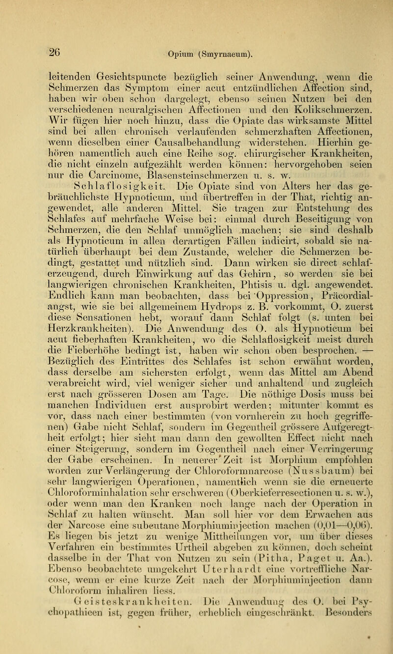 leitenden Gesichtspuncte bezüglich seiner Anwendung, wenn die Schmerzen das Symptom einer acut entzündlichen Affection sind, haben wir oben schon dargelegt, ebenso seinen Nutzen bei den verschiedenen neuralgischen Affectionen und den Kolikschmerzen. Wir fügen hier noch hinzu, dass die Opiate das wirksamste Mittel sind bei allen chronisch verlaufenden schmerzhaften Affectionen, wenn dieselben einer Causalbehandlung widerstehen. Hierhin ge- hören namentlich auch eine Reihe sog. chirurgischer Krankheiten, die nicht einzeln aufgezählt werden können: hervorgehoben seien nur die Carcinome, Blasensteinschmerzen u. s. w. Schlaflosigkeit. Die Opiate sind von Alters her das ge- bräuchlichste Hypnoticum, und übertreffen in der That, richtig an- gewendet, alle anderen Mittel. Sie tragen zur Entstehung des Schlafes auf mehrfache Weise bei: einmal durch Beseitigung von Schmerzen, die den Schlaf unmöglich machen; sie sind deshalb als Hypnoticum in allen derartigen Fällen indicirt, sobald sie na- türlich überhaupt bei dem Zustande, welcher die Schmerzen be- dingt, gestattet und nützlich sind. Dann wirken sie direct schlaf- erzeugend, durch Einwirkung auf das Grehirn, so werden sie bei langwierigen chronischen Krankheiten, Phtisis u. dgl. angewendet. Endlich kann man beobachten, dass bei Oppression, Präcordial- angst, wie sie bei allgemeinem Hydrops z. B. vorkommt, O. zuerst diese Sensationen hebt, worauf dann Schlaf folgt (s. unten bei Herzkrankheiten). Die Anwendung des 0. als Hypnoticum bei acut fieberhaften Krankheiten, wo die Schlaflosigkeit meist durch die Fieberhöhe bedingt ist, haben wir schon oben besprochen. — Bezüglich des Eintrittes des Schlafes ist schon erwähnt worden, dass derselbe am sichersten erfolgt, wenn das Mittel am Abend verabreicht wird, viel weniger sicher und anhaltend und zugleich erst nach grösseren Dosen am Tage. Die nöthige Dosis muss bei manchen Individuen erst ausprobirt werden; mitunter kommt es vor, dass nach einer bestimmten (von vornherein zu hoch gegriffe- nen) Gabe nicht Schlaf, sondern im Gregentheil grössere Aufgeregt- heit erfolgt; hier sieht man dann den gewollten Effect nicht nach einer Steigerimg, sondern im Gegentheil nach einer Verringerung der Gabe erscheinen. In neuerer'Zeit ist Morphium empfohlen worden zur Verlängerung der Chloroformuarcose (Nussbaum) bei sehr langwierigen Operationen, namentlich wenn sie die erneuerte Chloroforminhalation sehr erschweren (Oberkieferresectionen u. s. w.), oder wenn man den Kranken noch lange nach der Opei-ation in Schlaf zu halten wünscht. Man soll hier vor dem Erwachen aus der Narcose eine subcutane Morphiuminjection machen (0,01—0,0G). Es liegen bis jetzt zu wenige Mittheilungen vor, um über dieses Verfahren ein bestimmtes Urtheil abgeben zu können, doch scheint dasselbe in der That von Nutzen zu sein (Pitha, Paget u. Aa.). Ebenso beobachtete umgekehrt Uterhardt eine vortreffliche Nar- cose, wenn er eine kurze Zeit nach der M<»rphiuminjection dann Chloroform inlialiren Hess. Geisteskrankheiten. Die Anwendung des O. bei Psy- chopathieen ist, gegen früher, erlieblich eingeschränkt. Besonders