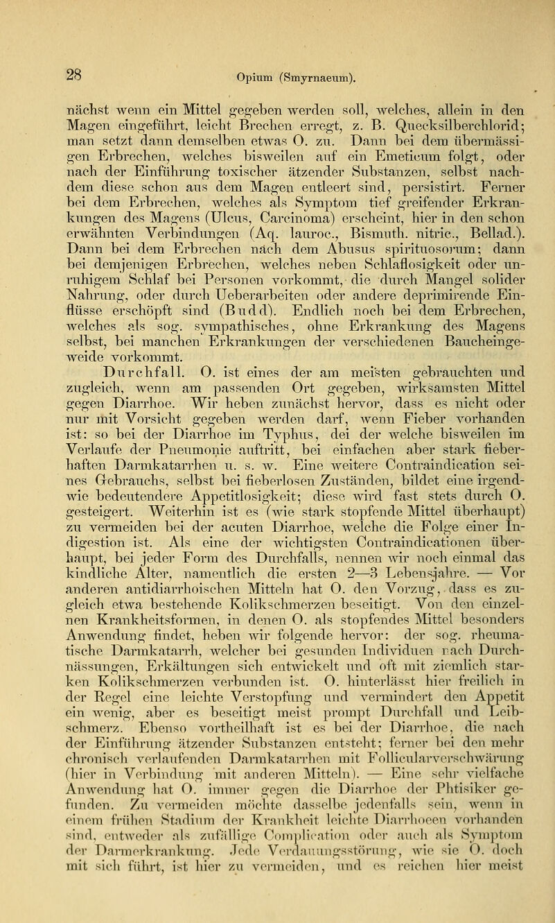 nächst wenn ein Mittel ^e,^eben werden soll, welches, allein in den Magen eingeführt, leicht Bi-echen erregt, z. B. Quecksilberchlorid; man setzt dann demselben etwas O. zn. Dann bei dem übermässi- gen Erbrechen, welches bisweilen auf ein Emeticum folgt, oder nach der Einführung toxischer ätzender Substanzen, selbst nach- dem diese schon aus dem Magen entleert sind, persistirt. Ferner bei dem Erbrechen, welches als Symptom tief greifender Erkran- kungen des Magens (Ulcus, Carcinoma) erscheint, hier in den schon erwähnten Verbindungen (Aq. lauroc, Bismuth. nitric, Beilad.). Dann bei dem Erbrechen nach dem Abusus spirituosoi'um; dann bei demjenigen Erbrechen, welches neben Schlaflosigkeit oder un- ruhigem Schlaf bei Personen vorkommt, die durch Mangel solider Nahrung, oder durch Ueberarbeiten oder andere deprimirende Ein- flüsse erschöpft sind (Budd). Endlich noch bei dem Erbrechen, welches als sog. sympathisches, ohne Erkrankung des Magens selbst, bei manchen Erkrankungen der verschiedenen Baucheinge- weide vorkommt. Diirchfall. O. ist eines der am meisten gebrauchten und zugleich, wenn am passenden Ort gegeben, wirksamsten Mittel gegen Diarrhoe. Wir heben zunächst hervor, dass es nicht oder nur mit Vorsicht gegeben werden darf, wenn Fieber vorhanden ist: so bei der Diarrhoe im Typhus, dei der welche bisweilen im Verlaufe der Pneumonie auftritt, bei einfachen aber stark fieber- haften Darmkatarrhen u. s. w. Eine weitere Contraindication sei- nes Gebrauchs, selbst bei fieberlosen Zuständen, bildet eine irgend- wie bedeutendere Appetitlosigkeit; diese wird fast stets durch 0. gesteigert. Weiterhin ist es (wie stark stopfende Mittel überhaupt) zu vermeiden bei der acuten Diarrhoe, welche die Folge einer In- digestion ist. Als eine der wichtigsten Contraindicationen über- haupt, bei jeder Form des Durchfalls, nennen mr noch einmal das kindliche Alter, namentlich die ersten 2—3 Lebensjahre. — Vor anderen antidiarrhoischen Mitteln hat 0. den Vorzug,.dass es zu- gleich etwa bestehende Kolikschmerzen beseitigt. Von den einzel- nen Krankheitsformen, in denen O. als stopfendes Mittel besonders Anwendung findet, heben wir folgende hervor: der sog. rheuma- tische Darmkatarrh, welcher bei gesunden Individuen räch Durch- nässungen, Erkältungen sich entwickelt und oft mit ziemlich star- ken Kolikschmerzen verbunden ist. 0. hinterlässt hier freilich in der Regel eine leichte Verstopfung und vermindert den Appetit ein wenig, aber es beseitigt meist prompt Durchfall und Leib- schmerz. Ebenso vortheilhaft ist es bei der Diarrhoe, die nach der Einführung ätzender Substanzen entsteht; ferner bei den mehr chronisch verlaufenden Darmkatarrhen mit Follicidarverschwärung (hier in Verbindung mit anderen Mitteln). — Eine sehr vielfache Anwendung hat O. immer gegen die Diarrhoe der Phtisiker ge- funden. Zu vermeiden möchte dasselbe jedenfalls sein, wenn in einem frühen Stadium der Krankheit leichte Diarrhoeen vorhanden sind, entweder als zufällige C()in])lication oder auch als Sym])t()m der Darmerkranknng. Jede Verdauungsstörung, wie sie O. doch mit sich führt, ist hier zu vermeiden, und es reichen hier meist