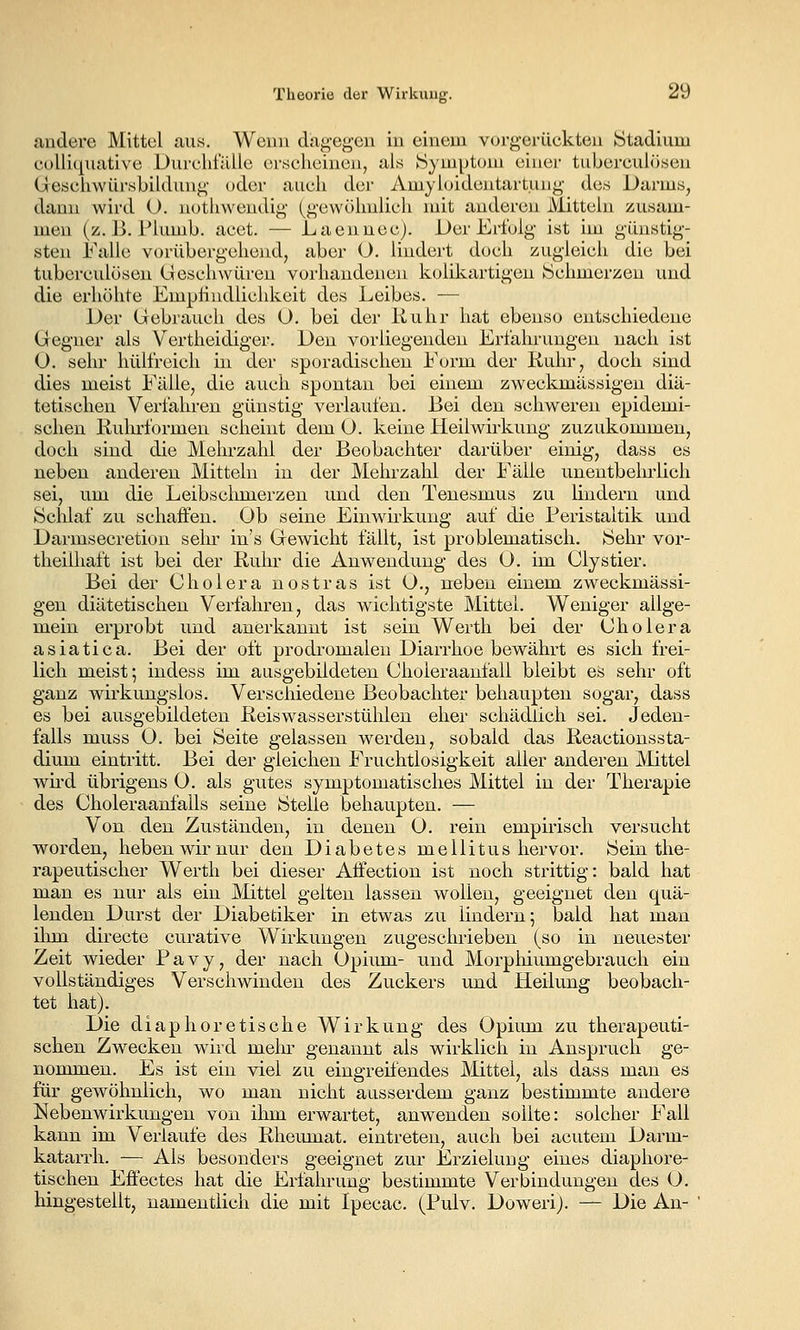 andere Mittel aus. Wenn diagegen in einem vorgerückten Stadium collicj^uative Durchfälle orsclicinen, als Symptom einer tuberculösen Geschwürsbiklung oder auch der Amyhndentartung des Darms, dann wird U. nothwendig (gewöhnlich mit anderen Mitteln zusam- men (z. ß. Plumb. acet. — Laennec). Der Erfolg ist im günstig- sten Falle vorübergehend, aber O. lindert doch zugleich die bei tuberculösen Geschwüren vorhandenen kolikartigen Schmerzen und die erhöhte Emphndiichkeit des Leibes. — Der Gebrauch des O. bei der Ruhr hat ebenso entschiedene Gegner als Vertheidiger. Den vorliegenden Erfahrungen nach ist O. sehr hülfreich in der sporadischen Form der Ruhr, doch sind dies meist Fälle, die auch spontan bei einem zweckmässigen diä- tetischen Verfahren günstig verlaufen. Bei den schweren epidemi- schen Rulu'formen scheint dem 0. keine Heilwirkung zuzukommen, doch sind die Mehrzahl der Beobachter darüber einig, dass es neben anderen Mitteln in der Mehrzahl der Fälle unentbelu-lich sei, um die Leibsclunerzen und den Teuesmus zu lindern und Sclilaf zu schaffen. Ob seine Einwirkung auf die Peristaltik und Darmsecretion sein- in's Gewicht fällt, ist problematisch. Sehr vor- theilhaft ist bei der Ruin- die Anwendung des 0. im Clystier. Bei der Cholera nostras ist 0., neben einem zweckmässi- gen diätetischen Verfahren, das wichtigste Mittel. Weniger allge- mein erprobt und anerkannt ist sein Werth bei der Cholera asiatica. Bei der oft prodromalen Diarrhoe bewährt es sich frei- lich meist; indess im ausgebildeten Choleraanfall bleibt es sehr oft ganz wirkungslos. Verschiedene Beobachter behaupten sogar, dass es bei ausgebildeten Reiswasserstühlen eher schädlich sei. Jeden- falls muss O. bei Seite gelassen werden, sobald das Reactionssta- dium eintritt. Bei der gleichen Fruchtlosigkeit alier anderen Mittel wii'd übrigens 0. als gutes symptomatisches Mittel in der Therapie des Choleraanfalls seine Stelle behaupten. — Von den Zuständen, in denen O. rein empirisch versucht worden, heben wir nur den Diabetes mellitus hervor. Sein the- rapeutischer Werth bei dieser Affection ist noch strittig: bald hat man es nur als ein Mittel gelten lassen wollen, geeignet den quä- lenden Durst der Diabetiker in etwas zu lindern 5 bald hat man ilmi directe curative Wirkungen zugeschrieben (so in neuester Zeit wieder Pavy, der nach Opium- und Morphiumgebrauch ein vollständiges Verschwinden des Zuckers und Heilung beobach- tet hat). Die diaphoretische Wirkung des Opium zu therapeuti- schen Zwecken wird mehr genannt als wirklich in Anspruch ge- nommen. Es ist ein viel zu eingreifendes Mittel, als dass man es für gewöhnlich, wo man nicht ausserdem ganz bestimmte andere Nebenwirkungen von ihm erwartet, anwenden sollte: solcher Fall kann im Verlaufe des Rheiunat. eintreten, auch bei acutem Darm- katarrh. — Als besonders geeignet zur Erzielung eines diaphore- tischen Effectes hat die Erfahrung bestimmte Verbindungen des O. hingestellt, namentlich die mit Ipecac. (Pulv. Dowerij. — Die An-
