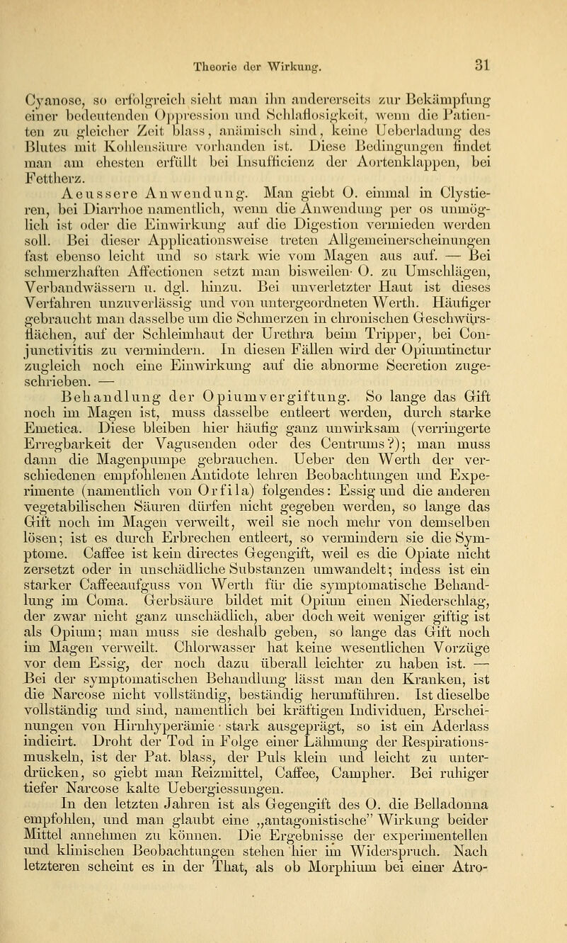 CyanosG, so erfolgreich sieht man ihn andererseits zur Bekämpfung einer bedeutenden ()])])ressi()n und 8chlaflosigk(Mt, wenn die J-'atien- ten zu gleicher Zeit bhiss, anämiscli sind, Icehie Ucberladuug des Bhites mit Kohlensäure vorhanden ist. Diese Bedingungen iindet man am ehesten erfüllt bei Insuflicienz der Aortenklappen, bei Fettherz. Aeussere Anwendung. Man giebt O. einmal in Clystie- ren, bei Diarrhoe namentlich, Avenn die Anwendung per os unmög- lich ist oder die Einwirkung auf die Digestion vermieden werden soll. Bei dieser Applicationsweise treten Allgemeinerscheinungen fast ebenso leicht und so stark wie vom Magen aus auf. — Bei schmerzhaften AfFectionen setzt man bisweilen- O. zu Umschlägen, Verbandwässern u. dgh hinzu. Bei unverletzter Haut ist dieses Verfahren unzuverlässig und von untergeordneten Werth. Häufiger gebraucht man dasselbe um die Schmerzen in chronischen Greschwü,rs- ilächen, auf der Schleimhaut der Urethra beim Tripper, bei Con- junctivitis zu vermindern. In diesen Fällen wird der Opiumtinctur zugleich noch eine Einwirkung auf die abnorme Secretion zuge- schrieben. — Behandlung der Opiumvergiftung. So lange das Gift noch im Magen ist, muss dasselbe entleert werden, durch starke Emetica. Diese bleiben hier häufig ganz unwii'ksam (verringerte Erregbarkeit der Vagusenden oder des Centrums?); man muss dann die Magenpumpe gebrauchen. Ueber den Werth der ver- scliiedenen empfohlenen Antidote lehren Beobachtungen und Expe- rimente (namentlich von Orfila) folgendes: Essig und die anderen vegetabilischen Säuren dürfen nicht gegeben werden, so lange das Gift noch im Magen verweilt, weil sie noch mehr von demselben lösen; ist es durch Erbrechen entleert, so vermindern sie die Sym- ptome. Caffee ist kein directes Gegengift, weil es die Opiate nicht zersetzt oder in unschädliche Substanzen umwandelt; indess ist ein starker Caffeeaufguss von Werth für die symptomatische Behand- lung im Coma. Gerbsäure bildet mit Opium einen Niederschlag, der zwar nicht ganz unschädlich, aber doch weit weniger giftig ist als Opiiun; man muss sie deshalb geben, so lange das Gift noch im Magen verweilt. Chlorwasser hat keine wesentlichen Vorzüge vor dem Essig, der noch dazu überall leichter zu haben ist. — Bei der symptomatischen Behandlung lässt man den Kranken, ist die Narcose nicht vollständig, beständig herumführen. Ist dieselbe vollständig und sind, namentlich bei kräftigen Individuen, Erschei- nungen von Hirnhyperämie ■ stark ausgeprägt, so ist ein Aderlass indicirt. Droht der Tod in Folge einer Lähmung der Respirations- muskeln, ist der Fat. blass, der Puls klein und leicht zu unter- drücken, so giebt man Reizmittel, Caifee, Campher. Bei ruhiger tiefer Narcose kalte Uebergiessungen. In den letzten Jahren ist als Gegengift des O. die Belladonna empfohlen, und man glaubt eine „antagonistische Wirkung beider Mittel annehmen zu können. Die Ergebnisse der experimentellen und klinischen Beobachtungen stehen hier im Widerspruch. Nach letzteren scheint es in der That, als ob Morphium bei einer Atro-