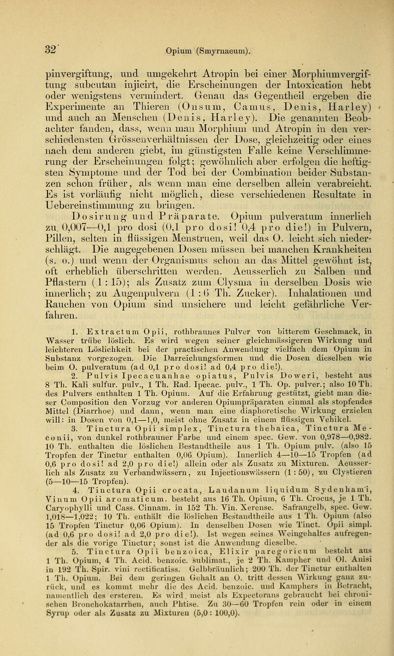 pinvergiftung, und umgekehrt Atropin bei einer Morphiumvergif- tung subcutan injicirt, die Erscheinungen der Intoxication hebt oder wenigstens vermindert. Genau das Gegentheil ergeben die Experimente an Thieren (Onsum, Camus, Denis, Harley) und auch an Menschen (Denis, Harley). Die genannten Beob- achter fanden, dass, wenn man Morphium und Atropin in den ver- schiedensten Grrössenverhältuissen der Dose, gleichzeitig oder eines nach dem anderen giebt, im günstigsten Falle keine Verschlimme- rung der Erscheinungen folgt; gewöhnlich aber erfolgen die heftig- sten Symptome und der Tod bei der Combinatiou beider Substan- zen schon früher, als wenn man eine derselben allein verabreicht. Es ist vorläufig nicht möglich, diese verschiedenen Resultate in Uebereinstimmung zu bringen. D 0 s i r u n g und Präparate. Ojjium pulveratum innerlich zu. 0,007—0,1 pro dosi (0,1 pro dosi! 0,4 pro die!) in Pulvern, Pillen, selten in flüssigen Menstruen, weil das O. leicht sich nieder- sclilägt. Die angegebenen Dosen müssen bei manchen Krankheiten (s. o.) und wenn der Organismus schon an das Mittel gewöhnt ist, oft erheblich überschritten werden. Aeusserlich zu Salben und Pflastern (1: 15); als Zusatz zum Clysma in derselben Dosis wie innerlich*, zu Augenpulvern (1 : (3 Th. Zucker). Inhalationen und Rauchen von Opium sind unsichere und leicht gefährliche Ver- fahren. 1. Extractum Opii, rothbraunes Pulver von bitterem Geschmack, in Wasser trübe löslich. Es wird wegen seiner gleichniässigeren Wirkung und leichteren Löslichkeit bei der pi'actisclien Anwendung vielfach dem Opium in Substanz vorgezogen. Die Darreichungsformen und die Dosen dieselben wie beim O. pulveratum (ad 0,1 pro dosi! ad 0,4 pro die!). 2. Pulvis Ipecacuanhae opiatus, Pulvis Doweri, besteht aus 8 Th. Kali sulfur. pulv., 1 Th. Ead. Ipecac. pulv., 1 Th. Op. pulver.; also 10 Th. des Pulvers enthalten 1 Th. Opium. Auf die Erfahrung gestützt, giebt man die- ser Composition den Vorzug vor anderen Opiumpräparaten einmal als stopfendes Mittel (Diai-rhoe) und dann, wenn man eine diaphoretische Wirkung erzielen will: in Dosen von 0,1—1,0, meist ohne Zusatz in einem flüssigen Vehikel. 3. Tinctura Opii simplex, Tinctura thebaica, Tinctura Me- conii, von dunkel rothbrauner Farbe und einem spec. Gew. von 0,978—0,982. 10 Th. enthalten die löslichen Bestaudtheile aus 1 Th. Opium pulv. (also 15 Tropfen der Tinctur enthalten 0,06 Opium). Innerlich 4—10—15 Tropfen (ad 0,6 pro dosi! ad 2,0 pro die!) allein oder als Zusatz zu Mixturen. Aeusser- lich als Zusatz zu Verbandwässern, zu Injectionswässern (1: 50), -zu Clystieren (5—10—15 Tropfen). 4. Tinctura Opii crocata, Laudanum liquidum Sydeuham'i, Vinum Opii aromaticum. besteht aiis 16 Th. Opium, 6 Th. Crocus, je 1 Th. Caryophylli und Cass. Cinnam. in 152 Th. Vin. Xerense. Safrangelb, spec. Gew. 1,018—1,022; 10 Th. enthält die löslichen Bestaudtheile aus 1 Th. Opium (also 15 Tropfen Tinctur 0,06 Opium). In denselben Dosen wie Tinct. Opii simpl. (ad 0,6 pro dosi! ad 2,0 pro die!). Ist wegen seines Weingehaltes aufregen- der als die vorige Tinctur; sonst ist die Anwendung dieselbe. 5. Tinctura Opii benzoica, Elixir paregoricum besteht aus 1 Th. Opium, 4 Th. Acid. benzoic. Sublimat., je 2 Th. Kampher und Ol. Auisi in 192 Th. Spir. vini rectiticatiss. Gelb))räunlich; 200 Th. der Tinctur enthalten 1 Th. Opium. Bei dem geringen Gehalt au O. tritt dessen Wirkung ganz zu- rück, und es kommt mehr die des Acid. benzoic. und Kamphers in Betracht, naiiieutlich des erstereu. Es wird. meist als Expectorans gebraucht bei chroni- schen Bronchokatarrhen, auch Phtise. Zu 30—60 Tropfen rein oder in einem Syrup oder als Zu.satz zu Mixturen (5,0 : 100,0).
