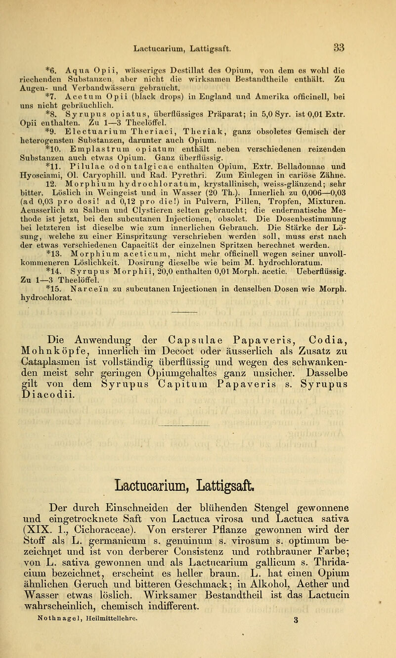 *6. Aqua Opii, wässeriges Destillat des Opium, von dem es wohl die rieclienden Substanzen, aber nicht die wirksamen Bestandtheile enthält. Zu Augen- und Verbandwässeru gebraucht. *7. Acetum Opii (black drops) in England und Amerika officinell, bei uns nicht gebräuchlich. *8. Syrupus opiatus, überflüssiges Präparat; in 5,0 Syr. ist 0,01 Extr. Opii enthalten. Zu 1—3 Theelöffel. *9. Electuariuni Theriaci, Theriak, ganz obsoletes Gemisch der heterogensten Substanzen, darunter auch Opium. *10. Eanplastrum opiatum enthält neben verschiedenen reizenden Substanzen auch etwas Opium. Ganz überflüssig. *11. Pilulae odontalgicae enthalten Opium, Extr. Belladonnae und Hyosciami, Ol. Caryophill. und Rad. Pyrethri. Zum Einlegen in cariöse Zähne. 12. Morphium hydrochloratum, krystallinisch, weiss-glänzend; sehr bitter. Löslich in Weingeist und in Wasser (20 Th.). Innerlich zu 0,006—0,03 (ad 0,03 pro dosi! ad 0,12 pro die!) in Pulvern, Pillen, Tropfen, Mixturen. Aeusserlich zu Salben und Clystieren selten gebraucht; die endermatische Me- thode ist jetzt, bei den subcutanen Injectionen, obsolet. Die Dosenbestimraung bei letzteren ist dieselbe wie zum innerlichen Gebrauch. Die Stärke der Lö- sung, welche zu einer Einspritzung verschrieben werden soll, muss erst nach der etwas verschiedenen Capacität der einzelnen Spritzen berechnet werden. *13. Morphium aceticum, nicht mehr officinell wegen seiner unvoll- kommeneren Löslichkeit. Dosirung dieselbe wie beim M. hydrochloratum. *14. Syrupus Morphii, 20,0 enthalten 0,01 Morph, acetic. Ueberflüssig. Zu 1—3 Theelöffel. *15. Narcein zu subcutanen Injectionen in denselben Dosen wie Morph, hydrochlorat. Die Anwendung der Capsulae Papaveris, Codia, Mohnköpfe, innerlich im Decoct oder äusserlich als Zusatz zu Cataplasmen ist vollständig überflüssig und wegen des schwanken- den meist sehr geringen Opiumgehaltes ganz unsicher. Dasselbe gilt von dem Syrupus Capitum Papaveris s. Syrupus Diacodii. Lactucarium, Lattigsaft. Der durch Einschneiden der blühenden Stengel gewonnene und eingetrocknete Saft von Lactuca virosa und Lactuca sativa (XIX. 1., Cichoraceae). Von ersterer Pflanze gewonnen wird der Stoff als L. germanicum s. genuinum s, virosum s. Optimum be- zeichnet und ist von derberer Consistenz und rothbrauner Farbe; von L. sativa gewonnen und als Lactucarium gallicum s. Thrida- cium bezeichnet, erscheiut es heller braun. L. hat einen Opium ähnlichen Greruch und bitteren Greschmack; in Alkohol, Aether und Wasser etwas löslich. Wirksamer Bestandtheil ist das Lactucin wahrscheinlich, chemisch indifferent. Hothnagel, Heilmittellehre. a