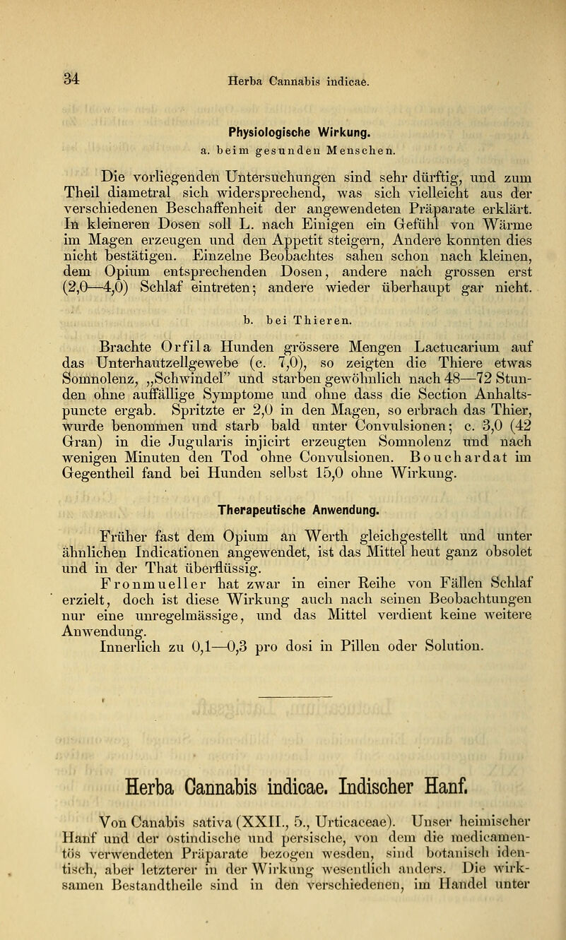 Physiologische Wiricung. a. beim gesunden Menschen. Die vorliegenden Untersuchungen sind sehr dürftig, und zum Theil diametral sich widersprechend, was sich vielleicht aus der verschiedenen Beschaffenheit der angewendeten Präparate erklärt. In kleineren Dosen soll L. nach Einigen ein Gefühl von Wärme im Magen erzeugen und den Appetit steigern, Andere konnten dies nicht bestätigen. Einzelne Beobachtes sahen schon nach kleinen, dem Opium entsprechenden Dosen, andere nach grossen erst (2,0—4,0) Schlaf eintreten; andere wieder überhaupt gar nicht. b. bei Thieren. Brachte Orfila Hunden grössere Mengen Lactucarium auf das Unterhautzellgewebe (c. 7,0), so zeigten die Thiere etwas Somnolenz, „Schwindel und starben gewöhnlich nach 48—12 Stun- den ohne auffällige Symptome und ohne dass die Section Anhalts- puncte ergab. Spritzte er 2,0 in den Magen, so erbrach das Thier, wurde benommen und starb bald unter Convulsionen; c. 3,0 (42 Gran) in die Jugularis injicirt erzeugten Somnolenz und nach wenigen Minuten den Tod ohne Convulsionen. Bouchardat im Gegentheil fand bei Hunden selbst 15,0 ohne Wirkung. Therapeutische Anwendung. Früher fast dem Opium an Werth gleichgestellt und unter ähnlichen Indicationen angewendet, ist das Mittel heut ganz obsolet und in der That überflüssig. Fronmueller hat zwar in einer Reihe von Fällen Schlaf erzielt, doch ist diese Wirkung auch nach seinen Beobachtungen nur eine unregelmässige, und das Mittel verdient keine weitere Anwendung. Innerlich zu 0,1—0,3 pro dosi in Pillen oder Solution. Herba Cannabis indicae. Indischer Hanf. Von Canabis sativa (XXII., 5., Urticaceae). Unser heimischer Hanf und der ostindische und persische, von dem die medicamen- tös verwendeten Präparate bezogen wesden, sind botanisch iden- tisch, aber letzterer in der Wirkung wesentlich anders. Die wirk- samen Bestandtheile sind in den verschiedenen, im Handel unter