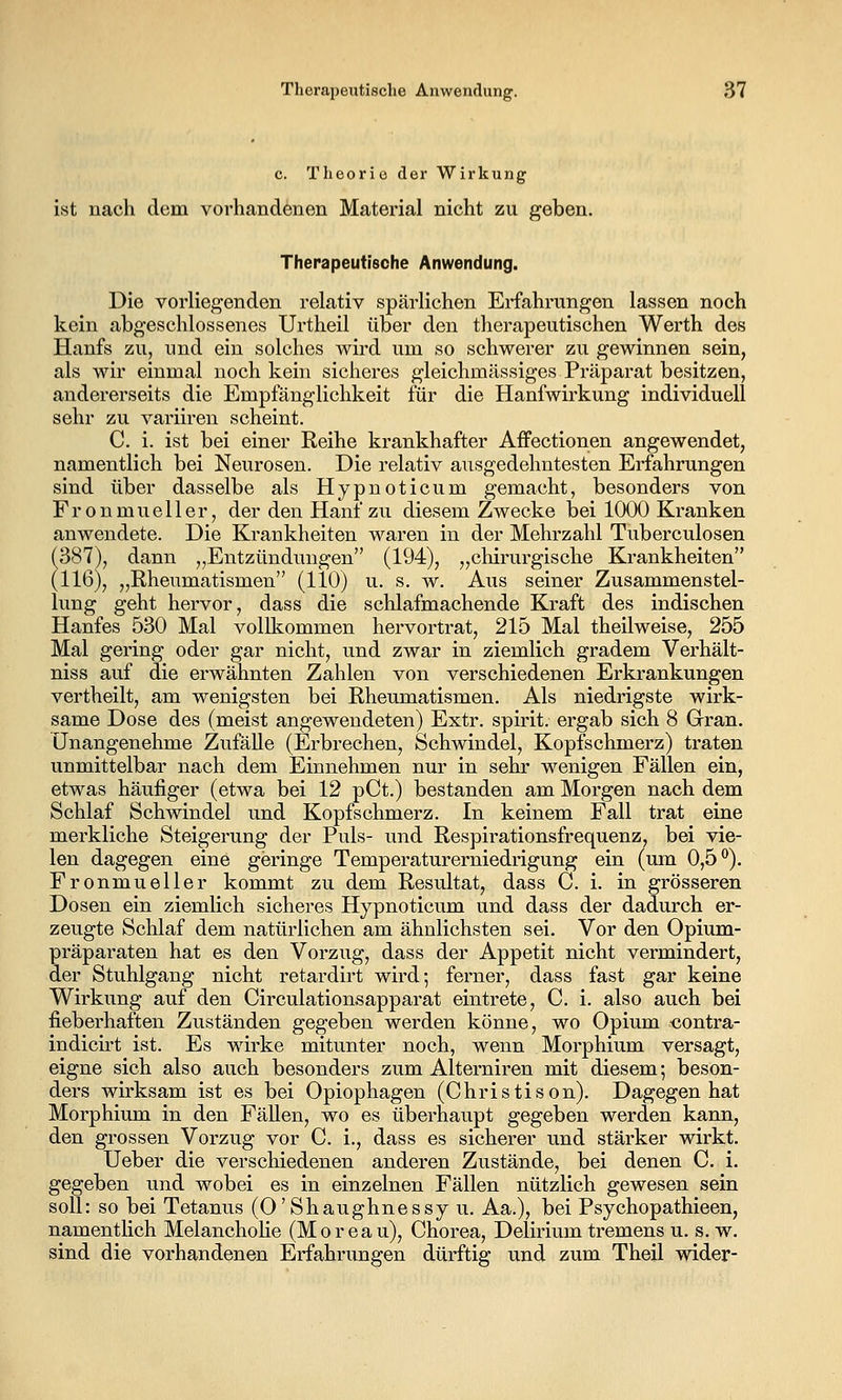 c. Theorie der Wirkung ist nach dem vorhandenen Material nicht zu geben. Therapeutische Anwendung. Die vorliegenden relativ spärlichen Erfahrungen lassen noch kein abgeschlossenes Urtheil über den therapeutischen Werth des Hanfs zu, und ein solches wird um so schwerer zu gewinnen sein, als wir einmal noch kein sicheres gleichmässiges Präparat besitzen, andererseits die Empfänglichkeit für die Hanfwii'kung individuell sehr zu variiren scheint. C. i. ist bei einer Reihe krankhafter Affectionen angewendet, namentlich bei Neurosen. Die relativ ausgedehntesten Erfahrungen sind über dasselbe als Hypnoticum gemacht, besonders von Fronmueller, der den Hanf zu diesem Zwecke bei lOCX) Kranken anwendete. Die Krankheiten waren in der Mehrzahl Tuberculosen (387), dann „Entzündungen (194), „chirurgische Krankheiten (116), „Rheumatismen (110) u. s. w. Aus seiner Zusammenstel- lung geht hervor, dass die schlafmachende Kraft des indischen Hanfes 530 Mal vollkommen hervortrat, 215 Mal theilweise, 255 Mal gering oder gar nicht, und zwar in ziemlich gradem Verhält- nis s auf die erwähnten Zahlen von verschiedenen Erkrankungen vertheilt, am wenigsten bei Rheumatismen. Als niedrigste wirk- same Dose des (meist angewendeten) Extr. spirit. ergab sich 8 Grran. Unangenehme Zufälle (Erbrechen, Schwindel, Kopfschmerz) traten unmittelbar nach dem Einnehmen nur in sehr wenigen Fällen ein, etwas häufiger (etwa bei 12 pCt.) bestanden am Morgen nach dem Schlaf Schwindel und Kopfschmerz. In keinem Fall trat eine merkliche Steigerung der Puls- und Respirationsfrequenz, bei vie- len dagegen eine geringe Temperaturerniedrigung ein (um 0,5*^). Fronmueller kommt zu dem Resultat, dass C. i. in grösseren Dosen ein ziemlich sicheres Hypnoticum und dass der dadurch er- zeugte Schlaf dem natürlichen am ähnlichsten sei. Vor den Opium- präparaten hat es den Vorzug, dass der Appetit nicht vermindert, der Stuhlgang nicht retardirt wird; ferner, dass fast gar keine Wirkung auf den Circulationsapparat eintrete, C. i. also auch bei fieberhaften Zuständen gegeben werden könne, wo Opium «ontra- indicirt ist. Es wirke mitunter noch, wenn Morphium versagt, eigne sich also auch besonders zum Alterniren mit diesem; beson- ders wirksam ist es bei Opiophagen (Christison). Dagegen hat Morphium in den Fällen, wo es überhaupt gegeben werden kann, den grossen Vorzug vor C. i., dass es sicherer und stärker wirkt. Ueber die verschiedenen anderen Zustände, bei denen C. i. gegeben und wobei es in einzelnen Fällen nützlich gewesen sein soll: so bei Tetanus (O'Shaughnessy u. Aa.), bei Psychopathieen, namentlich MelanchoKe (Moreau), Chorea, Delirium tremens u. s. w. sind die vorhandenen Erfahrungen dürftig und zum Theil wider-