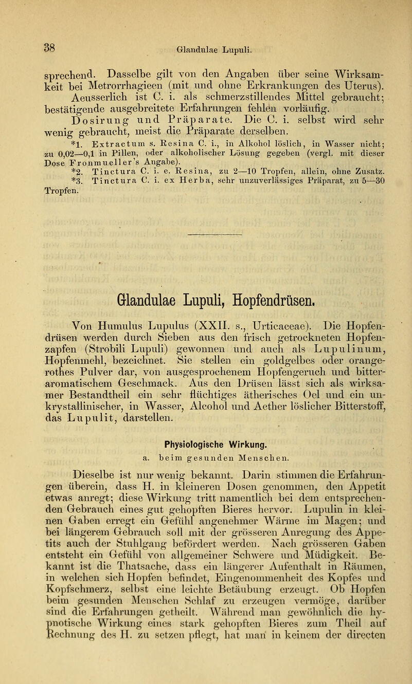 C» Glandulae Lupuli. sprechend- Dasselbe gilt von den Angaben über seine Wirksam- keit bei Metrorrhagieen (mit und ohne Erkrankungen des Uterus). Aeusserlich ist C. i. als schmerzstillendes Mittel gebraucht; bestätigende ausgebreitete Erfahrungen fehlen vorläufig. Dosirung und Präparate. Die C. i. selbst wird sehr wenig gebraucht, meist die Präparate derselben. *1. Extractum s. Kesina C. i., in Alkohol löslich, in Wasser nicht; zu 0,02—0,1 in Pillen, oder alkoholischer Lösung gegeben (vergl. mit dieser Dose Fronmueller's Angabe). *2. Tinctura C. i. e. Eesina, zu 2—10 Tropfen, allein, ohne Zusatz. *3. Tinctura C. i. ex Herba, sehr unzuverlässiges Präparat, zu 5—30 Tropfen. Glandulae Lupuli, Hopfendrüsen. Von Humulus Lupulus (XXII. s., Urticaceae). Die Hopfen- drüsen werden durch Sieben aus den frisch getrockneten Hopfen- zapfen (Strobili Lupuli) gewonnen und auch als Lupulinum, Hopfenmehl, bezeichnet. Sie stellen ein goldgelbes oder orange- rothes Pulver dar, von ausgesprochenem Plopfengeruch und bitter- aromatischem Geschmack. Aus den Drüsen lässt sieh als wirksa- mer Bestandtheil ein sehr flüchtiges ätherisches Oel und ein un- krystallinischer, in Wasser, Alcohol und Aether löslicher Bitterstoff, das Lupulit, darstellen. Physiologische Wirkung. a. beim gesunden Menschen. Dieselbe ist nur wenig bekannt. Darin stimmen die Erfahrun- gen überein, dass H. in kleineren Dosen genommen, den Appetit etwas anregt; diese Wirkung tritt namentlich bei dem entsprechen- den Gebrauch eines gut gehopften Bieres hervor. Lupulin in klei- nen Gaben erregt ein Gefühl angenehmer Wärme im Magen; und bei längerem Gebrauch soll mit der grösseren Anregung des Appe- tits auch der Stuhlgang befördert werden. Nach grösseren Gaben entsteht ein Gefühl von allgemeiner Schwere und Müdigkeit. Be- kannt ist die Thatsache, dass ein längerer Aufenthalt in Räumen, in welchen sich Hopfen befindet, Eingenommenheit des Kopfes und Kopfschmerz, selbst eine leichte Betäubung erzeugt. Ob Hopfen beim gesunden Menschen Schlaf zu erzeugen vermöge, darüber sind die Erfahrungen getheilt. Während man gewöhnlich die hy- pnotische Wirkung eines stark gehopften l^ieres zum Theil auf Kechnung des H. zu setzen pflegt, hat man in keinem der directen