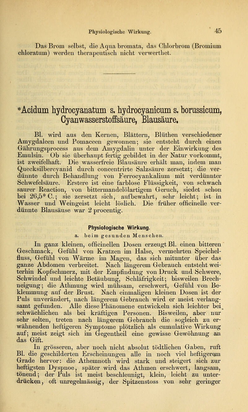 Das Brom selbst, die Aqua broraata, das Chlorbrom (Bromium chloratum) werden therapeutisch nicht verwerthet. *Acidum hydrocyanatum s. hydrocyanicum s. borussicum, Oyanwasserstoffsäure, Blausäure. Bl. wird aus den Kernen, Blättern, Blüthen verschiedener Amygdaleen und Pomaceen gewonnen; sie entsteht durch einen Gährungsprocess aus dem Amygdalin unter der Einwirkung des Emulsin. Ob sie überhaupt fertig gebildet in der Natur voi'kommt, ist zweifelhaft. Die wasserfreie Blausäure erhält man, indem man Quecksilbercyanid durch concentrirte Salzsäure zersetzt; die ver- dünnte durch Behandlung von Ferrocyankalium mit verdünnter Schwefelsäure. Erstere ist eine farblose Flüssigkeit, von schwach saurer Reaction, von bittermandelölartigem Geruch, siedet schon bei 26,5 C; sie zersetzt sich, aufbewahrt, sehr leicht; ist in Wasser und Weingeist leicht löslich. Die früher officinelle ver- dünnte Blausäuse war 2 procentig. Physiologische Wirkung. a. beim gesunden Menschen. In ganz kleinen, officinellen Dosen erzeugt Bl. einen bitteren Geschmack, Gefühl von Kratzen im Halse, vermehrten Speichel- fluss, Gefühl von Wärme im Magen, das sich mitunter über das ganze Abdomen verbreitet. Nach längerem Gebrauch entsteht wei- terhin Kopfschmerz, mit der Empfindung von Druck und Schwere, Schwindel und leichte Betäubung, Schläfrigkeit; bisweilen Brech- neigung; die Athmung wird mühsam, erschwert, Gefühl von Be- klemmung auf der Brust. Nach einmaligen kleinen Dosen ist der Puls unverändert, nach längerem Gebrauch wird er meist verlang- samt gefunden. Alle diese Phänomene entwickeln sich leichter bei^ schwächlichen als bei kräftigen Personen. Bisweilen, aber nur sehr selten, treten nach längerem Gebrauch die sogleich zu er- wähnenden heftigeren Symptome plötzlich als cumulative Wh-kung auf; meist zeigt sich im Gegentheil eine gewisse Gewöhnung an das Gift. In grösseren, aber noch nicht absolut tödtlichen Gaben, ruft Bl. die geschilderten Erscheinungen alle in noch viel heftigerom Grade hervor: die Athemnoth wird stark und steigert sich zur heftigsten Dyspnoe, später wird das Athmen erschwert, langsam, tönend; der Puls ist meist beschleunigt, klein, leicht zu unter- drücken, oft unregelmässig, der Spitzenstoss von sehr geringer