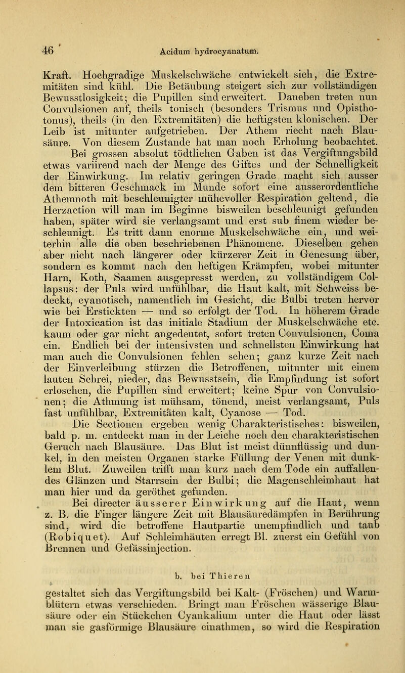 Kraft. Hochgradige Muskelschwäche entwickelt sich, die Extre- mitäten sind kühl. Die Betäubung steigert sich zur vollständigen Bewusstlosigkeit; die Pupillen sind erweitert. Daneben treten nun Convulsionen auf, theils tonisch (besonders Trismus und Opistho- tonus), theils (in den Extremitäten) die heftigsten klonischen. Der Leib ist mitunter aufgetrieben. Der Athem riecht nach Blau- säure. Von diesem Zustande hat man noch Erholung beobachtet. Bei grossen absolut tödtlichen Gaben ist das Vergiftungsbild etwas variirend nach der Menge des Griftes und der Schnelligkeit der Einwirkung. Im relativ geringen Grade macht sich ausser dem bitteren Geschmack im Munde sofort eine ausserordentliche Athemnoth mit beschleunigter mühevoller Respiration geltend, die Herzaction will man im Beginne bisweilen beschleunigt gefunden haben, später wird sie verlangsamt und erst sub finem wieder be- schleunigt. Es tritt dann enorme Muskelschwäche ein, und wei- terhin alle die oben beschriebenen Phänomene. Dieselben gehen aber nicht nach längerer oder kürzerer Zeit in Genesung über, sondern es kommt nach den heftigen Krämpfen, wobei mitunter Harn, Koth, Saamen ausgepresst werden, zu vollständigem Col- lapsus: der Puls wird unfühlbar, die Haut kalt, mit Schweiss be- deckt, cyanotisch, namentlich im Gesicht, die Bulbi treten hervor wie bei Erstickten — und so erfolgt der Tod. In höherem Grade der Intoxication ist das initiale Stadium der Muskelschwäche etc. kaum oder gar nicht angedeutet, sofort treten Convulsionen, Coma ein. Endlich bei der intensivsten und schnellsten Einwirkung hat man auch die Convulsionen fehlen sehen; ganz kurze Zeit nach der Einverleibung stürzen die Betroffenen, mitunter mit einem lauten Schrei, nieder, das Bewusstsein, die Empfindung ist sofort erloschen, die Pupillen sind erweitert; keine Spur von Convulsio- nen; die Athmung ist mühsam, tönend, meist verlangsamt. Puls fast unfühlbar, Extremitäten kalt, Cyanose — Tod. Die Sectionen ergeben wenig Charakteristisches: bisweilen, bald p. m. entdeckt man in der Leiche noch den charakteristischen Geruch nach Blausäure. Das Blut ist meist dünnflüssig und dun- kel, in den meisten Organen starke Füllung der Venen mit dunk- lem Blut. Zuweilen trifft man kurz nach dem Tode ein auffallen- des Glänzen und Starrsein der Bulbi; die Magenschleimhaut hat man hier und da geröthet gefunden. Bei directer äusserer Einwirkung auf die Haut, wenn z. B. die Finger längere Zeit mit Blausäuredämpfen in Berührung sind, wird die betroffene Hautpartie unempfindlich und taub (Robiquet). Auf Schleimhäuten erregt Bl. zuerst ein Gefühl von Brennen und Gefässinjection. b. bei Thieren gestaltet sich das Vergiftungsbild bei Kalt- (Fröschen) und Warm- blütern etwas verschieden. Bringt man Fröschen wässerige Blau- säure oder ein Stückchen Cyankalium unter die Haut oder lässt man sie gasförmige Blausäure cinathmen, so wird die Respiration