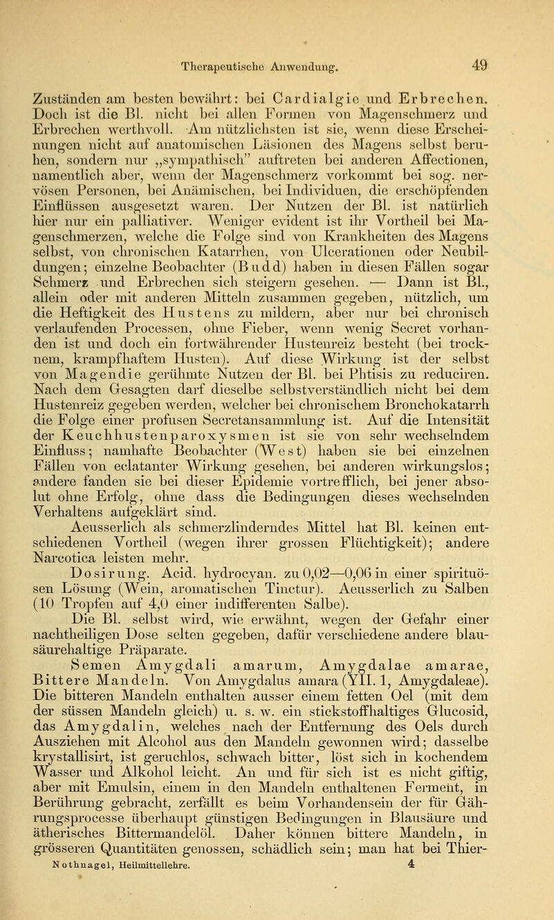 Zuständen am besten bewährt: bei Cardialgie und Erbrechen. Doch ist die Bl. nicht bei allen Formen von Magenschmerz und Erbrechen wcrthvoll. Am nützlichsten ist sie, wenn diese Erschei- nungen nicht auf anatomischen Läsionen des Magens selbst beru- hen, sondern nur „sympathisch auftreten bei anderen Affectionen, namentlich aber, wenn der Magenschmerz vorkommt bei sog. ner- vösen Personen, bei Anämischen, bei Individuen, die erschöpfenden Einflüssen ausgesetzt waren. Der Nutzen der Bl. ist natürlich hier nur ein palliativer. Weniger evident ist ihr Vortheil bei Ma- genschmerzen, welche die Folge sind von Krankheiten des Magens selbst, von chronischen Katarrhen, von Ulcerationen oder Neubil- dungen ; einzelne Beobachter (B u d d) haben in diesen Fällen sogar Schmerz und Erbrechen sich steigern gesehen. •— Dann ist BL, allein oder mit anderen Mitteln zusammen gegeben, nützlich, um die Heftigkeit des Hustens zu mildern, aber nur bei chronisch verlaufenden Processen, ohne Fieber, wenn wenig Secret vorhan- den ist und doch ein fortwährender Hustenreiz besteht (bei trock- nem, krampfhaftem Husten). Auf diese Wirkung ist der selbst von Magendie gerühmte Nutzen der Bl. bei Phtisis zu reduciren. Nach dem Gesagten darf dieselbe selbstverständlich nicht bei dem Hustenreiz gegeben werden, welcher bei chronischem Bronchokatarrh die Folge einer profusen Secretansammlung ist. Auf die Intensität der Keuchhustenparoxysmen ist sie von sehr wechselndem Einfluss; namhafte Beoba,chter (West) haben sie bei einzelnen Fällen von eclatanter Wirkung gesehen, bei anderen mrkungslos; andere fanden sie bei dieser Epidemie vortrefflich, bei jener abso- lut ohne Erfolg, ohne dass die Bedingungen dieses wechselnden Verhaltens aufgeklärt sind. Aeusserlich als schmerzlinderndes Mittel hat Bl. keinen ent- schiedenen Vortheil (wegen ihrer grossen Flüchtigkeit); andere Narcotica leisten mehr. Dosirung. Acid. hydrocyan. zu 0,02—0,06 in einer Spirituo- sen Lösung (Wein, aromatischen Tinctur). Aeusserlich zu Salben (10 Tropfen auf 4,0 einer indifferenten Salbe). Die Bl. selbst wird, wie erwähnt, wegen der Grefahr einer nachtheiligen Dose selten gegeben, dafür verschiedene andere blau- säurehaltige Präparate. Semen Amygdali amarum, Amygdalae amarae, Bittere Mandeln. Von Amygdalus amara (YII. 1, Amygdaleae). Die bitteren Mandeln enthalten ausser einem fetten Oel (mit dem der süssen Mandeln gleich) u. s. w. ein stickstoffhaltiges Glucosid, das Amygdalin, welches nach der Entfernung des Oels durch Ausziehen mit Alcohol aus den Mandeln gewonnen wird; dasselbe krystaUisirt, ist geruchlos, schwach bitter, löst sich in kochendem Wasser und Alkohol leicht. An und für sich ist es nicht giftig, aber mit Emulsin, einem in den Mandeln enthaltenen Ferment, in Berührung gebracht, zerfällt es beim Vorhandensein der für Gräh- rungsprocesse überhaupt günstigen Bedingungen in Blausäure und ätherisches Bittermandelöl. Daher können bittere Mandeln, in grösseren Quantitäten genossen, schädlich sein; man hat bei Thier- Nothnagel, Heilmittellehre. 4