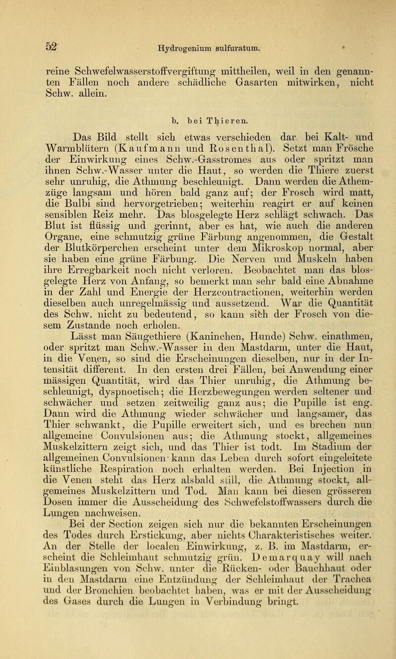 reine Schwefelwasserstoffvergiftung mittheilen, weil in den genann- ten Fällen Schw. allein. ten Fällen noch andere schädliche Grasarten mitwirken, nicht h, bei Thieren. Das Bild stellt sich etwas verschieden dar bei Kalt- und Warmblütern (Kaufmann und Rosenthal). Setzt man Frösche der Einwirkung eines Schw.-Gasstromes aus oder spritzt man ihnen Schw.-Wasser unter die Haut, so werden die Thiere zuerst sehr unruhig, die Athmung beschleunigt. Dann werden die Athem- züge langsam und hören bald ganz auf; der Frosch wird matt, die Bulbi sind hervorgetrieben-, weiterhin reagirt er auf keinen sensiblen Reiz mein-. Das blosgelegte Herz schlägt schwach. Das Blut ist flüssig und gerinnt, aber es hat, wie auch die anderen Organe, eine schmutzig grüne Färbung angenommen, die Gestalt der Blutkörperchen erscheint unter dem Mikroskop normal, aber sie haben eine grüne Färbung. Die Nerven und Muskeln haben ihre Erregbarkeit noch nicht verloren. Beobachtet man das bios- gelegte Herz von Anfang, so bemerkt man sehr bald eine Abnahme in der Zahl und Energie der Herzcontractionen, weiterhin werden dieselben auch unregelmässig und aussetzend. War die Quantität des Schw. nicht zu bedeutend, so kann sibh der Frosch von die- sem Zustande noch erholen. Lässt man Säugethiere (Kaninchen, Hunde) Schw. einathmen, oder spritzt man Schw.-Wasser in den Mastdarm, unter die Haut, in die Ven.en, so sind die Erscheinungen dieselben, nur in der In- tensität different. In den ersten drei Fällen, bei Anwendung einer massigen Quantität, wird das Thier unruhig, die Athmung be- schleunigt, dyspnoetisch -, die Herzbewegungen werden seltener und schwächer und setzen zeitweilig ganz aus; die Pupille ist eng. Dann wird die Athmung wieder schwächer und langsamer, das Thier schwankt, die Pupille erweitert sich, und es brechen nun allgemeine Convulsionen aus; die Athmung stockt, allgemeines Muskelzittern zeigt sich, und das Thier ist todt. Im Stadium der allgemeinen Convulsionen • kann das Leben durch sofort eingeleitete künstliche Resph-ation noch erhalten werden. Bei Injection in die Venen steht das Herz alsbald still, die Athmung stockt, all- gemeines Muskelzittern und Tod. Mau kann bei diesen grösseren Dosen immer die Ausscheidung des Schwefelstoffwassers durch die Lungen nachweisen. Bei der Section zeigen sich nur die bekannten Erscheinungen des Todes durch Erstickung, aber nichts Charakteristisches weiter. An der Stelle der localen Einwirkung, z. B. im Mastdarm, er- scheint die Schleimhaut schmutzig grün. Demarquay will nach Einblasungen von Schw. unter die Rücken- oder Bauchhaut oder in den Mastdarm eine Entzündung der Schleimhaut der Trachea und der Bronchien beobachtet haben, was er mit der Ausscheidung des Gases durch die Lungen in Verbindung bringt.