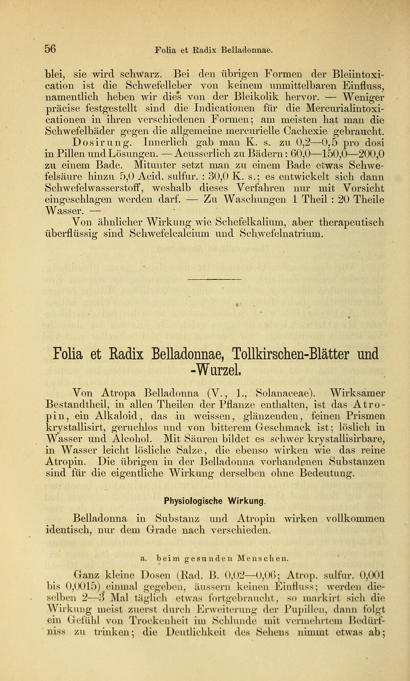 blei, sie wird schwarz. Bei den übrigen Formen der Bleiintoxi- cation ist die Schwefelleber von keinem unmittelbaren Einfluss, namentlich heben wir dies von der Bleikolik hervor. — Weniger präcise festgestellt sind die Indicationen füi' die Mercurialintoxi- cationen in ihren verschiedenen Formen; am meisten hat man die Schwefelbäder gegen die allgemeine mercurielle Cachexie gebraucht. Dosirnng. Innerlich gab man K. s. zu 0,2—0,5 pro dosi in Pillen und Lösungen. —Aeusserlich zu Bädern: 60,0—150,0—200,0 zu einem Bade. Mitunter setzt man zu einem Bade etwas Schwe- felsäure hinzu 5,0 Acid. sulfur. : 30,0 K. s.-, es entwickelt sich dann Schwefelwasserstoff, weshalb dieses Verfahren nur mit Vorsicht eingeschlagen werden darf. — Zu Waschungen 1 Theil : 20 Theile Wasser. — Von ähnlicher Wirkung wie Schefelkalium, aber therapeutisch überflüssig sind Schwefelcalcium und Schwefelnatrium. Folia et Radix Belladonnae, Tollkirschen-Blätter und -Wurzel, Von Atropa Belladonna (V., 1., Solanaceae). Wirksamer Bestandtheil, in allen Theilen der Pflanze enthalten, ist das Atro- p i n, ein Alkaloid, das in weissen, glänzenden, feinen Prismen krystallisirt, geruchlos und von bitterem Geschmack ist; löslich in Wasser und Alcohol. Mit Säuren bildet es schwer krystallisirbare, in Wasser leicht lösliche Salze, die ebenso wirken wie das reine Atropin. Die übrigen in der Belladonna vorhandenen Substanzen sind für die eigentliche Wirkung derselben ohne Bedeutung. Physiologische Wiricung. Belladonna in Substanz und Atropin wirken vollkommen identisch, nur dem Grade nach verschieden. a. beim gesunden Menschen. Ganz kleine Dosen (Rad. B. 0,(J2—0,0(); Atrop. sulfur. 0,001 bis 0,0015) einmal gegeben, äussern keinen Einfluss; werden die- selben 2—3 Mal täglicli etwas fortgebraucht, so markirt sich die Wirkung meist zuerst durch Erweiterung der Pupillen, dann folgt ein Gefühl von Trockenheit im Schlünde mit vermehrtem Bedürf-  niss zu trinken; die Deutlichkeit des Sehens nimmt etwas ab;