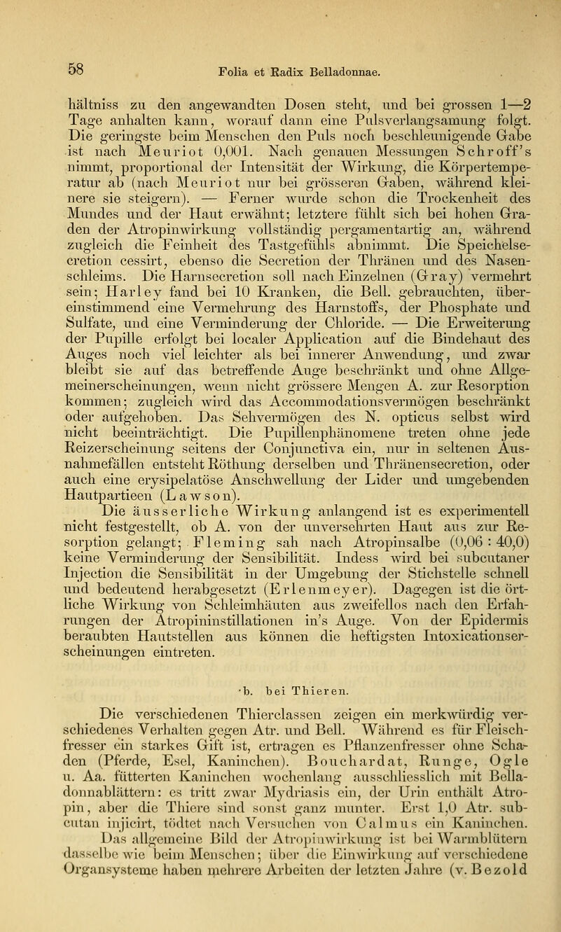 hältniss zu den angewandten Dosen steht^ und bei grossen 1—2 Tage anhalten kann, worauf dann eine Palsverlangsamung folgt. Die geringste beim Menschen den Puls noch beschleunigende Gabe ist nach Meuriot 0,001. Nach genauen Messungen S ehr off s nimmt, proportional der Intensität der Wirkung, die Körpertempe- ratur ab (nach Meuriot nur bei grösseren Graben, während klei- nere sie steigern). — Ferner wurde schon die Trockenheit des Mundes und der Haut erwähnt; letztere fühlt sich bei hohen Gra- den der Atropinwirkung vollständig pergamentartig an, während zugleich die Feinheit des Tastgefühls abnimmt. Die Speichelse- cretion cessirt, ebenso die Secretion der Thränen und des Nasen- schleims. Die Harnsecretion soll nach Einzelnen (Gray) vermehrt sein; Harley fand bei 10 Kranken, die Bell, gebrauchten, über- einstimmend eine Vermehrung des Harnstoffs, der Phosphate und Sulfate, und eine Verminderung der Chloride. — Die Erweiterung der Pupille erfolgt bei localer Application auf die Bindehaut des Auges noch viel leichter als bei innerer Anwendung, und zwar bleibt sie auf das betreffende Auge beschränkt und ohne Allge- meinerscheinungen, wenn nicht grössere Mengen A. zur Resorption kommen; zugleich wird das Accommodationsvermögen beschränkt oder aufgehoben. Das Sehvermögen des N. opticus selbst wird nicht beeinträchtigt. Die Pupillenphänomene treten ohne jede Reizerscheinung seitens der Conjunctiva ein, nur in seltenen Aus- nahmefällen entsteht Röthung derselben und Thränensecretion, oder auch eine erysipelatöse Anschwellung der Lider und umgebenden Hautpartieen (L a w s o n). Die äusserliche Wirkung anlangend ist es experimentell nicht festgestellt, ob A. von der unversehrten Haut aus zur Re- sorption gelangt; Fleming sah nach Atropinsalbe (0,06:40,0) keine Verminderung der Sensibilität. Indess wird bei subcutaner Injection die Sensibilität in der Umgebung der Stichstelle schnell und bedeutend herabgesetzt (Erlenmeyer). Dagegen ist die ört- liche Wirkung von Schleimhäuten aus zweifellos nach den Erfah- rungen der Atropininstillationen in's Auge. Von der Epidermis beraubten Hautstellen aus können die heftigsten Intoxicationser- scheinungen eintreten. •b. bei Thieren. Die verschiedenen Thierclassen zeigen ein merkwürdig ver- schiedenes Verhalten gegen Atr. und Bell. Während es für Fleisch- fresser ein starkes Gift ist, ertragen es Pflanzenfresser ohne Scha- den (Pferde, Esel, Kaninchen). Bouchardat, Runge, Ogle u. Aa. fütterten Kaninchen wochenlang ausschliesslich mit Bella- donnablättern: es tritt zwar Mydriasis ein, der Urin enthält Atro- pin, aber die Thiere sind sonst ganz munter. Erst 1,0 Atr. sub- cutan injicirt, tcidtet nach Versuchen von Calmus ein Kaninchen. Das allgemeine Bild der Atropinwirkung ist bei Warmblütern dasselbe wie beim Menschen; über die Einwirkung auf verschiedene Organsysteme haben mehrere Arbeiten der letzten Jahre (v. Bezold