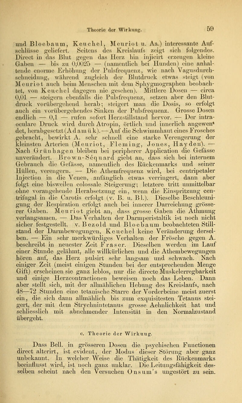 und Bloebaum, Keiichol, Meuriot u. Aa.) interessante Auf- schlüsse g-elioiert. Seitens des Kreislaufs zeigt sich folgendes. Direct in das Bhit gegen das Herz hin injicirt erzeugen kleine Gaben — bis zu 0,0025 — (uamentlich bei Hunden) eine anhal- tende enorme Erhöhung der Pulsfrequenz, wie nach Vagusdurch- schneidung, während zugleich der Blutdruck etwas steigt (von Meuriot auch beim Menschen mit dem Sphygmographen beobach- tet, von Keuchel dagegen nie gesehen). Mittlere Dosen — circa 0,01 — steigern ebenfalls die Pulsfrequenz, setzen aber den Blut- druck vorübergehend herab; steigert man die Dosis, so erfolgt auch ein vorübergehendes Sinken der Pulsfrequenz. Grosse Dosen endlich — 0,1 — rufen sofort Herzstillstand hervor. — Der intra- oculare Druck wird durch Atropin, örtlich und innerlich angewen' det, herabgesetzt (Ad amük). — Auf die Schwimmhaut eines Frosches gebracht, bewirkt A. sehr schnell eine starke Verengerung der kleinsten Arterien (Meuriot, Fleming, Jones, Hayden). ■— Nach Grünhagen bleiben bei peripherer Application die Gefässe unverändert. Brown-Sequard giebt an, dass sich bei internem Gebrauch die Gefässe, namentlich des Rückenmarks und seiner Hüllen, verengern. — Die Athemfrequenz wird, bei centripetaler Injection in die Venen, anfänglich etwas verringert, dann aber folgt eine bisweilen colossale Steigerung-, letztere tritt unmittelbar ohne vorangehende Herabsetzung ein, wenn die Einspritzung cen- trifugal in die Carotis erfolgt (v. B. u. BL). Dieselbe Beschleuni- gung der Respiration erfolgt auch bei innerer Darreichung grösse- rer Gaben. Meuriot giebt an, dass grosse Gaben die Athmung verlangsamen. — Das Verhalten der Darmperistaltik ist noch nicht sicher festgestellt, v. Bezold und Bloebaum beobachteten Still- stand der Darmbewegungen, Keuchel keine Veränderung dersel- ben. — Ein sehr merkwürdiges Verhalten der Frösche gegen A. beschreibt in neuester Zeit Fräser. Dieselben werden im Lauf einer Stunde gelähmt, alle willkürlichen und die Athembewegungen hören auf, das Herz pulsirt sehr langsam und schwach. Nach einiger Zeit (meist einigen Stunden bei der entsprechenden Menge Gift) erscheinen sie ganz leblos, nur die directe Muskelerregbarkeit und einige Herzcontractionen beweisen noch das Leben. Dann aber stellt sich, mit der allmählichen Hebung des Kreislaufs, nach 48—72 Stunden eine tetanische Starre der Vorderbeine meist zuerst ein, die sich dann allmählich bis zum exquisitesten Tetanus stei- gert, der mit dem Strychnintetanus grosse Aehnlichkeit hat und schliesslich mit abnehmender Intensität in den Normalzustand übergeht. c, Theorie der Wirkuug. Dass Bell, in grösseren Dosen die psychischen Functionen direct alterirt, ist evident, der Modus dieser Störung aber ganz unbekannt. In welcher Weise die Thätigkeit des Rückenmarks beeinflusst wird, ist noch ganz unklar. Die Leitungsfähigkeit des- selben scheint nach den Versuchen Onsum's ungestört zu sein.