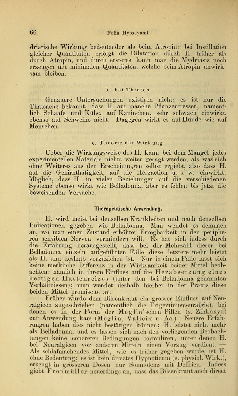 driatische Wirkung bedeutender als beim Atropin: bei Instillation gleicher Quantitäten erfolgt die Dilatation durch H. früher als durch Atropin, und durch ersteres kann man die Mydriasis noch erzeugen mit minimalen Quantitäten, welche beim Atropin unwirk- sam bleiben. b. bei Thieren. Genauere Untersuchungen existiren nicht; es ist nur die Thatsache bekannt, dass H. auf manche Pflanzenfresser, nament- lich Schaafe und Kühe, auf Kaninchen, sehr schwach einwirkt, ebenso auf Schweine nicht. Dagegen wirkt es auf Hunde wie auf Menschen. c. Theorie der Wirkung. Ueber die Wirkungsweise des H. kann bei dem Mangel jedes experimentellen Materials nichts weiter gesagt werden, als was sich ohne Weiteres aus den Erscheinungen selbst ergiebt, also dass H. auf die Gehirnthätigkeit, auf die Herzaction u. s. w. einwirkt. Möglich, dass H. in vielen Beziehungen auf die verschiedenen Systeme ebenso wirkt wie Belladonna, aber es fehlen bis jetzt die beweisenden Versuche. Therapeutische Anwendung. H. wird meist bei denselben Krankheiten und nach denselben Indicationen gegeben wie Belladonna. Man wendet es demnach an, wo man einen Zustand erhöhter Erregbarkeit in den periphe- ren sensiblen Nerven vermindern will. Es hat sich indess durch die Erfahrung herausgestellt, dass bei der Mehrzahl dieser bei Belladonna einzeln aufgeführten Fälle diese letztere mehr leistet als H. und deshalb vorzuziehen ist. Nur in einem Falle lässt sich keine merkliche Diiferenz in der Wirksamkeit beider Mittel beob- achten: nämlich in ihrem Einfluss auf die Herabsetzung eines heftigen Hustenreizes (unter den bei Belladonna genannten Verhältnissen); man wendet deshalb hierbei in der Praxis diese beiden Mittel promiscue an. Früher wurde dem Bilsenkraut ein grosser Einfluss auf Neu- ralgieen zugeschrieben (namentlich die Trigeminusneuralgie), bei denen es in der Form der Meglin'sehen Pillen (s. Zinkoxyd) zur Anwendung kam (Meglin, Valleix u. Aa.). Neuere Erfah- rungen haben dies nicht bestätigen können; H. leistet nicht mehr als Belladonna, iind es lassen sich nach den vorliegenden Beobach- tungen keine concreten Bedingungen formuliren, unter denen H. bei Neuralgieen vor anderen Mitteln einen Vorzug verdient. — Als schlafmachendes Mittel, wie es früher gegeben wiirde, ist H. ohne Bedeutung; es ist kein directes Hypuoticum (s. physiol. Wirk.), erzeugt in grösseren Dosen nur Somnolenz mit Delirien. Indess giebt Fronmüller neuerdings an, dass das Bilsenkraut auch direct