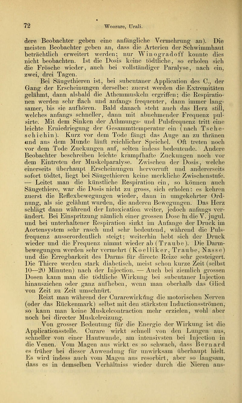 dere Beobacliter geben eine anfängliche Vermehrung an). Die meisten Beobachter geben an, dass die Arterien der Schwimmhaut beträchtlich erweitert werden; nur Winogradoff konnte dies nicht beobachten. Ist die Dosis keine tödtliche, so erholen sich die Frösche wieder, auch bei vollständiger Paralyse, nach ein, zwei, drei Tagen. Bei Säugethieren ist, bei subcutaner Application des C, der Gang der Erscheinungen derselbe: zuerst werden die Extremitäten gelähmt, dann alsbald die Athemmuskeln ergriffen; die Respiratio- nen werden sehr flach und anfangs frequecter, dann immer lang- samer, bis sie aufhören. Bald danach steht auch das Herz still, welches anfangs schneller, dann mit abnehmender Frequenz pul- sirte. Mit dem Sinken der Athmungs- und Pulsfrequenz tritt eine leichte Erniedriegung der Gesammttemperatur ein (nach Tsche- schichin). Kurz vor dem Tode fängt das Auge an zu thränen iind aus dem Miinde läuft reichlicher Speichel. Oft treten noch vor dem Tode Zuckungen auf, selten indess bedeutende. Andere Beobachter beschreiben leichte krampfhafte Zuckungen noch vor dem Eintreten der Muskelparalyse. Zwischen der Dosis, welche einerseits überhaupt Erscheinungen hervorruft und andererseits sofort tödtet, liegt bei Säugethieren keine merkliche Zwischenstufe. — Leitet man die künstliche Respiration ein, so können auch Säugethiere, war die Dosis nicht zu gross, sich erholen: es kehren zuerst die Reflexbewegungen wieder, dann in umgekehrter Ord- nung, als sie gelähmt wurden, die anderen Bewegungen. Das Herz schlägt dann während der Intoxication weiter, jedoch anfangs ver- ändert. Bei Einspritzung nämlich einer grossen Dose in die V. jugul. und bei unterhaltener Respiration sinkt im Anfange der Druck im Aortensystem sehr rasch und sehr bedeutend, während die Puls- frequenz ausserordentlich steigt; weiterhin hebt sich der Druck wieder und die Frequenz nimmt wieder ab (Traube). Die Darm- bewegungen werden sehr vermehrt (Koelliker, Traube, Nasse) und die Erregbarkeit des Darms für directe Reize sehr gesteigert. Die Thiere werden stark diabetisch, meist schon kurze Zeit (selbst 10—20 Minuten) nach der Injection. — Auch bei ziemlich grossen Dosen kann man die tödtliche Wirkung bei subcutaner Injection hinausziehen oder ganz aufheben, wenn man oberhalb das Glied von Zeit zu Zeit umschnürt. Reizt man während der Curarewirküng die motorischen Nerven (oder das Rückenmark) selbst mit den stärksten Inductionsströmen, so kann man keine Muskelcontraction mehr erzielen, wohl aber noch bei directer Muskelreizuug. Von grosser Bedeutung für die Energie der Wirkung ist die Applicationsstelle. Cm-are wirkt schnell von den Lungen aus, schneller von einer Hautwunde, am intensivsten bei Injection in die Venen. Vom Magen aus wirkt es so schwach, dass Bernard es früher bei dieser Anwendung für unwirksam überhaupt hielt. Es wird indess auch vom Magen aus i*esorbirt, aber so langsam, dass es in demselben Verhältniss wieder durch die Nieren aus-