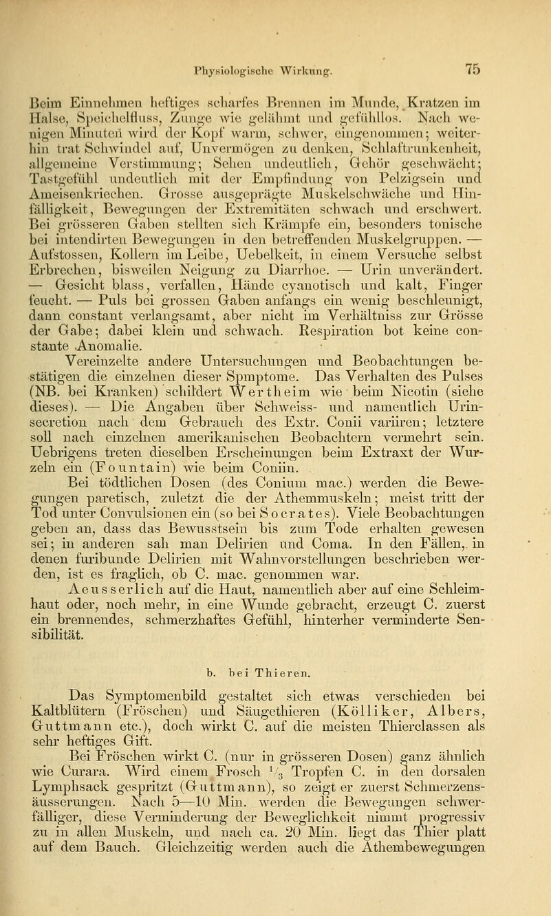 Beim Einnehmea heftijt^Gs scharfes Brennen im Munde, Kratzen im Halse, SpoichclflusSj Zun,i>'e wie g'cliUnnt und gefühllos. Nach we- nigen Minuten wird der Kopf warm, schwer, eingenommen; weiter- hin trat Schwindel auf, Unvermög'en zu denken, Schlaftrunkenheit, allgemeine Verstimmung; Sehen undeutlich. Gehör geschwächt; Tastgefühl undeutlich mit der Empfindung von Pelzigsein und Ameisenkriechen. Grosse ausgeprägte Muskelschwäche und Hin- fälligkeit, Bewegungen der Extremitäten schwach und erschwert. Bei grösseren Gaben stellten sich Krämpfe ein, besonders tonische bei intcndirten Bewegungen in den betreffenden Muskelgruppen. — Aufstosseu, Kollern im Leibe, Uebelkeit, in einem Versuche selbst Erbrechen, bisweilen Neigung zu Diarrhoe. — Urin unverändert. — Gesicht blass, verfallen, Hände cyanotisch und kalt, Finger feucht. — Puls bei grossen Gaben anfangs ein wenig beschleunigt, dann constant verlangsamt, aber nicht im Verhältniss zur Grösse der Gabe; dabei klein und schwach. Respiration bot keine con- stante .Anomalie. Vereinzelte andere Untersuchungen und Beobachtungen be- stätigen die einzelnen dieser Spmptome. Das Verhalten des Pulses (NB. bei Kranken) schildert Wert heim wie beim Nicotin (siehe dieses). — Die Angaben über Schweiss- und namentlich Urin- secretion nach dem Gebrauch des Extr. Conii variiren; letztere soll nach einzelnen amerikanischen Beobachtern vermehrt sein. Uebrigens treten dieselben Erscheinungen beim Extraxt der Wur- zeln ein (Fountain) wie beim Coniin. Bei tödtlichen Dosen (des Conium mac.) werden die Bewe- gungen paretisch, zuletzt die der Athemmuskeln; meist tritt der Tod unter Convulsionen ein (so bei S o er a t e s). Viele Beobachtungen geben an, dass das Bewusstsein bis zum Tode erhalten gewesen sei; in anderen sah man Delirien und Coma. In den Fällen,, in denen furibunde Delirien mit Wahnvorstellungen beschrieben wer- den, ist es fraglich, ob C. mac. genommen war. Aeusserlich auf die Haut, namentlich aber auf eine Schleim- haut oder, noch mehr, in eine Wunde gebracht, erzeugt C. zuerst ein brennendes, schmerzhaftes Gefühl, hinterher verminderte Sen- sibilität. b. bei Thieren. Das Symptomenbild gestaltet sich etwas verschieden bei Kaltblütern (Fröschen) und Säuge thieren (Kölliker, Albers, Guttmann etc.), doch wirkt C. auf die meisten Thierclassen als sehr heftiges Gift. Bei Fröschen wirkt C (nur in grösseren Dosen) ganz ähnlich wie Curara. Wird einem Frosch ^4 Tropfen C. in den dorsalen Lymphsack gespritzt (Guttmann), so zeigt er zuerst Schmerzens- äusserungen. Nach 5—10 Min. werden die Bewegungen schwer- fälliger, diese Verminderung der Beweglichkeit nimmt progressiv zu in allen Muskeln, und nach ca. 20 Min. liegt das Thier platt auf dem Bauch. Gleichzeitig werden auch die Athembewegungen