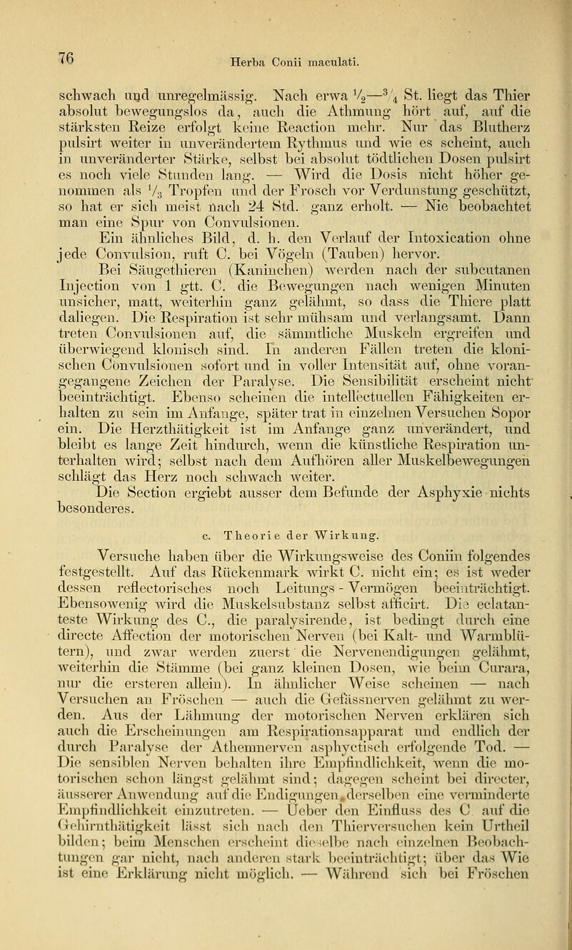 schwach uijd unregelmässig. Nach erwa Vg—^/'^ St. liegt das Thier absolut bewegungslos da, auch die Athmung hört auf, auf die stärksten Reize erfolgt keine Reaction mehr. Nur das Blutherz pulsirt weiter in unverändertem Rythmus und wie es scheint, auch in unveränderter Stärke, selbst bei absolut tödtlichen Dosen pulsirt es noch viele Stunden lang. — Wird die Dosis nicht höher ge- nommen als V3 Tropfen und der Frosch vor Verdunstung geschützt, so hat er sich meist nach 24 Std. ganz erholt. ■— Nie beobachtet man eine Spur von Convulsionen. Ein ähnliches Bild, d. h. den Verlauf der Intoxication ohne jede Convulsion, ruft C. bei Vögeln (Tauben) hervor. Bei Säugethieren (Kaninchen) werden nach der subcutanen Injection von 1 gtt. C die Bewegungen nach wenigen Minuten unsicher, matt, weiterhin ganz gelähmt, so dass die Thiere platt daliegen. Die Respiration ist sehr mühsam und verlangsamt. Dann treten Convulsionen auf, die sämmtliche Muskeln ergreifen und überwiegend klonisch sind. In anderen Fällen treten die kloni- schen Convulsionen sofort und in voller Intensität auf, ohne voran- gegangene Zeichen der Paralyse. Die Sensibilität erscheint nicht' beeinträchtigt. Ebenso scheinen die intellectuellen Fähigkeiten er- halten zu sein im Anfange, später trat in einzelnen Versuchen Sopor ein. Die Herzthätigkeit ist im Anfange ganz unverändert, und bleibt es lange Zeit hindurch, wenn die künstliche Respiration un- terhalten wird; selbst nach dem Aufhören aller Muskelbewegungeii sclilägt das Herz noch schwach weiter. Die Section ergiebt ausser dem Befunde der Asphyxie nichts besonderes. c. Theorie der Wirkung. Versuche haben über die Wirkungsweise des Coniin folgendes festgestellt. Auf das Rückenmark wirkt C. nicht ein; es ist weder dessen reflectorisches noch Leitungs - Vermögen beeinträchtigt. Ebensowenig wird die Muskelsubstanz selbst afficirt. Dia eclatan- teste Wirkung des C, die paralysirende, ist bedingt durch eine directe Aifection der motorischen Nerven (bei Kalt- und Warmblü- tern), und zwar werden zuerst die Nervenendigungen gelähmt, weiterhin die Stämme (bei ganz kleinen Dosen, wie beim Curara, nur die ersteren ahein). In ähnlicher Weise scheinen — nach Versuchen an Fröschen — auch die Grefässnerven gelähmt zu wer- den. Aus der Lähmung der motorischen Nerven erklären sich auch die Erscheinungen am Respii'ationsapparat und endlich der durch Paralyse der Athemnerven asphyctisch erfolgende Tod. — Die sensiblen Nerven behalten ihre Empfindlichkeit, wenn die mo- torischen schon längst gelähmt sind; dagegen scheint bei directer, äusserer Anwendung auf die Endigungen,derselben eine verminderte Empfindlichkeit einzutreten. ■— U(^ber den Einfluss des C auf die 0(^liirnthätigkeit lilsst sich nach den Thierversuchen kein Urtheil biklon; beim Menschen erscheint dieselbe nach einzelnen Beobach- tungen gar nicht, nach änderten stark becnuträchtigt; über das Wie ist eine Erklärung nicht möglich. — Während sich bei Fröschen