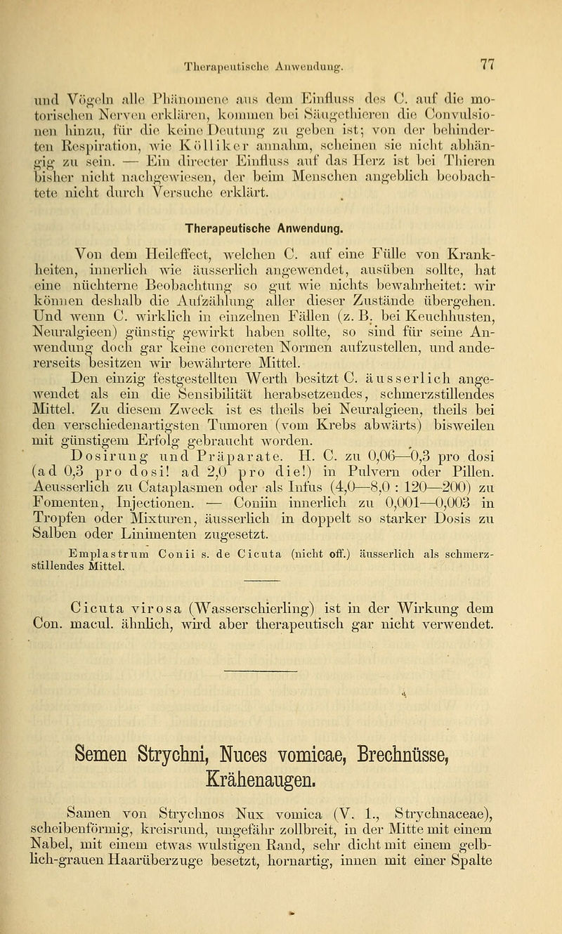 und Vögeln alle Phänomene cans dem Einfluss des C. auf die mo- torisclu'ii Nei'V(ni erklären, koimnen bei Säugethieren die Convulsio- nen hinzu, für die kehuvDeutung zu geben ist; von der behinder- ten R(>spiration, wie Kcilliker annahm, scheinen sie nicht abhän- gig zu sein. — Ein directer Einfluss auf das Herz ist bei Thieren bisher nicht nachge.Aviesen, der beim Menschen angeblich beobach- tete nicht durch Versuche erklärt. Therapeutische Anwendung. Von dem Heileffect, welchen C. auf eine Fülle von Krank- heiten, innerlich wie äusserlich angewendet, ausüben sollte, hat eine nüchterne Beobachtung so gut wie nichts bewahrheitet: wir können deshalb die Aufzählung aller dieser Zustände übergehen. Und wenn C. wirklich in einzelnen Fällen (z. B_. bei Keuchhusten, Neuralgieen) günstig gewirkt haben sollte, so sind für seine An- wendung doch gar keine concreten Normen aufzustellen, und ande- rerseits besitzen wir bewährtere Mittel. Den einzig festgestellten Werth besitzt C. äusserlich ange- wendet als ein die Sensibilität herabsetzendes, schmerzstillendes Mittel. Zu diesem Zweck ist es tlieils bei Neuralgieen, theils bei den verschiedenartigsten Tumoren (vom Krebs abwärts) bisweilen mit günstigem Erfolg gebraucht worden. Dosirung und Präparate. PL C. zu 0,06^—0,3 pro dosi (ad 0,3 pro dosi! ad 2,0 pro die!) in Pulvern oder Pillen. Aeusserlich zu Cataplasmen oder als Infus (4,0—8,0 : 120—200) zu Fomenten, Injectionen. ■— Coniin innerlich zu 0,001—0,003 in Tropfen oder Mixturen, äusserhch in doppelt so starker Dosis zu Salben oder Linimenten zugesetzt. Emplastrum Conii s. de Cicuta (nicht off.) äusserlich als schmerz- stillendes Mittel. Cicuta virosa (Wasserschierling) ist in der Wü^kung dem Con. macul. ähnlich, wird aber therapeutisch gar nicht verwendet. Semen Strychni, Nuces vomicae, Brechnüsse, Krähenaugen. Samen von Strychnos Nux vomica (V. 1., Strychnaceae), scheibenförmig, kreisrund, ungefähr zollbreit, in der Mitte mit einem Nabel, mit einem etwas Avulstigen Rand, sehr dicht mit einem gelb- lich-grauen Haarüberzuge besetzt, kornartig, innen mit einer Spalte