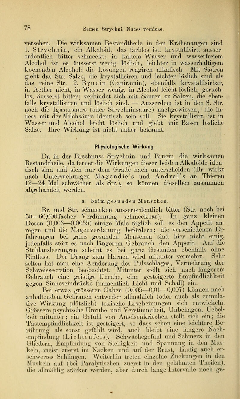 versehen. Die wirksamen Bestandtheile in den Krähenaugen sind 1. Strychnin, ein Alkaloid, das farblos ist, krystallisirt, ausser- ordentlich bitter schmeckt; in kaltem Wasser und wasserfreiem Alcohol ist es äusserst wenig löslich, leichter in wasserhaltigem kochenden Alcohol; die Lösungen reagiren alkalisch. Mit Säuren giebt das Str. Salze, die krystallisiren und leichter löslich sind als das reine Str. 2. Bvncin (Caniramin), ebenfalls krystallisirbar, in Aether nicht, in Wasser wenig, in Alcohol leicht löslich, geruch- los, äusserst bitter; verbindet sich mit Säuren zu Salzen, die eben- falls krystallisiren und löslich sind. — Ausserdem ist in den S. Str. noch die Igasursäure (oder Strychninsäure) nachgewiesen, die in- dess mit der Milchsäure identisch sein soll. Sie krystallisirt, ist in Wasser und Alcohol leicht löslich und giebt mit Basen lösliche Salze. Ihre Wirkung ist nicht näher bekannt. Physiologische Wirkung. Da in der Brechnuss Strychnin und Brucin die wirksamen Bestandtheile, da ferner die Wirkungen dieser beiden Alkaloide iden- tisch sind und sich nur dem Grade nach unterscheiden (Br. wirkt nach Untersuchungen Magendie's und Andral's an Thieren 12—24 Mal schwächer als Str.), so können dieselben zusammen abgehandelt werden. a. beim gesunden Menschen. Br. und Str. schmecken ausserordentlich bitter (Str. noch bei 50—60,000facher Verdünnung schmeckbar). In ganz kleinen Dosen (0,003'—0,0035) einige Male täghch soll es den Appetit an- regen und die Magenverdauung befördern; die verschiedenen Er- fahrungen bei ganz gesunden Menschen sind hier nicht einig, jedenfalls stört es nach längerem Gebrauch den Appetit. Auf die Stulllausleerungen scheint es bei ganz Gesunden ebenfalls ohne Einfluss. Der Drang zum Harnen Avird mitunter vermehrt. Sehr selten hat man eine Aenderung des Pulsschlages, Vermehrung der Seh weis secretion beobachtet. Mitunter stellt sich nach längerem Gebrauch eine geistige Unruhe, eine gesteigerte Empfindlichkeit gegen Sinneseindrücke (namentlich Licht und Schall) ein. Bei etwas grösseren Gaben (0,005—0,01—0,007) können nach anhaltendem Gebrauch entweder allmälilich (oder auch als cumula- tive Wirkung plötzlich) toxische Erscheinungen sich entwickeln. Grössere psychische Unruhe und Verstimmtheit, Unbehagen, Uebel- keit mitunter; ein Gefühl von Ameisenkriechen stellt sich ein; die Tastempfindlichkeit ist gesteigert, so dass schon eine leichtere Be- rührung als sonst gefühlt wird, auch bleibt eine längere Nach- empfiudung (Lichtenfels). Schwächegefülil und Schmerz in den Gliedern, Empfindung von Steifigkeit und Spannung in den Mus- keln, meist zuerst im Nacken und auf der Brust, häufig auch er- schwertes Schlingen. Weiterhin treten einzelne Zuckungen in den Muskeln auf (bei Paralytischen zuerst in den gelähmten Theilen), die allmählig stärker werden, aber durch lange Intervalle noch ge-