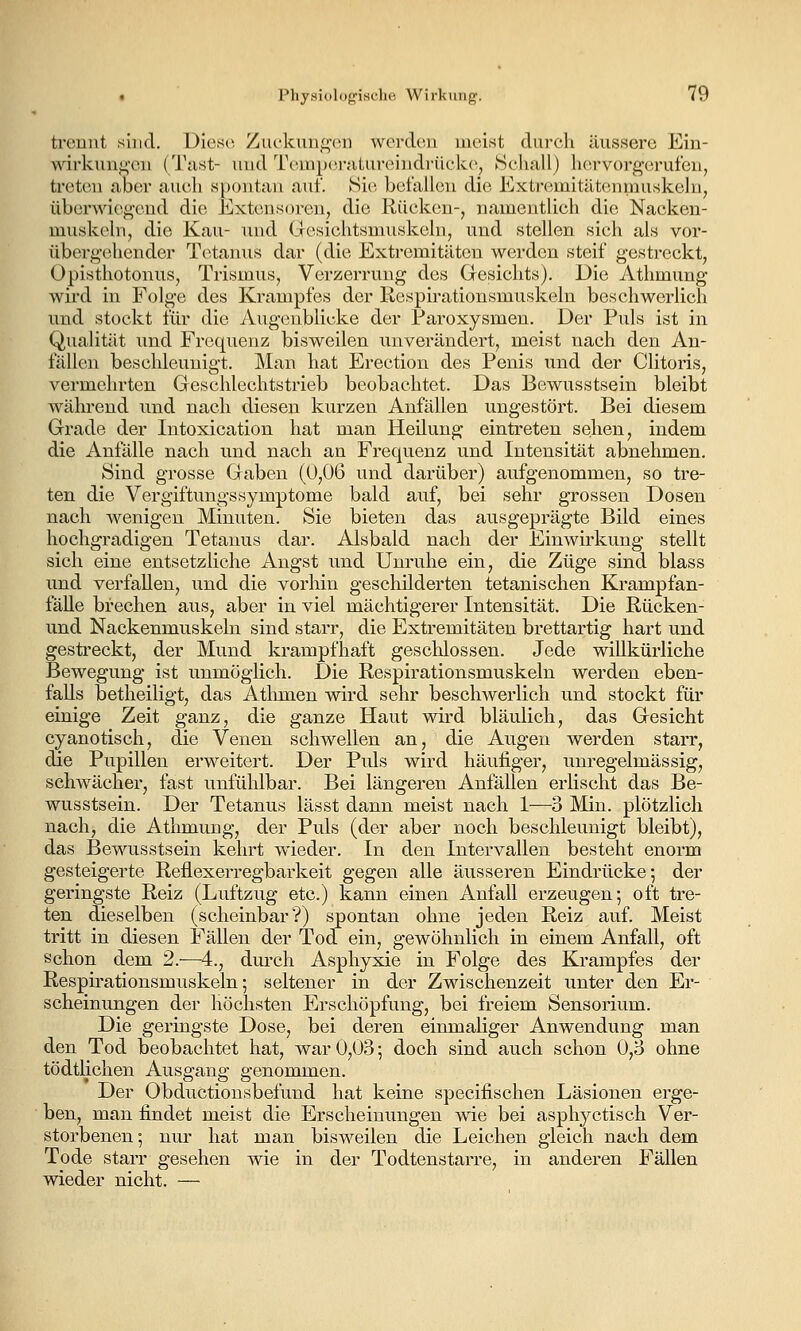 trennt sind. Uiese. Zuckungen werden meist durch äussere Ein- wirkungen (Tust- und Tempenitureindrückc, Schall) hervorgerufen, treten aber auch spontan auf. Si(^ befallen die Extremitäteninuskelu, überwiegend die Ext(,;nsoren, die Rücken-, namentlich die Nacken- miiskeln, die Kau- und Clesichtsmuskeln, und stellen sich als vor- übergehender T(^.tanus dar (die Extremitäten werden steif gestreckt, Opisthotonus, Trismus, Verzerrung des Gresichts). Die Athmung wird in Folge des Krampfes der Respirationsmuskeln beschwerlich und stockt für die Augenblicke der Faroxysmen. Der Puls ist in Qualität und Frequenz bisweilen unverändert, meist nach den An- fällen besclileunigt. Man hat Erection des Penis und der Clitoris, vermehrten Geschlechtstrielb beobachtet. Das Bewusstsein bleibt während und nach diesen kurzen Anfällen ungestört. Bei diesem Grade der Intoxication hat man Heilung eintreten sehen, indem die Anfälle nach und nach an Frequenz und Intensität abnehmen. Sind grosse Gaben (0,06 und darüber) aufgenommen, so tre- ten die VergiftungsSymptome bald auf, bei sehr grossen Dosen nach wenigen Minuten. Sie bieten das ausgeprägte Bild eines hochgradigen Tetanus dar. Alsbald nach der Einwirkung stellt sich eine entsetzliche Angst imd Unruhe ein, die Züge sind blass und verfallen, und die vorhin geschilderten tetanischen Krampfan- fäUe brechen aus, aber in viel mächtigerer Intensität. Die Rücken- und Nackenmuskeln sind starr, die Extremitäten brettartig hart und gestreckt, der Mund krampfhaft geschlossen. Jede willkürliche Bewegung ist unmöglich. Die Respirationsmuskeln werden eben- falls betheiligt, das Athmen wird sehr beschwerlich und stockt für einige Zeit ganz, die ganze Haut wird bläulich, das Gesicht cyanotisch, die Venen schwellen an, die Augen werden starr, die Pupillen erweitert. Der Puls wird häufiger, unregelmässig, schwächer, fast unfühlbar. Bei längeren Anfällen erlischt das Be- wusstsein. Der Tetanus lässt dann meist nach 1—3 Min. plötzlich nach, die Athmung, der Puls (der aber noch beschleunigt bleibt), das Bewusstsein kehrt wieder. In den Intervallen besteht enorm gesteigerte Reflexerregbarkeit gegen alle äusseren Eindrücke; der geringste Reiz (Luftzug etc.) kann einen Anfall erzeugen; oft tre- ten dieselben (scheinbar?) spontan ohne jeden Reiz auf. Meist tritt in diesen Fällen der Tod ein, gewöhnlich in einem Anfall, oft Schon dem 2.—4., durch Asphyxie in Folge des Krampfes der Respirationsmuskeln; seltener in der Zwischenzeit unter den Er- scheinungen der höchsten Erschöpfung, bei freiem Sensorium. Die geringste Dose, bei deren einmaliger Anwendung man den Tod beobachtet hat, war 0,03; doch sind auch schon 0,3 ohne tödtlichen Ausgang genommen. Der Obductiousbefund hat keine specifischen Läsionen erge- ben, man findet meist die Erscheinungen wie bei asphyctisch Ver- storbenen; nur hat man bisweilen die Leichen gleich nach dem Tode starr gesehen wie in der Todtenstarre, in anderen Fällen wieder nicht. —