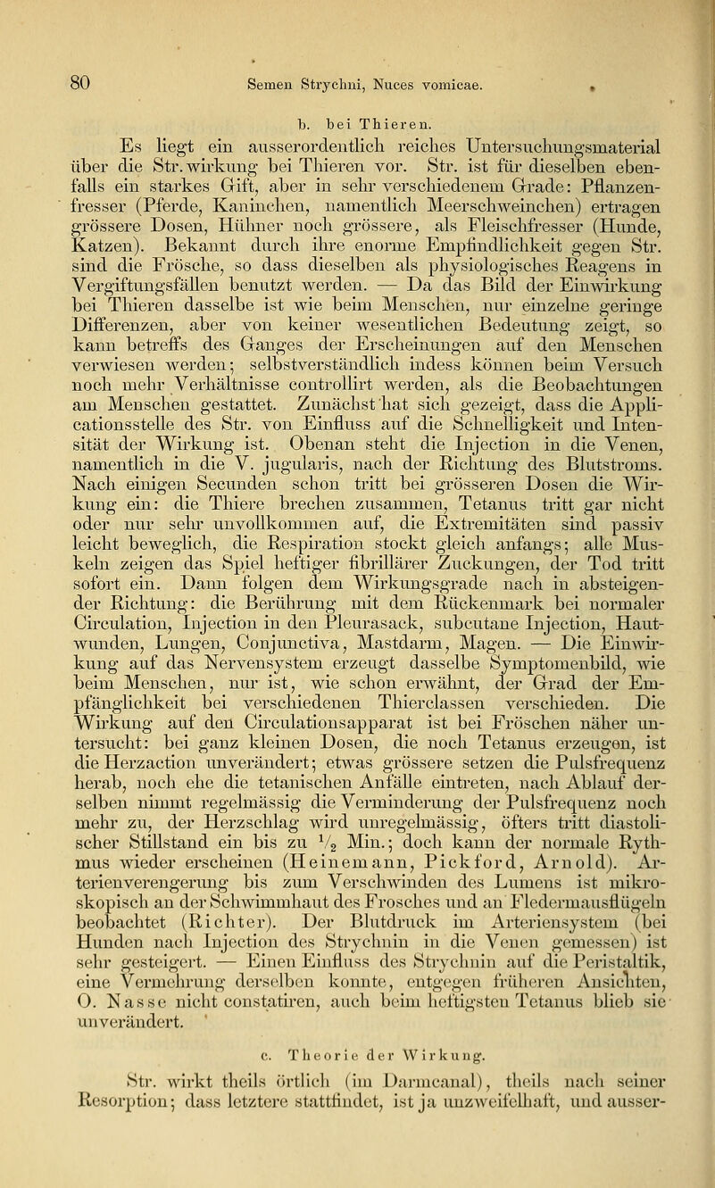 b. bei Thieren. Es liegt ein ausserordentlich reiches Untersuchungsmaterial über die Str.wirkung bei Thieren vor. Str. ist für dieselben eben- falls ein starkes Grift, aber in sehr verschiedenem Grade: Pflanzen- fresser (Pferde, Kaninchen, namentlich Meerschweinchen) ertragen grössere Dosen, Hühner noch grössere, als Fleischfresser (Hunde, Katzen). Bekannt durch ihre enorme Empfindlichkeit gegen Str. sind die Frösche, so dass dieselben als physiologisches Reagens in VergiftungsfäUen benutzt werden. — Da das Bild der Einwirkung bei Thieren dasselbe ist wie beim Menschen, nur einzelne geringe Differenzen, aber von keiner wesentlichen Bedeutung zeigt, so kann betreffs des Ganges der Erscheinungen auf den Menschen verwiesen werden; selbstverständlich indess können beim Versuch noch mehr Verhältnisse controUirt werden, als die Beobachtungen am Menschen gestattet. Zunächst hat sich gezeigt, dass die Appli- cationsstelle des Str. von Einfluss auf die Schnelligkeit und Inten- sität der Wirkung ist. Obenan steht die Injection in die Venen, namentlich in die V. jugularis, nach der Richtung des Blutstroms. Nach einigen Secunden schon tritt bei grösseren Dosen die Wir- kung ein: die Thiere brechen zusammen, Tetanus tritt gar nicht oder nur sehr unvollkommen auf, die Extremitäten sind passiv leicht beweglich, die Respiration stockt gleich anfangs; alle Mus- keln zeigen das Spiel heftiger fibrillärer Zuckungen, der Tod tritt sofort ein. Dann folgen dem Wirkungsgrade nach in absteigen- der Richtung: die Berührung mit dem Rückenmark bei normaler Circulation, Injection in den Pleurasack, subcutane Injection, Haut- wunden, Lungen, Conjunctiva, Mastdarm, Magen. — Die Einwir- kung auf das Nervensystem erzeugt dasselbe Symptomenbild, wie beim Menschen, nur ist, wie schon erwähnt, der Grad der Em- pfänglichkeit bei verschiedenen Thierclassen verschieden. Die Wirkung auf den Circulationsapparat ist bei Fröschen näher un- tersucht: bei ganz kleinen Dosen, die noch Tetanus erzeugen, ist die Herzaction unverändert; etwas grössere setzen die Pulsfrequenz herab, noch ehe die tetanischen Anfälle eintreten, nach Ablauf der- selben nimmt regelmässig die Verminderung der Pulsfrequenz noch mehr zu, der Herzschlag wird unregehnässig, Öfters ti'itt diastoli- scher Stillstand ein bis zu ^4 Min.; doch kann der normale Ryth- mus wieder erscheinen (Heinemann, Pickford, Arnold). Ar- terienverengerung bis Zinn Verschwinden des Lumens ist mikro- skopisch an der Schwimmhaut des Frosches und an Fledermausflügeln beobachtet (Richter). Der Blutdruck im Arteriensystem (bei Hunden nach Injection des Strychnin in die Venen gemessen) ist sehr gesteigert. — Einen Einfluss des Strychnin auf die Peristaltik, eine Vermehrung derselben konnte, entgegen früheren Ansichten, O. Nasse nicht constath'en, auch beim heftigsten Tetanus blieb sie- unverändert. c. Theorie der Wirkung. Str. wirkt theils örtHch (im Darmcanal), theils nach seiner Resorption; dass letztere stattfindet, ist ja unzAveifelhaft, und ausser-