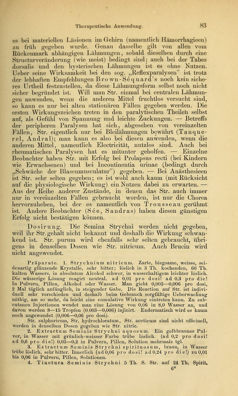 es bei materiellen Läsionen im Gehirn (namentlich TTämorrhagieen) zu früh gegeben wui'de. Genau dasselbe gilt von allen vom Rückenmark abhängigen Lähmungen, sobald dieselben durch eine Structurveränderung (wie meist) bedingt sind; auch bei der Tabes dorsalis und den liysterischeu Lähmimgen ist es ohne Nutzen. Ueber seine Wirksamkeit bei den sog. j^^ßfl^xparalysen ist trotz der lebhaften Empfehlungen Brown-S^quard's noch kein siche- res Urtheil festzustellen, da diese Lähmungsform selbst noch nicht sicher begründet ist. Will man Str. einmal bei centralen Lähmun- gen anwenden, wenn die anderen Mittel fruchtlos versucht sind, so kann es nur bei alten stationären Fällen gegeben werden. Die ersten Wirkungszeichen treten in den paralytischen Theilen selbst auf, als Gefühl von Spannung und leichte Zuckungen. — Betreffs der peripheren Paralysen hat sich, abgesehen von vereinzelten Fällen, Str. eigentlich nur bei Bleilähmungen bewährt (Tanque- rel, Andral); man kann es also bei diesen anwenden, wenn die anderen Mittel, namentlich Electricität, nutzlos sind. Auch bei rheumatischen Paralysen hat es mitunter geholfen. — Einzelne Beobachter haben Str. mit Erfolg bei Prolapsus recti (bei Kindern wie Erwachsenen) und bei Incontinentia urinae (bedingt durch „Schwäche der Blasenmusculatur) gegeben. — Bei Anästhesieen ist Str. sehr selten gegeben; es ist wohl auch kaum (mit Rücksicht auf die physiologische Wirkung) ein Nutzen dabei zu erwarten. — Aus der Reihe anderer Zustände, in denen das Str. auch immer nur in vereinzelten Fällen gebraucht worden, ist nur die Chorea hervorzuheben, bei der es namentlich von Trousseau gerühmt ist. Andere Beobachter (See, Sandras) haben diesen günstigen Erfolg nicht bestätigen können. Dosirung. Die Semina Strychni werden nicht gegeben, weil ihr Str. gehalt nicht bekannt und deshalb die Wirkung schwan- kend ist. Str. purum wird ebenfalls sehr selten gebraucht, übri- gens in denselben Dosen wie Str. nitricum. Auch Brucin wird nicht angewendet. Präparate. 1. Strychnium nitricum. Zarte, biegsame, weisse, sei- denartig glänzende Krystalle, sehr bitter; löslich in 3 Th. kochenden, 60 Th. kalten Wassers, in absolutem Alcohol schwer, in wassei'haltigem leichter löslich. Die wässerige Lösung reagirt neutral, ad 0,01 pro dosi! ad 0,3 pr.o die! In Pulvern, Pillen, Alkohol oder Wasser. Man giebt 0,003—0,006 pro dosi, 2 Mal täglich anfänglich, in steigender Gabe. Die Eeaction auf Str. ist indivi- duell sehr verschieden und deshalb beim Grebrauch sorgfältige Ueberwachung nöthig, am so mehr, da leicht eine cumulative Wirkung eintreten kann. Zu sub- cutanen Injectionen wendet man eine Lösung von 0,06 in 8,0 Wasser an, und davon werden 8—15 Tropfen (0.003—0,006) injicirt. Endermatisch wird es kaum noch angewendet (0,006—0,06 pro dosi). Str. sulphuricum, Str. hydrochloratum, Str. aceticum sind nicht officinell, werden in denselben Dosen gegeben wie Str. nitric. 2. Extractum Seminis Strychni aquosum. Ein gelbbraunes Pul- ver, in Wasser mit grünlich-weisser Farbe trübe löslich, (ad 0,2 pro dosi! a d 0,6 pro die!) 0,03—0,2 in Pulvern, Pillen, Solution mehrmals tgl. 3. Extractum Seminis Strychni spirituosum, braun, in Wasser trübe löslich, sehr bitter. Innerlich (ad 0,06 pro dosi! ad 0,24 pro die!) zu 0,01 bis 0,06 in Pulvern, Pillen, Solutionen. 4. Tinctura Seminis Strychni 5 Th. S. Str. auf 24 Th, Spirit. 6*