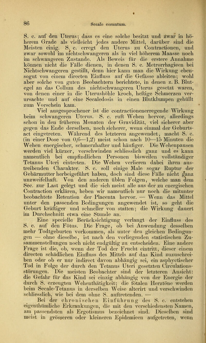 ob Seeale cornutum. S. c. auf den Uterus-, dass es eine solche besitzt und zwar in hö- herem Grade als vielleicht jedes andere Mittel, darüber sind die Meisten einig. S. c. erregt den Uterus zu Contractionen, und zwar sowohl im nichtschwangeren als in viel höherem Maasse noch im schwangeren Zustande. Als Beweis für die erstere Annahme können nicht die Fälle dienen, in denen S. c. Metrorrhagieen bei Nichtschwangeren gestillt, denn hier kann man die Wirkung eben- sogut von einem directen Einfluss auf die Grefässe ableiten; wohl aber solche von guten Beobachtern berichtete, in denen z. B. Blut- egel an das Collum des nichtschwangeren Uterus gesetzt waren, von denen einer in die Uterushöhle kroch, heftige Schmerzen ver- ursachte und auf eine Seealedosis in einen Blutklumpen gehüllt zum Vorschein kam. Viel ausgesprochener ist die contractionenerregende Wirkung beim schwangeren Uterus. S. c. ruft Wehen hervor, allerdings schon in den früheren Monaten der Gravidität, viel sicherer aber gegen das Ende derselben, noch sicherer, wenn einmal der Geburts- act eingetreten. Während des letzteren angewendet, macht S. c. (in einer Dose von 0,6—1,2) meist schon nach 10—15 Minuten die Wehen energischer, schmerzhafter und häufiger. Die Wehenpausen werden viel kürzer, verschwinden schliesslich ganz und es kann namentlich bei empfindlichen Personen bisweilen vollständiger Tetanus Uteri eintreten. Die Wehen verlieren dabei ihren aus- treibenden Charakter. S. c. soll einige Male sogar Ruptur der Gebärmutter herbeigeführt haben, doch sind diese Fälle nicht ganz unzweifelhaft. Von den anderen üblen Folgen, welche man dem See. zur Last gelegt und die sich meist alle aus der zu energischen Contraction erklären, heben wir namentlich nur noch die mitunter beobachtete Retention der Placenta hervor. — Wenn das Mittel unter den passenden Bedingungen angewendet ist, so geht die Geburt kräftiger und schneller von statten; die Wirkung dauert im Durchschnitt etwa eine Stunde an. Eine specielle Berücksichtigung verlangt der Einfluss des S. c. auf den Fötus. Die Frage, ob bei Anwendung desselben mehr Todtgeburten vorkommen, als unter den gleichen Bedingun- gen — ohne dieselbe, ist nach den vorliegenden statistischen Zu- sammenstellungen noch nicht endgültig zu entscheiden. Eine andere Frage ist die, ob, wenn der Tod der Frucht eintritt, dieser einem directen schädlichen Einfluss des Mittels auf das Kind zuzuschrei- ben oder ob er nur indirect davon abhängig sei, ein asphyctischer Tod in Folge der durch den Tetanus Uteri gesetzten Circulations- störungen. Die meisten Beobachter sind der letzteren Ansicht: die Gefahr für das Kind sei einzig abhängig von der Energie der durch S. erzeugten Wehenthätigkeit; die fötalen Herztöne werden beim Secale-Tetanus in derselben Weise alterirt und verschwinden schliesslich, wie bei dem ohne S. auftretenden. ■— Bei der chronischen Einführung des S. c. entstehen eigenthümliche Erkrankungen, die mit den verschiedensten Namen, am passendsten als Ergotismus bezeichnet sind. Dieselben sind meist in grösseren oder kleineren Epidemieen aufgetreten, wenn