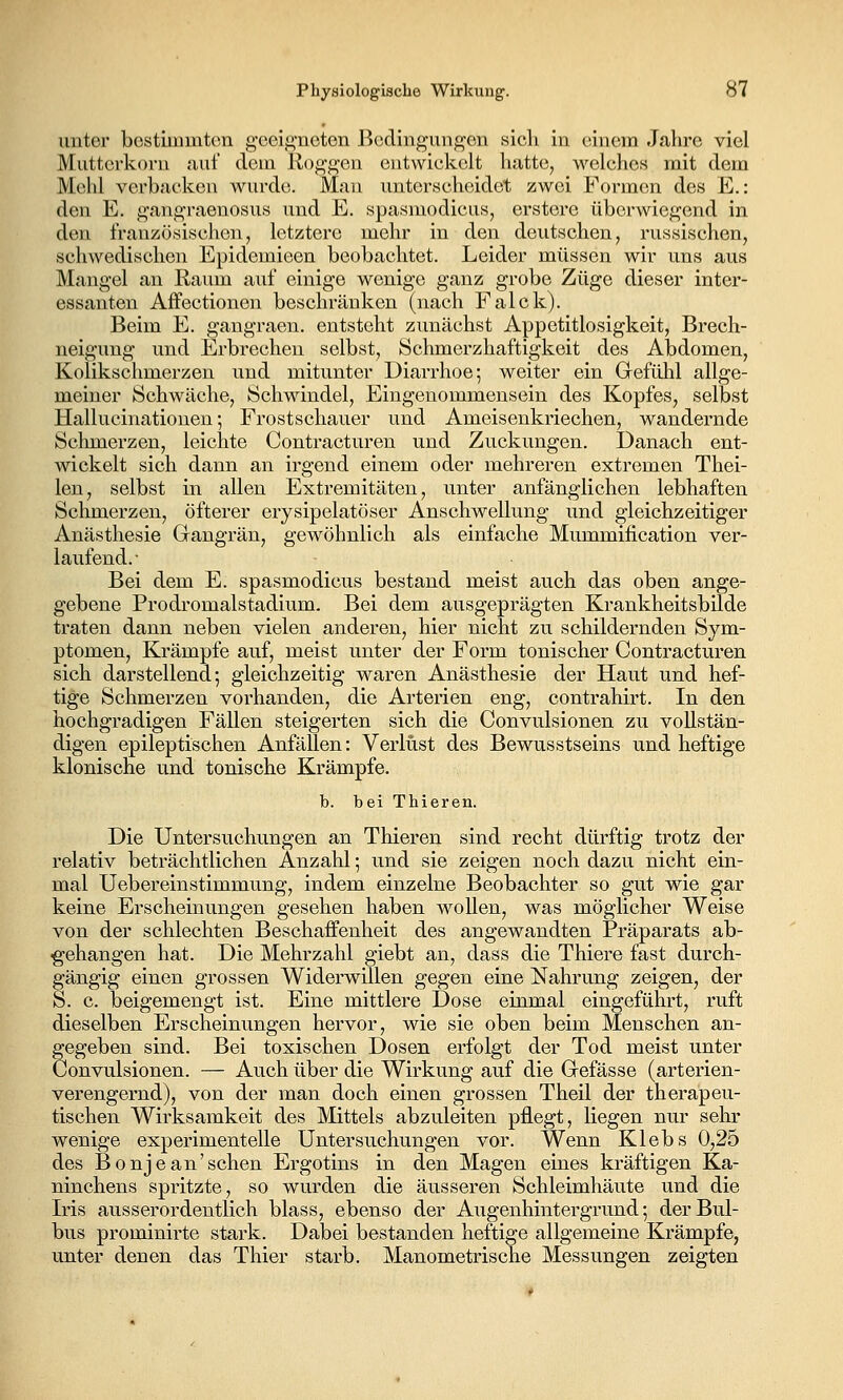 unter bostiinmton g-cei,i^'ncten Bedingungen sicli in einem Jahre viel Mutterkorn auf dem Koggen entwickelt hatte, welches mit dem Mehl verbacken wurde. Mau unterscheidet zwei Formen des E.: den E. g*angraenosus und E. spasmodicus, erstere überwiegend in den französischen, letztere mehr in den deutschen, russischen, schwedischen Epidemieen beobachtet. Leider müssen wir uns aus Mangel an Raum auf einige wenige ganz grobe Züge dieser inter- essanten Affectionen beschränken (nach Falck). Beim E. gangraen. entsteht zunächst Appetitlosigkeit, Brech- neigung und Erbrechen selbst, Schmerzhaftigkeit des Abdomen, Kolikschmerzen und mitunter Diarrhoe; weiter ein Grefühl allge- meiner Schwäche, Schwindel, Eingenommensein des Kopfes, selbst Hallucinationen; Frostschauer und Ameisenkriechen, wandernde Schmerzen, leichte Contracturen und Zuckungen. Danach ent- wickelt sich dann an irgend einem oder mehreren extremen Thei- len, selbst in allen Extremitäten, unter anfänglichen lebhaften Schmerzen, öfterer erysipelatöser Anschwellung und gleichzeitiger Anästhesie Grangrän, gewöhnlich als einfache Mummification ver- laufend.- Bei dem E. spasmodicus bestand meist auch das oben ange- gebene Prodromalstadium. Bei dem ausgeprägten Krankheitsbilde traten dann neben vielen anderen, hier nicht zu schildernden Sym- ptomen, Krämpfe auf, meist unter der Form tonischer Contracturen sich darstellend; gleichzeitig waren Anästhesie der Haut und hef- tige Schmerzen vorhanden, die Arterien eng, contrahirt. In den hochgradigen Fällen steigerten sich die Convulsionen zu vollstän- digen epileptischen Anfällen: Verlust des Bewusstseins und heftige klonische und tonische Krämpfe. b. bei Thieren. Die Untersuchungen an Thieren sind recht dürftig trotz der relativ beträchtlichen Anzahl; und sie zeigen noch dazu nicht ein- mal Uebereinstimmung, indem einzelne Beobachter so gut wie gar keine Erscheinungen gesehen haben wollen, was möglicher Weise von der schlechten Beschaffenheit des angewandten Präparats ab- gehangen hat. Die Mehrzahl giebt an, dass die Thiere fast durch- gängig einen grossen Widerwillen gegen eine Nahrung zeigen, der S. c. beigemengt ist. Eine mittlere Dose einmal eingeführt, ruft dieselben Erscheinungen hervor, wie sie oben beim Menschen an- gegeben sind. Bei toxischen Dosen erfolgt der Tod meist unter Convulsionen. — Auch über die Wirkung auf die Grefässe (arterien- verengernd), von der man doch einen grossen Theil der therapeu- tischen Wirksamkeit des Mittels abzuleiten pflegt, liegen nur sehr wenige experimentelle Untersuchungen vor. Wenn Klebs 0,25 des Bonjean'sehen Ergotins in den Magen eines kräftigen Ka- ninchens spritzte, so wurden die äusseren Schleimhäute und die Iris ausserordentlich blass, ebenso der Augenhintergrund; der Bul- bus prominirte stark. Dabei bestanden heftige allgemeine Krämpfe, unter denen das Thier starb. Manometrische Messungen zeigten