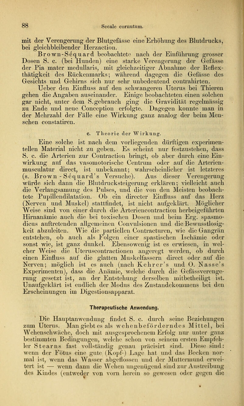 mit der Verengerung der Blutgefässe eine Erhöhung des Blutdrucks, bei gleichbleibender Herzaction. Brown-Sequard beobachtete nach der Einführung grosser Dosen S. c. (bei Hunden) eine starke Verengerung der Grefässe der Pia mater naedullaris, mit gleichzeitiger Abnahme der Reflex- thätigkeit des Rückenmarks; während dagegen die Grefässe des Gesichts und Gehirns sich nur sehr unbedeutend contrahirten. Ueber den Einfluss auf den schwangeren Uterus bei Thieren gehen die Angaben auseinander. Einige beobachteten einen solchen gar nicht, unter dem S. gebrauch ging die Gravidität regelmässig zu Ende und neue Conception erfolgte. Dagegen konnte man in der Mehrzahl der Fälle eine Wirkimg ganz analog der beim Men- schen constatiren. c. Theorie der Wirkung. Eine solche ist nach dem vorliegenden dürftigen experimen- tellen Material nicht zu geben. Es scheint nur festzustehen, dass S. c. die Arterien zur Contraction bringt, ob aber durch eine Ein- wirkung auf das vasomotorische Centrum oder auf die Arterien- musculatur direct, ist unbekannt; wahrscheinlicher ist letzteres (s. Brown - Sequard's Versuche). Aus dieser Verengerung würde sich dann die Blutdrucksteigerung erklären; vielleicht auch die Verlangsamung des Pulses, und die von den Meisten beobach- tete Pupillendilatation. Ob ein directer Einfluss auf das Herz (Nerven und Muskel) stattfindet, ist nicht aufgeklärt. Möglicher Weise sind von einer durch die Arteriencontraction herbeigeführten Hirnanämie auch die bei toxischen Dosen und beim Erg. spasmo- dicus auftretenden allgemeinen Convulsionen und die Bewusstlosig- keit abzuleiten. Wie die partiellen Contracturen, wie die Gangrän entstehen, ob auch als Folgen einer spastischen Ischämie oder sonst wie, ist ganz dunkel. Ebensowenig ist es erwiesen, in wel- cher Weise die Uteruscontractionen angeregt werden, ob durch einen Einfluss auf die glatten Muskelfassern direct oder auf die Nerven; möglich ist es auch (nach Kehr er's und 0. Nasse's Experimenten), dass die Anämie, welche durch die GefässVerenge- rung gesetzt ist, an der Entstehung derselben mitbetheiligt ist. Unaufgeklärt ist endlich der Modus des Zustandekommens bei den Erscheinungen im Digestionsapparat. Therapeutische Anwendung. Die Hauptanwendung findet S. c. durch seine Beziehungen zum Uterus. Man giebt es als wehenbeförderndes Mittel, bei Wehenschwäche, doch mit ausgesprochenem Erfolg um' luiter ganz bestimmten Bedingungen, welche schon von seinem ersten Empfeh- ler Stearns fast vollständig genau präcisirt sind. Diese sind: wenn der Fötus eine gute (Kopf-) Lage hat und das ]^>ecken nor- mal ist, wemi das Wasser abgeflossen und der JMutteruuind erwei- tert ist — wenn dann die Wehen ungenügend sind zur Austreibung des Kindes (entweder von vorn herein so gewesen oder gegen die